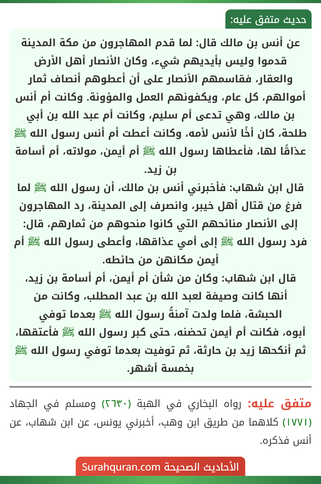 عن أنس بن مالك قال: لما قدم المهاجرون من مكة المدينة قدموا وليس بأيديهم شيء، وكان الأنصار أهل الأرض والعقار، فقاسمهم الأنصار على أن أعطوهم أنصاف ثمار أموالهم، كل عام، ويكفونهم العمل والمؤونة. وكانت أم أنس بن مالك، وهي تدعى أم سليم، وكانت أم عبد الله بن أبي طلحة، كان أخًا لأنس لأمه، وكانت أعطت أم أنس رسول الله ﷺ عذاقًا لها، فأعطاها رسول الله ﷺ أم أيمن، مولاته، أم أسامة بن زيد.
قال ابن شهاب: فأخبرني أنس بن مالك، أن رسول الله ﷺ لما فرغ من قتال أهل خيبر، وانصرف إلى المدينة، رد المهاجرون إلى الأنصار منائحهم التي كانوا منحوهم من ثمارهم، قال: فرد رسول الله ﷺ إلى أمي عذاقها، وأعطى رسول الله ﷺ أم أيمن مكانهن من حائطه.
قال ابن شهاب: وكان من شأن أم أيمن، أم أسامة بن زيد، أنها كانت وصيفة لعبد الله بن عبد المطلب، وكانت من الحبشة، فلما ولدت آمنةُ رسولَ الله ﷺ بعدما توفي
أبوه، فكانت أم أيمن تحضنه، حتى كبر رسول الله ﷺ فأعتقها، ثم أنكحها زيد بن حارثة، ثم توفيت بعدما توفي رسول الله ﷺ بخمسة أشهر. عن أنس بن مالك قال: لما قدم المهاجرون من مكة المدينة قدموا وليس بأيديهم شيء، وكان الأنصار أهل الأرض والعقار، فقاسمهم الأنصار على أن أعطوهم أنصاف ثمار أموالهم، كل عام، ويكفونهم العمل والمؤونة. وكانت أم أنس بن مالك، وهي تدعى أم سليم، وكانت أم عبد الله بن أبي طلحة، كان أخًا لأنس لأمه، وكانت أعطت أم أنس رسول الله ﷺ عذاقًا لها، فأعطاها رسول الله ﷺ أم أيمن، مولاته، أم أسامة بن زيد.
قال ابن شهاب: فأخبرني أنس بن مالك، أن رسول الله ﷺ لما فرغ من قتال أهل خيبر، وانصرف إلى المدينة، رد المهاجرون إلى الأنصار منائحهم التي كانوا منحوهم من ثمارهم، قال: فرد رسول الله ﷺ إلى أمي عذاقها، وأعطى رسول الله ﷺ أم أيمن مكانهن من حائطه.
قال ابن شهاب: وكان من شأن أم أيمن، أم أسامة بن زيد، أنها كانت وصيفة لعبد الله بن عبد المطلب، وكانت من الحبشة، فلما ولدت آمنةُ رسولَ الله ﷺ بعدما توفي
أبوه، فكانت أم أيمن تحضنه، حتى كبر رسول الله ﷺ فأعتقها، ثم أنكحها زيد بن حارثة، ثم توفيت بعدما توفي رسول الله ﷺ بخمسة أشهر.