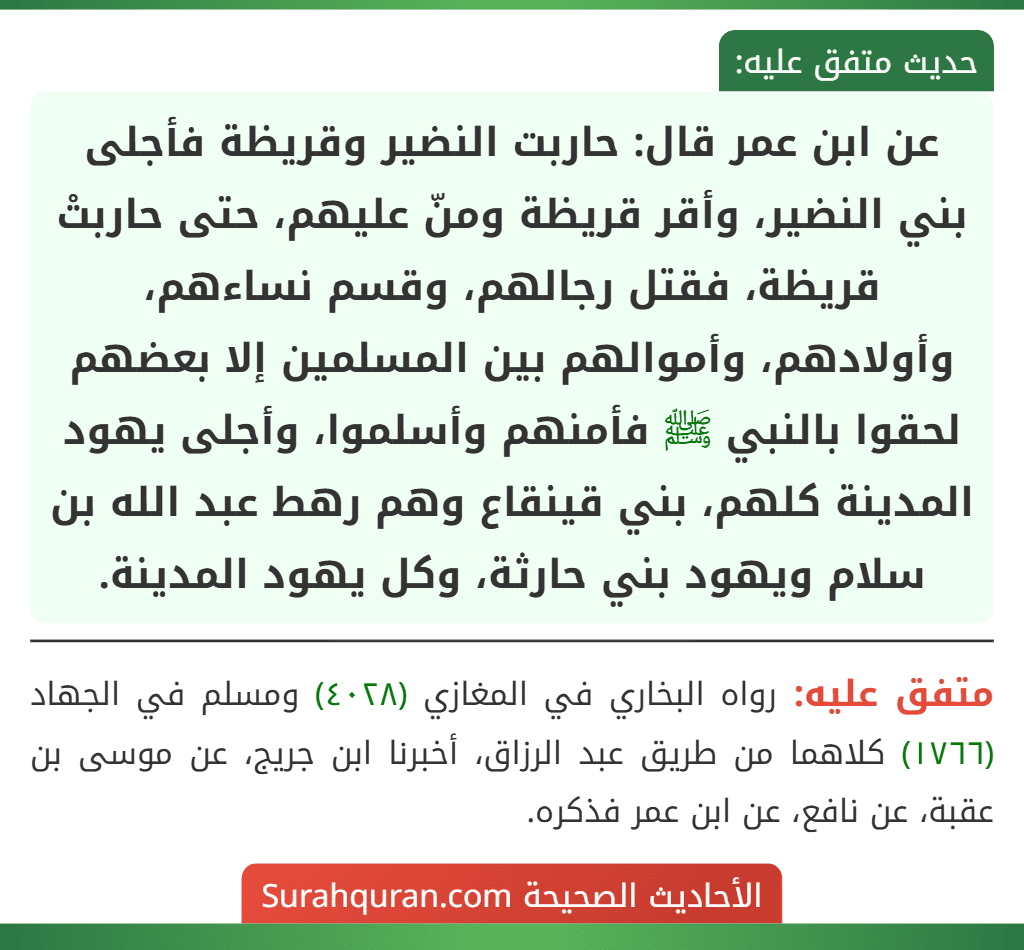 عن ابن عمر قال: حاربت النضير وقريظة فأجلى بني النضير، وأقر قريظة ومنّ عليهم، حتى حاربتْ قريظة، فقتل رجالهم، وقسم نساءهم، وأولادهم، وأموالهم بين المسلمين إلا بعضهم لحقوا بالنبي ﷺ فأمنهم وأسلموا، وأجلى يهود المدينة كلهم، بني قينقاع وهم رهط عبد الله بن سلام ويهود بني حارثة، وكل يهود المدينة.