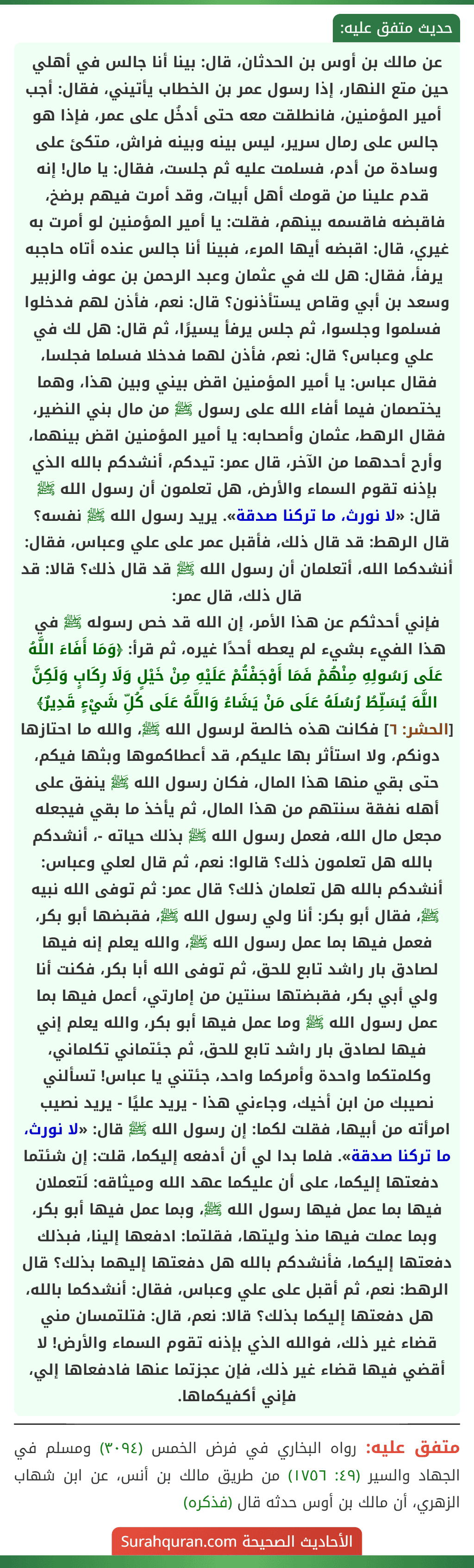 عن مالك بن أوس بن الحدثان، قال: بينا أنا جالس في أهلي حين متع النهار، إذا رسول عمر بن الخطاب يأتيني، فقال: أجب أمير المؤمنين، فانطلقت معه حتى أدخُل على عمر، فإذا هو جالس على رمال سرير، ليس بينه وبينه فراش، متكئ على وسادة من أدم، فسلمت عليه ثم جلست، فقال: يا مال! إنه قدم علينا من قومك أهل أبيات، وقد أمرت فيهم برضخ، فاقبضه فاقسمه بينهم، فقلت: يا أمير المؤمنين لو أمرت به غيري، قال: اقبضه أيها المرء، فبينا أنا جالس عنده أتاه حاجبه يرفأ، فقال: هل لك في عثمان وعبد الرحمن بن عوف والزبير وسعد بن أبي وقاص يستأذنون؟ قال: نعم، فأذن لهم فدخلوا فسلموا وجلسوا، ثم جلس يرفأ يسيرًا، ثم قال: هل لك في علي وعباس؟ قال: نعم، فأذن لهما فدخلا فسلما فجلسا، فقال عباس: يا أمير المؤمنين اقض بيني وبين هذا، وهما يختصمان فيما أفاء الله على رسول ﷺ من مال بني النضير، فقال الرهط، عثمان وأصحابه: يا أمير المؤمنين اقض بينهما، وأرح أحدهما من الآخر، قال عمر: تيدكم، أنشدكم بالله الذي بإذنه تقوم السماء والأرض، هل تعلمون أن رسول الله ﷺ قال: «لا نورث، ما تركنا صدقة». يريد رسول الله ﷺ نفسه؟ قال الرهط: قد قال ذلك، فأقبل عمر على علي وعباس، فقال: أنشدكما الله، أتعلمان أن رسول الله ﷺ قد قال ذلك؟ قالا: قد قال ذلك، قال عمر:
فإني أحدثكم عن هذا الأمر، إن الله قد خص رسوله ﷺ في هذا الفيء بشيء لم يعطه أحدًا غيره، ثم قرأ: ﴿وَمَا أَفَاءَ اللَّهُ عَلَى رَسُولِهِ مِنْهُمْ فَمَا أَوْجَفْتُمْ عَلَيْهِ مِنْ خَيْلٍ وَلَا رِكَابٍ وَلَكِنَّ اللَّهَ يُسَلِّطُ رُسُلَهُ عَلَى مَنْ يَشَاءُ وَاللَّهُ عَلَى كُلِّ شَيْءٍ قَدِيرٌ﴾ [الحشر: ٦] فكانت هذه خالصة لرسول الله ﷺ، والله ما احتازها دونكم، ولا استأثر بها عليكم، قد أعطاكموها وبثها فيكم، حتى بقي منها هذا المال، فكان رسول الله ﷺ ينفق على أهله نفقة سنتهم من هذا المال، ثم يأخذ ما بقي فيجعله مجعل مال الله، فعمل رسول الله ﷺ بذلك حياته -، أنشدكم بالله هل تعلمون ذلك؟ قالوا: نعم، ثم قال لعلي وعباس: أنشدكم بالله هل تعلمان ذلك؟ قال عمر: ثم توفى الله نبيه ﷺ، فقال أبو بكر: أنا ولي رسول الله ﷺ، فقبضها أبو بكر، فعمل فيها بما عمل رسول الله ﷺ، والله يعلم إنه فيها لصادق بار راشد تابع للحق، ثم توفى الله أبا بكر، فكنت أنا ولي أبي بكر، فقبضتها سنتين من إمارتي، أعمل فيها بما عمل رسول الله ﷺ وما عمل فيها أبو بكر، والله يعلم إني فيها لصادق بار راشد تابع للحق، ثم جئتماني تكلماني، وكلمتكما واحدة وأمركما واحد، جئتني يا عباس! تسألني نصيبك من ابن أخيك، وجاءني هذا - يريد عليًا - يريد نصيب امرأته من أبيها، فقلت لكما: إن رسول الله ﷺ قال: «لا نورث، ما تركنا صدقة». فلما بدا لي أن أدفعه إليكما، قلت: إن شئتما دفعتها إليكما، على أن عليكما عهد الله وميثاقه: لَتعملان فيها بما عمل فيها رسول الله ﷺ، وبما عمل فيها أبو بكر، وبما عملت فيها منذ وليتها، فقلتما: ادفعها إلينا، فبذلك دفعتها إليكما، فأنشدكم بالله هل دفعتها إليهما بذلك؟ قال الرهط: نعم، ثم أقبل على علي وعباس، فقال: أنشدكما بالله، هل دفعتها إليكما بذلك؟ قالا: نعم، قال: فتلتمسان مني قضاء غير ذلك، فوالله الذي بإذنه تقوم السماء والأرض! لا أقضي فيها قضاء غير ذلك، فإن عجزتما عنها فادفعاها إلي، فإني أكفيكماها.