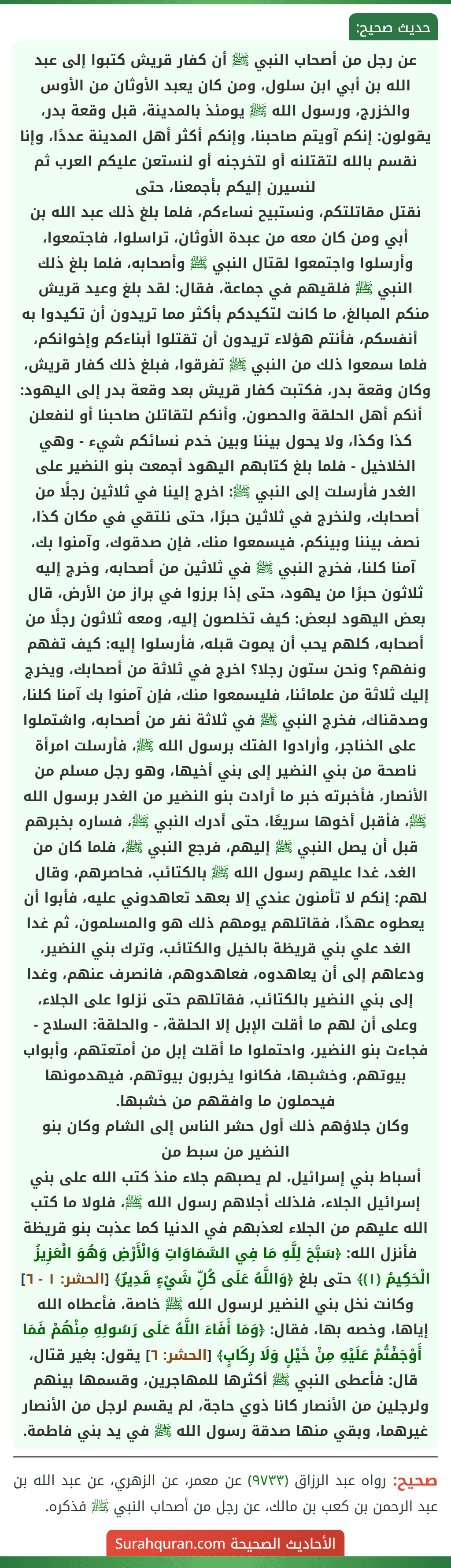 عن رجل من أصحاب النبي ﷺ أن كفار قريش كتبوا إلى عبد الله بن أبي ابن سلول، ومن كان يعبد الأوثان من الأوس والخزرج، ورسول الله ﷺ يومئذ بالمدينة، قبل وقعة بدر، يقولون: إنكم آويتم صاحبنا، وإنكم أكثر أهل المدينة عددًا، وإنا نقسم بالله لتقتلنه أو لتخرجنه أو لنستعن عليكم العرب ثم لنسيرن إليكم بأجمعنا، حتى
نقتل مقاتلتكم، ونستبيح نساءكم، فلما بلغ ذلك عبد الله بن أبي ومن كان معه من عبدة الأوثان، تراسلوا، فاجتمعوا، وأرسلوا واجتمعوا لقتال النبي ﷺ وأصحابه، فلما بلغ ذلك النبي ﷺ فلقيهم في جماعة، فقال: لقد بلغ وعيد قريش منكم المبالغ، ما كانت لتكيدكم بأكثر مما تريدون أن تكيدوا به أنفسكم، فأنتم هؤلاء تريدون أن تقتلوا أبناءكم وإخوانكم، فلما سمعوا ذلك من النبي ﷺ تفرقوا، فبلغ ذلك كفار قريش، وكان وقعة بدر، فكتبت كفار قريش بعد وقعة بدر إلى اليهود: أنكم أهل الحلقة والحصون، وأنكم لتقاتلن صاحبنا أو لنفعلن كذا وكذا، ولا يحول بيننا وبين خدم نسائكم شيء - وهي الخلاخيل - فلما بلغ كتابهم اليهود أجمعت بنو النضير على الغدر فأرسلت إلى النبي ﷺ: اخرج إلينا في ثلاثين رجلًا من أصحابك، ولنخرج في ثلاثين حبرًا، حتى نلتقي في مكان كذا، نصف بيننا وبينكم، فيسمعوا منك، فإن صدقوك، وآمنوا بك، آمنا كلنا، فخرج النبي ﷺ في ثلاثين من أصحابه، وخرج إليه ثلاثون حبرًا من يهود، حتى إذا برزوا في براز من الأرض، قال بعض اليهود لبعض: كيف تخلصون إليه، ومعه ثلاثون رجلًا من أصحابه، كلهم يحب أن يموت قبله، فأرسلوا إليه: كيف تفهم ونفهم؟ ونحن ستون رجلا؟ اخرج في ثلاثة من أصحابك، ويخرج إليك ثلاثة من علمائنا، فليسمعوا منك، فإن آمنوا بك آمنا كلنا، وصدقناك، فخرج النبي ﷺ في ثلاثة نفر من أصحابه، واشتملوا على الخناجر، وأرادوا الفتك برسول الله ﷺ، فأرسلت امرأة ناصحة من بني النضير إلى بني أخيها، وهو رجل مسلم من الأنصار، فأخبرته خبر ما أرادت بنو النضير من الغدر برسول الله ﷺ، فأقبل أخوها سريعًا، حتى أدرك النبي ﷺ، فساره بخبرهم قبل أن يصل النبي ﷺ إليهم، فرجع النبي ﷺ، فلما كان من الغد، غدا عليهم رسول الله ﷺ بالكتائب، فحاصرهم، وقال لهم: إنكم لا تأمنون عندي إلا بعهد تعاهدوني عليه، فأبوا أن يعطوه عهدًا، فقاتلهم يومهم ذلك هو والمسلمون، ثم غدا الغد علي بني قريظة بالخيل والكتائب، وترك بني النضير، ودعاهم إلى أن يعاهدوه، فعاهدوهم، فانصرف عنهم، وغدا إلى بني النضير بالكتائب، فقاتلهم حتى نزلوا على الجلاء، وعلى أن لهم ما أقلت الإبل إلا الحلقة، - والحلقة: السلاح - فجاءت بنو النضير، واحتملوا ما أقلت إبل من أمتعتهم، وأبواب بيوتهم، وخشبها، فكانوا يخربون بيوتهم، فيهدمونها فيحملون ما وافقهم من خشبها.
وكان جلاؤهم ذلك أول حشر الناس إلى الشام وكان بنو النضير من سبط من
أسباط بني إسرائيل، لم يصبهم جلاء منذ كتب الله على بني إسرائيل الجلاء، فلذلك أجلاهم رسول الله ﷺ، فلولا ما كتب الله عليهم من الجلاء لعذبهم في الدنيا كما عذبت بنو قريظة فأنزل الله: ﴿سَبَّحَ لِلَّهِ مَا فِي السَّمَاوَاتِ وَالْأَرْضِ وَهُوَ الْعَزِيزُ الْحَكِيمُ (١)﴾ حتى بلغ ﴿وَاللَّهُ عَلَى كُلِّ شَيْءٍ قَدِيرٌ﴾ [الحشر: ١ - ٦] وكانت نخل بني النضير لرسول الله ﷺ خاصة، فأعطاه الله إياها، وخصه بها، فقال: ﴿وَمَا أَفَاءَ اللَّهُ عَلَى رَسُولِهِ مِنْهُمْ فَمَا أَوْجَفْتُمْ عَلَيْهِ مِنْ خَيْلٍ وَلَا رِكَابٍ﴾ [الحشر: ٦] يقول: بغير قتال، قال: فأعطى النبي ﷺ أكثرها للمهاجرين، وقسمها بينهم ولرجلين من الأنصار كانا ذوي حاجة، لم يقسم لرجل من الأنصار غيرهما، وبقي منها صدقة رسول الله ﷺ في يد بني فاطمة.