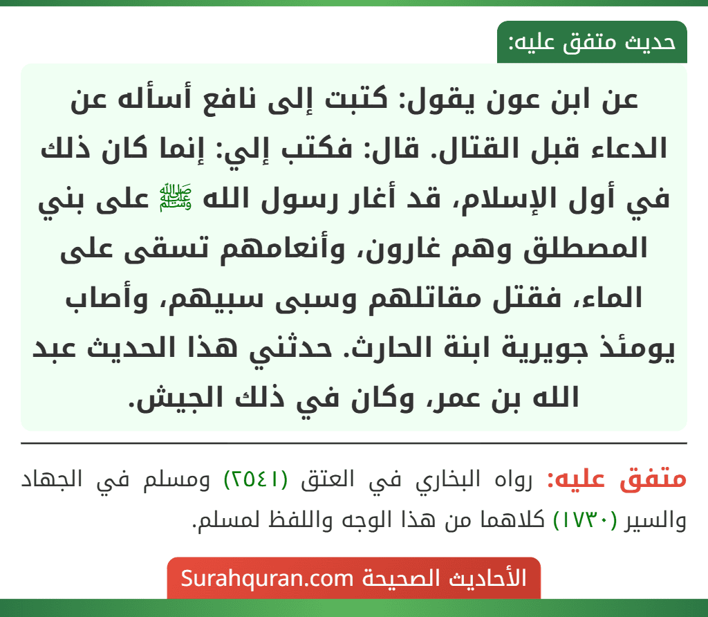 عن ابن عون يقول: كتبت إلى نافع أسأله عن الدعاء قبل القتال. قال: فكتب إلي: إنما كان ذلك في أول الإسلام، قد أغار رسول الله ﷺ على بني المصطلق وهم غارون، وأنعامهم تسقى على الماء، فقتل مقاتلهم وسبى سبيهم، وأصاب يومئذ جويرية ابنة الحارث. حدثني هذا الحديث عبد الله بن عمر، وكان في ذلك الجيش.