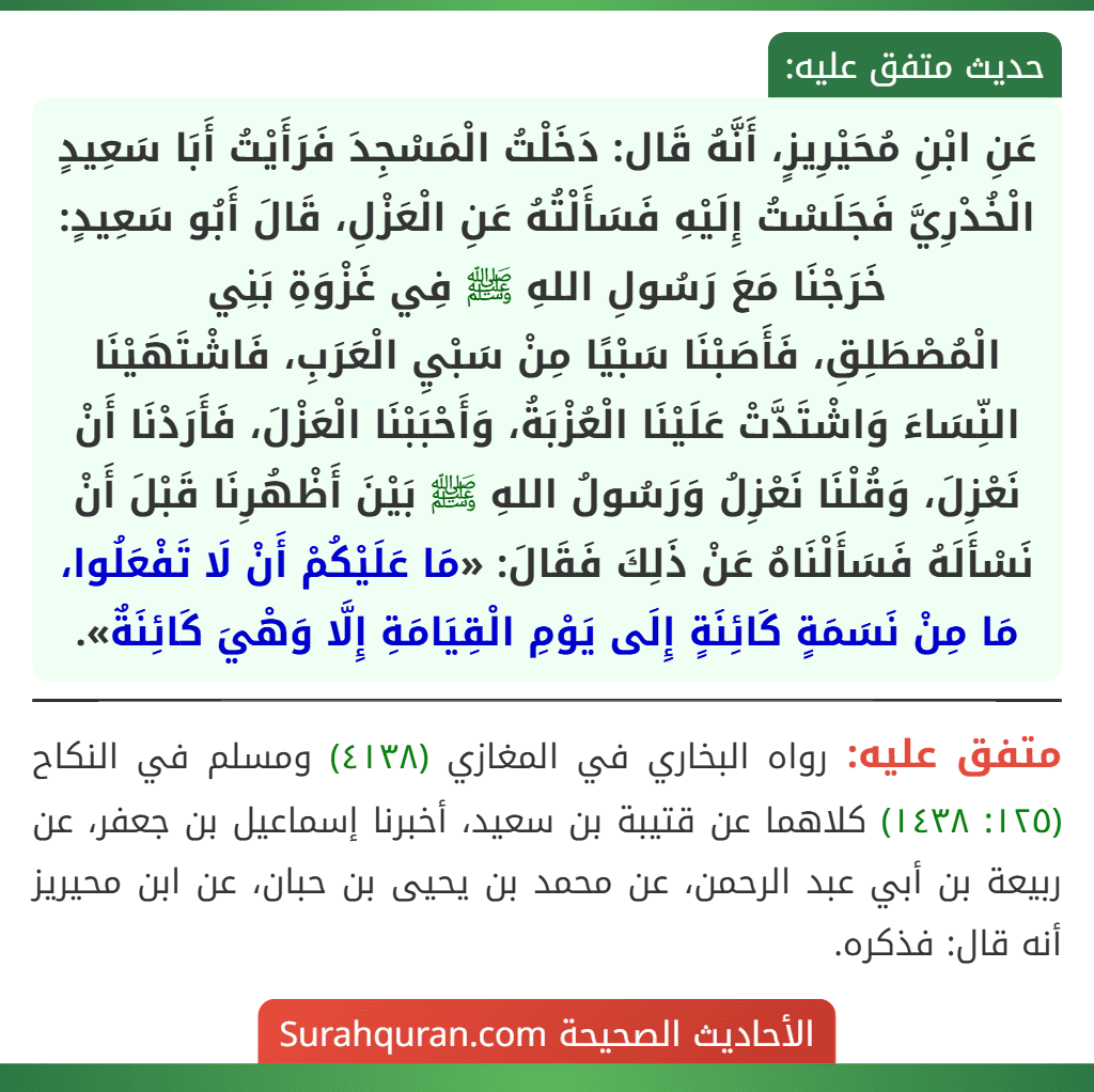 عَنِ ابْنِ مُحَيْرِيزٍ، أَنَّهُ قَال: دَخَلْتُ الْمَسْجِدَ فَرَأَيْتُ أَبَا سَعِيدٍ الْخُدْرِيَّ فَجَلَسْتُ إِلَيْهِ فَسَأَلْتُهُ عَنِ الْعَزْلِ، قَالَ أَبُو سَعِيدٍ: خَرَجْنَا مَعَ رَسُولِ اللهِ ﷺ فِي غَزْوَةِ بَنِي
الْمُصْطَلِقِ، فَأَصَبْنَا سَبْيًا مِنْ سَبْيِ الْعَرَبِ، فَاشْتَهَيْنَا النِّسَاءَ وَاشْتَدَّتْ عَلَيْنَا الْعُزْبَةُ، وَأَحْبَبْنَا الْعَزْلَ، فَأَرَدْنَا أَنْ نَعْزِلَ، وَقُلْنَا نَعْزِلُ وَرَسُولُ اللهِ ﷺ بَيْنَ أَظْهُرِنَا قَبْلَ أَنْ نَسْأَلَهُ فَسَأَلْنَاهُ عَنْ ذَلِكَ فَقَالَ: «مَا عَلَيْكُمْ أَنْ لَا تَفْعَلُوا، مَا مِنْ نَسَمَةٍ كَائِنَةٍ إِلَى يَوْمِ الْقِيَامَةِ إِلَّا وَهْيَ كَائِنَةٌ».