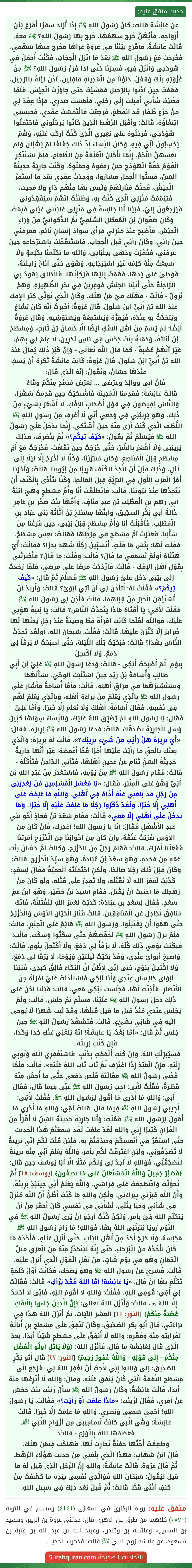 عن عَائِشَة قالت: كَانَ رَسُولُ اللهِ ﷺ إِذَا أَرَادَ سَفَرًا أَقْرَعَ بَيْنَ أَزْوَاجِهِ، فَأَيُّهُنَّ خَرَجَ سَهْمُهَا، خَرَجَ بِهَا رَسُولُ اللهِ؟ ﷺ مَعَهُ، قَالَتْ عَائِشَةُ: فَأَقْرَعَ بَيْنَنَا فِي غَزْوَةٍ غَزَاهَا فَخَرَجَ فِيهَا سَهْمِي، فَخَرَجْتُ مَعَ رَسُولِ اللهِ ﷺ بَعْدَ مَا أُنْزِلَ الْحِجَابُ، فَكُنْتُ أُحْمَلُ فِي هَوْدَجِي وَأُنْزَلُ فِيهِ، فَسِرْنَا حَتَّى إِذَا فَرَغَ رَسُولُ اللهِ؟ ﷺ مِنْ غَزْوَتِهِ تِلْكَ وَقَفَلَ، دَنَوْنَا مِنَ الْمَدِينَةِ قَافِلِينَ، آذَنَ لَيْلَةً بالرَّحِيلِ، فَقُمْتُ حِينَ آذَنُوا بِالرَّحِيلِ فَمَشَيْتُ حَتى جَاوَزْتُ الْجَيْشَ، فَلَمَّا قَضَيْتُ شَأْنِي أَقْبَلْتُ إِلَى رَحْلِي، فَلَمَسْتُ صَدْرِي، فَإِذَا عِقْدٌ لِي مِنْ جَزْعِ ظَفَارِ قَدِ انْقَطَعَ، فَرَجَعْتُ فَالْتَمَسْتُ عِقْدِي، فَحَبَسَنِي ابْتِغَاؤُهُ، قَالَتْ: وَأَقْبَلَ الرَّهْط الَّذِينَ كَانُوا يُرَحِّلُونِي فَاحْتَمَلُوا هَوْدَجِي، فَرَحَلُوهُ عَلَى بَعِيرِي الَّذِي كُنْتُ أَرْكَبُ عَلَيْهِ، وَهُمْ يَحْسِبُونَ أَنِّي فِيهِ، وَكَانَ النِّسَاءُ إِذْ ذَاكَ خِفَافًا لَمْ يَهْبُلْنَ وَلَم يَغْشَهُنَّ اللَّحْمُ، إِنَّمَا يَأْكُلْنَ الْعُلْقَةَ مِنَ الطَّعَامِ، فَلَمْ يَسْتَنْكِرِ الْقَوْمُ خِفَّةَ الْهَوْدَجِ حِينَ رَفعُوهُ وَحَمَلُوهُ، وَكُنْتُ جَارِيَةً حَدِيثَةَ السِّنِّ، فَبَعَثُوا الْجَمَلَ فَسَارُوا، وَوَجَدْتُ عِقْدِي بَعْدَ مَا اسْتَمَرَّ الْجَيْشُ، فَجِئْتُ مَنَازِلَهُمْ وَلَيْسَ بِهَا مِنْهُمْ دَاعٍ وَلَا مُجِيبٌ، فَتَيَمَّمْتُ مَنْزِلِي الَّذِي كُنْتُ بِهِ، وَظَنَنْتُ أَنَّهُمْ سَيَفْقِدُوني فَيَرْجِعُونَ إِلَيَّ، فَبَيْنَا أَنَا جَالِسَةٌ فِي مَنْزِلِي غَلَبَتْني عَيْنِي فَنِمْتُ، وَكَانَ صَفْوَانُ بْنُ الْمُعَطَّلِ السُّلَمِيُّ ثُمَّ الذَّكْوَانِيُّ مِنْ وَرَاءِ الْجَيْشِ، فَأَصْبَحَ عِنْدَ مَنْزِلِي فَرَأَى سَوَادَ إِنْسَانٍ نَائِمٍ، فَعَرَفَني حِينَ رَآنِي، وَكَانَ رَآنِي قَبْلَ الْحِجَاب، فَاسْتَيْقَظْتُ بِاسْتِرْجَاعِهِ حِينَ عَرَفَنِي، فَخَمَّرْتُ وَجْهِي بِجِلْبَابِي، وَاللهِ مَا تَكَلَّمْنَا بِكَلِمَةٍ وَلَا سَمِعْتُ مِنْهُ كَلِمَةً غَيْرَ اسْتِرْجَاعِهِ، وَهَوَى حَتَّى أَنَاخَ رَاحِلَتَهُ، فَوَطِئَ عَلَى يَدِهَا، فَقُمْتُ إِلَيْهَا فَرَكِبْتُهَا، فَانْطَلَقَ يَقُودُ بِي الرَّاحِلَةَ حَتَّى أَتَيْنَا الْجَيْشَ مُوغِرِينَ فِي نَحْرِ الظَّهِيرَةِ، وَهُمْ
نُزُولٌ - قَالَتْ - فَهَلَكَ فِيَّ مَنْ هَلَكَ، وَكَانَ الَّذِي تَوَلَّى كِبْرَ الإِفْكِ عَبْدَ اللهِ بْنَ أُبَيٍّ ابْنَ سَلُولَ. قَالَ عُرْوَةُ: أخْبِرْتُ أَنَّهُ كَانَ يُشَاعُ وَيُتَحَدَّثُ بِهِ عِنْدَهُ، فَيُقِرُّهُ وَيَسْتَمِعُهُ وَيَسْتَوْشِيهِ. وَقَالَ عُرْوَةُ أَيْضًا: لَمْ يُسَمَّ مِنْ أَهْلِ الإفْكِ أَيْضًا إِلَّا حَسَّانُ بْنُ ثَابتٍ، وَمِسْطَحُ بْنُ أُثَاثَةَ، وَحَمْنَةُ بِنْتُ جَحْشٍ فِي نَاسٍ آخَرِينَ، لَا عِلْمَ لِي بِهِمْ، غَيْرَ أنَّهُمْ عُصْبَةٌ - كَمَا قَالَ اللَّهُ تَعَالَى - وَإنَّ كُبْرَ ذَلِكَ يُقَالُ عَبْدُ اللهِ بْنُ أُبَيٍّ ابْنُ سَلُولَ. قَالَ عُرْوَةُ: كَانَتْ عَائِشَةُ تَكْرَهُ أَنْ يُسَبَّ عِنْدَهَا حَسَّانُ، وَتَقُولُ: إِنَّهُ الَّذِي قَالَ:
فَإِنَّ أَبِي وَوَالِدَ وَعِرْضِي ... لِعِرْضِ مُحَمَّدٍ مِنْكُمْ وِقَاءُ
قَالَتْ عَائِشَةُ: فَقَدِمْنَا الْمَدِينَةَ فَاشْتَكَيْتُ حِينَ قَدِمْتُ شَهْرًا، وَالنَّاسُ يُفِيضونَ فِي قَوْلِ أَصْحَابِ الإفْكِ، لَا أَشْعُرُ بِشَيْءٍ مِنْ ذَلِكَ، وَهْوَ يَرِيبُنِي فِي وَجَعِي أَنِّي لَا أَعْرِف مِنْ رَسُولِ اللهِ ﷺ اللُّطْفَ الَّذِي كُنْتُ أَرَى مِنْهُ حِينَ أَشْتَكِي، إِنَّمَا يَدْخُلُ عَلَيَّ رَسُولُ اللهِ ﷺ فَيُسَلِّمُ ثُمَّ يَقُولُ: «كَيْفَ تِيكُمْ؟» ثُمَّ يَنْصَرِفُ، فَذَلِكَ يَرِيبُنِي وَلَا أَشْعُرُ بِالشَّرِّ، حَتَّى خَرَجْتُ حِينَ نَقَهْتُ، فَخَرَجْتُ مَعَ أُمِّ مِسْطَحٍ قِبَلَ الْمَنَاصِعِ، وَكَانَ مُتَبَرَّزَنَا، وَكُنَّا لَا نَخْرُجُ إِلَّا لَيْلًا إِلَى لَيْلٍ، وَذَلِكَ قَبْلَ أَنْ نَتَّخِذَ الكُنُفَ قَرِيبًا مِنْ بُيُوتِنَا. قَالَتْ: وَأَمْرُنَا أَمْرُ الْعَرَبِ الأُوَلِ فِي الْبَرِّيَّةِ قِبَلَ الْغَائِطِ، وَكُنَّا نتَأَذَّى بِالْكُنُفِ أَنْ نَتَّخِذَهَا عِنْدَ بُيُوتِنَا، قَالَتْ: فَانْطَلَقْتُ أَنَا وَأُمُّ مِسْطَحٍ وَهْيَ ابْنَةُ أَبِي رُهْم بْنِ الْمُطَّلِبِ بْنِ عَبْدِ مَنَافٍ، وَأُمُّهَا بِنْتُ صَخْرِ بْنِ عَامِرٍ خَالَةُ أَبِي بَكْرٍ الصدِّيقِ، وَابْنُهَا مِسْطَحُ بْنُ أُثَاثَةَ بْني عَبَّادِ بْنِ الْمُطَّلِبِ، فَأَقْبَلْتُ أَنَا وَأُمُّ مِسْطَحٍ قِبَلَ بَيْتِي، حِينَ فَرَغْنَا مِنْ شَأْنِنَا، فَعَثَرَتْ أمُّ مِسْطَحٍ فِي مِرْطِهَا فَقَالَتْ: تَعِسَ مِسْطَحٌ. فَقُلْتُ لَهَا: بِئْسَ مَا قُلْتِ، أَتَسُبِّينَ رَجُلًا شَهِدَ بَدْرًا؟ فَقَالَتْ: أَيْ هَنْتَاهْ أوَلَمْ تَسْمَعِي مَا قَالَ؟ قَالَتْ: وَقُلْتُ: مَا قَالَ؟ فَأَخْبَرَتْنِي بِقَوْلِ أَهْلِ الإِفْكِ - قَالَتْ: فَازْدَدْتُ مَرَضًا عَلَى مَرَضِي، فَلَمَّا رَجَعْتُ إِلَى بَيْتِي دَخَلَ عَلَيَّ رَسُولُ اللهِ ﷺ فَسَلَّمَ ثُمَّ قَالَ: «كَيْفَ تِيكُمْ؟» فَقُلْتُ لَهُ: أَتَأْذَنُ لِي أَنْ آتِيَ أَبَوَيَّ؟ قَالَتْ: وَأُرِيدُ أَنْ أَسْتَيْقِنَ الْخَبَرَ مِنْ قِبَلِهِمَا، قَالَتْ فَأَذِنَ لِي رَسُولُ اللهِ ﷺ، فَقُلْتُ لأُمِّي: يَا أُمَّتَاهُ مَاذَا يَتَحَدَّثُ النَّاسُ؟ قَالَتْ: يَا بُنيَةُ هَوِّنِي عَلَيْكِ، فَوَاللَّهِ لَقَلَّمَا كَانَتِ امْرَأَةٌ قَطُّ وَضِيئَةً عِنْدَ رَجُلٍ يُحِبُّهَا لَهَا ضَرَائِرُ إِلَّا كَثَّرْنَ عَلَيْهَا. قَالَتْ: فَقُلْتُ: سُبْحَانَ اللهِ، أَوَلَقَدْ تَحَدَّثَ النَّاسُ بِهَذَأ؟ قَالَتْ: فَبَكَيْتُ تِلْكَ اللَّيْلَةَ، حَتَّى أَصْبَحْتُ لَا يَرْقَأُ لِي دَمْعٌ، وَلَا أَكْتَحِلُ
بِنَوْمٍ، ثُمَّ أَصْبَحْتُ أَبْكِي - قَالَتْ: وَدَعَا رَسُولُ اللهِ ﷺ عَلِيَّ بْنَ أَبِي طَالِبِ وَأُسَامَةَ بْنَ زَيْدٍ حِينَ اسْتَلْبَثَ الْوَحْيُ، يَسْأَلُهُمَا وَيَسْتَشِيرُهُمَا فِي فِرَاقِ أَهْلِهِ، قَالَتْ: فَأَمَّا أُسَامَةُ فَأَشَارَ عَلَى رَسُولِ اللهِ ﷺ بِالَّذِي يَعْلَمُ مِنْ بَرَاءَةِ أَهْلِهِ، وَبِالَّذِي يَعْلَمُ لَهُمْ فِي نَفْسِهِ، فَقَالَ أُسَامَةُ: أَهْلَكَ وَلَا نَعْلَمُ إِلَّا خَيْرًا. وَأَمَّا عَلِيٌّ فَقَالَ: يَا رَسُولَ اللهِ لَمْ يُضَيِّقِ اللهُ عَلَيْكَ، وَالنِّسَاءُ سِوَاهَا كَثِيرٌ، وَسَلِ الْجَارِيَةَ تَصْدُقْكَ. قَالَتْ: فَدَعَا رَسُولُ اللهِ ﷺ بَرِيرَةَ، فَقَالَ: «أَيْ بَرِيرَةُ هَلْ رَأَيْتِ مِنْ شَيْءٍ يَرِيبُكِ؟». قَالَتْ لَهُ بَرِيرَةُ: وَالَّذِي بَعَثَكَ بالْحَقِّ مَا رَأَيْتُ عَلَيْهَا أَمْرًا قَطُّ أَغْمِصُهُ، غَيْرَ أَنَّهَا جَارِيَةٌ حَدِيثَةُ السِّنِّ تَنَامُ عَنْ عَجِينِ أَهْلِهَا، فَتَأتِي الدَّاجِنُ فَتَأْكُلُهُ - قَالَتْ: فَقَامَ رَسُولُ اللهِ ﷺ مِنْ يَوْمِهِ، فَاسْتَعْذَرَ مِنْ عَبْدِ اللهِ بْنِ أُبَيٍّ وَهْوَ عَلَى الْمِنْبَرِ، فَقَالَ: «يَا مَعْشَرَ الْمُسْلِمِينَ مَنْ يَعْذِرُنِي مِنْ رَجُلٍ قَدْ بَلَغَنِي عَنْهُ أَذَاهُ فِي أَهْلِي، وَاللَّهِ مَا عَلِمْتُ عَلَى أَهْلِي إِلَّا خَيْرًا، وَلَقَدْ ذَكَرُوا رَجُلًا مَا عَلِمْتُ عَلَيْهِ إِلَّا خَيْرًا، وَمَا يَدْخُلُ عَلَى أَهْلِي إِلَّا مَعِي» قَالَتْ: فَقَامَ سَعْدُ بْنُ مُعَاذٍ أَخُو بَنِي عَبْدِ الأَشْهَلِ فَقَالَ: أَنَا يَا رَسُولَ اللهِ! أَعْذِرُكَ، فَإِنْ كَانَ مِنَ الأَوْسِ ضَرَبْتُ عُنُقَهُ، وإِنْ كَانَ مِنْ إِخْوَانِنَا مِنَ الْخَزْرَجِ أَمَرْتَنَا فَفَعَلْنَا أَمْرَكَ. قَالَتْ: فَقَامَ رَجُلٌ مِنَ الْخَزْرَجِ، وَكَانَتْ أُمُّ حَسَّانَ بِنْتَ عَمِّهِ مِنْ فخِذِهِ، وَهْوَ سَعْدُ بْنُ عُبَادَةَ، وَهْوَ سَيِّدُ الْخَزْرَجِ، قَالَتْ: وَكَانَ قَبْلَ ذَلِكَ رَجُلًا صَالِحًا، وَلَكِنِ احْتَمَلَتْهُ الْحَمِيَّةُ فَقَالَ لِسَعْدٍ: كَذَبْتَ لَعَمْرُ اللهِ لَا تَقْتُلُهُ، وَلَا تَقْدِرُ عَلَى قَتْلِهِ، وَلَوْ كَانَ مِنْ رَهْطِكَ مَا أَحْبَبْتَ أَنْ يُقْتَلَ. فَقَامَ أُسَيْدُ بْنُ حُضَيْرٍ، وَهْوَ ابْنُ عَمِّ سَعْدٍ، فَقَالَ لِسَعْدِ بْنِ عُبَادَةَ: كَذَبْتَ لَعَمْرُ اللهِ لَنَقْتُلَنَّهُ، فَإِنَّكَ مُنَافِقٌ تُجَادِلُ عَنِ الْمُنَافِقِينَ. قَالَتْ فَثَارَ الْحَيَّانِ الأَوْسُ وَالْخَزْرَجُ حَتَّى هَمُّوا أَنْ يَقْتَتِلُوا، وَرَسُولُ اللهِ ﷺ قَائِمٌ عَلَى الْمِنْبَرِ، قَالَتْ: فَلَمْ يَزَلْ رَسُولُ اللهِ ﷺ يُخَفِّضهُمْ حَتَّى سَكَتُوا وَسَكَتَ، قَالَتْ: فَبَكَيْتُ يَوْمِي ذَلِكَ كُلَّهُ، لَا يَرْقَأُ لِي دَمْعٌ، وَلَا أَكْتَحِلُ بِنَوْمٍ، قَالَتْ: وَأَصْبَحَ أَبَوَايَ عِنْدِي، وَقَدْ بَكَيْتُ لَيْلَتَيْنِ وَيَوْمًا، لَا يَرْقَأ لِي دَمْعٌ، وَلَا أَكْتَحِلُ بِنَوْمٍ، حَتى إِنِّي لأَظُنُّ أَنَّ الْبُكَاءَ فَالِقٌ كَبِدِي، فَبَيْنَا أَبَوَايَ جَالِسَانِ عِنْدِي وَأَنَا أَبْكِي فَاسْتَأذَنَتْ عَلَيَّ امْرَأَةٌ مِنَ الأَنْصَارِ، فَأَذِنْتُ لَهَا، فَجَلَسَتْ تَبْكِي مَعِي، قَالَتْ: فَبَيْنَا نَحْنُ عَلَى ذَلِكَ دَخَلَ رَسُولُ اللهِ ﷺ عَلَيْنَا، فَسَلَّمَ ثُمَّ جَلَسَ، قَالَتْ: وَلَمْ يَجْلِسْ عِنْدِي مُنْذُ قِيلَ مَا قِيلَ قَبْلَهَا، وَقَدْ لَبِثَ شَهْرًا لَا يُوحَى إِلَيْهِ فِي شَانِي بِشَيْءٍ، قَالَتْ: فَتَشَهَّدَ رَسُولُ اللهِ ﷺ حِينَ جَلَسَ ثُمَّ قَالَ: «أَمَّا بَعْدُ، يَا عَائِشَةُ! إِنَّهُ بَلَغَنِي عَنْكِ كَذَا وَكَذَا، فَإِنْ كُنْتِ بَرِيئَةً،
فَسَيُبَرِّئُكِ اللهُ، وَإنْ كُنْتِ أَلْمَمْتِ بِذَنْبٍ، فَاسْتَغْفِرِي اللهَ وَتُوبِي إِلَيْهِ، فَإِنَّ الْعَبْدَ إِذَا اعْتَرَفَ ثُمَّ تَابَ تَابَ اللهُ عَلَيْهِ». قَالَتْ: فَلَمَّا قَضَى رَسُولُ اللهِ ﷺ مَقَالَتَهُ قَلَصَ دَمْعِي حَتَّى مَا أُحِسُّ مِنْهُ قَطْرَةً، فَقُلْتُ لأَبِي: أَجِبْ رَسُولَ اللهِ ﷺ عَنِّي فِيمَا قَالَ، فَقَالَ أَبِي: وَاللهِ مَا أَدْرِي مَا أَقُولُ لِرَسُولِ اللهِ ﷺ. فَقُلْتُ لأُمِّي: أَجِيبِي رَسُولَ اللهِ ﷺ فِيمَا قَالَ. قَالَتْ أُمِّي: وَاللهِ مَا أَدْرِي مَا أَقُولُ لِرَسُولِ اللهِ ﷺ. فَمُلْتُ: وَأَنَا جَارِيَةٌ حَدِيثَةُ السِّنِّ لَا أَقْرَأُ مِنَ الْقُرْآنِ كَثِيرًا إِنِّي وَاللهِ لَقَدْ عَلِمْتُ لَقَدْ سَمِعْتُمْ هَذَا الْحَدِيثَ حَتَّى اسْتَقَرَّ فِي أَنْفُسِكُمْ وَصَدَّقْتُمْ بِهِ، فَلَئِنْ قُلْتُ لَكُمْ إِنِّي بَرِيئَةٌ لَا تُصَدِّقُونِي، وَلَئِنِ اعْتَرَفْتُ لَكُم بِأَمْرٍ، وَاللَّهُ يَعْلَمُ أَنِّي مِنْه برِيئَةٌ لَتُصَدِّقُنِّي، فَوَاللهِ لَا أَجِدُ لِي وَلَكُمْ مَثَلًا إِلَّا أَبَا يُوسُف حِينَ قَالَ: ﴿فَصَبْرٌ جَمِيلٌ وَاللَّهُ الْمُسْتَعَانُ عَلَى مَا تَصِفُونَ﴾ [يوسف: ١٨] ثُمَّ تَحَوَّلْتُ وَاضْطَجَعْتُ عَلَى فِرَاشِي، وَاللَّهُ يَعْلَمُ أَنِّي حِينَئِذٍ بَرِيئَةٌ، وَأَنَّ اللَّهَ مُبَرِّئِي بِبَرَاءَتِي، وَلَكِنْ وَاللهِ مَا كُنْتُ أَظُنُّ أَنَّ اللَّهَ مُنْزِلٌ فِي شَأنِي وَحْيًا يُتْلَى، لَشَأْنِي فِي نَفْسِي كَانَ أَحْقَرَ مِنْ أَنْ يَتَكَلَّمَ اللهُ فِيَّ بأَمْرٍ، وَلَكِنْ كُنْتُ أَرْجُو أَنْ يَرَى رَسُولُ اللهِ ﷺ فِي النَّوْم رُويَا يُبَرِّئُنِي اللهُ بِهَا، فَوَاللهِ! مَا رَامَ رَسُولُ اللهِ ﷺ مَجْلِسَهُ، وَلَا خَرَجَ أَحَدٌ مِنْ أَهْلِ الْبَيْتِ، حَتَّى أُنْزِلَ عَلَيْهِ، فَأَخَذَهُ مَا كَانَ يَأْخُذُهُ مِنَ الْبُرَحَاءِ، حَتَّى إِنَّهُ لَيَتَحَدَّرُ مِنْهُ مِنَ الْعَرَقِ مِثْلُ الْجُمَانِ وَهْوَ فِي يَوْم شَاتٍ، مِنْ ثِقَلِ الْقَوْلِ الَّذِي أُنْزِلَ عَلَيْهِ، قَالَتْ: فَسُرِّيَ عَنْ رَسُولِ اللهِ ﷺ وَهْوَ يَضحَك، فَكَانَتْ أَوَّلَ كَلِمَةٍ تَكَلَّمَ بِهَا أَنْ قَالَ: «يَا عَائِشَةُ! أَمَّا اللهُ فَقَدْ بَرَّأَكِ» قَالَتْ: فَقَالَتْ لِي أُمِّي: قُومِي إِلَيْهِ. فَقُلْتُ: وَاللهِ لَا أَقُومُ إِلَيْهِ، فَإِنِّي لَا أَحْمَدُ إِلَّا اللهَ ﷿، قَالَتْ: وَأَنْزَلَ اللهُ تَعَالَى: ﴿إِنَّ الَّذِينَ جَاءُوا بِالْإِفْكِ عُصْبَةٌ مِنْكُمْ﴾ [النور: ١١] الْعَشْرَ الآيَاتِ، ثُمَّ أَنْزَلَ اللهُ هَذَا فِي بَرَاءَتِي. قَالَ أَبُو بَكْرٍ الصِّدِّيقُ: وَكَانَ يُنْفِقُ عَلَى مِسْطَحِ بْنِ أُثَاثَةَ لِقَرَابَتِهِ مِنْهُ وَفَقْرِهِ: وَاللهِ لَا أُنْفِقُ عَلَى مِسْطَحٍ شَيْئًا أَبَدًا، بَعْدَ الَّذِي قَالَ لِعَائِشَةَ مَا قَالَ. فَأَنْزَلَ اللهُ: ﴿وَلَا يَأْتَلِ أُولُو الْفَضْلِ مِنْكُمْ - إِلَى قَوْلِهِ - وَاللَّهُ غَفُورٌ رَحِيمٌ﴾ [النور: ٢٢] قَالَ أَبُو بَكْرٍ الصّدِّيقُ: بَلَى وَاللهِ! إِنِّي لأُحِبُّ أَنْ يَغْفِرَ اللهُ لِي، فَرَجَعَ إِلَى مِسْطَح النَّفَقَةَ الَّتِي كَانَ يُنْفِقُ عَلَيْهِ، وَقَالَ: وَاللهِ لَا أَنْزِعُهَا مِنْهُ أَبَدًا، قَالَتْ عَائِشَةُ: وَكَانَ رَسُولُ اللهِ ﷺ سَأَلَ زَيْنَبَ بنْتَ جَحْشٍ عَنْ أَمْرِي، فَقَالَ لِزَيْنَبَ: «مَاذَا عَلِمْتِ أَوْ رَأَيْتِ؟» فَقَالَتْ: يَا رَسُولَ اللهِ! أَحْمِي سَمْعِي وَبَصَرِي، وَاللهِ مَا عَلِمْتُ إِلَّا خَيْرًا. قَالَتْ عَائِشَةُ: وَهْيَ الَّتِي كَانَتْ تُسَامِينِي مِنْ أَزْوَاجِ النَّبِيِّ ﷺ. فَعَصَمَهَا اللهُ بِالْوَرَعِ - قَالَتْ:
وَطَفِقَتْ أُخْتُهَا حَمْنَةُ تُحَارِبُ لَهَا، فَهَلَكَتْ فِيمَنْ هَلَكَ.
قَالَ ابْنُ شِهَابٍ: فَهَذَا الَّذِي بَلَغَنِي مِنْ حَدِيثِ هَؤُلَاءِ الرَّهْطِ.
ثُمَّ قَالَ عُرْوَةُ: قَالَتْ عَائِشَةُ: وَاللهِ إِنَّ الرَّجُلَ الَّذِي قِيلَ لَهُ ما قِيلَ لَيَقُولُ: سُبْحَانَ اللهِ فَوَالَّذِي نَفْسِي بِيَدِهِ مَا كَشَفْتُ مِنْ كَنَفِ أُنْثَى قَطُّ. قَالَتْ: ثُمَّ قُتِلَ بَعْدَ ذَلِكَ فِي سَبِيلِ اللهِ.