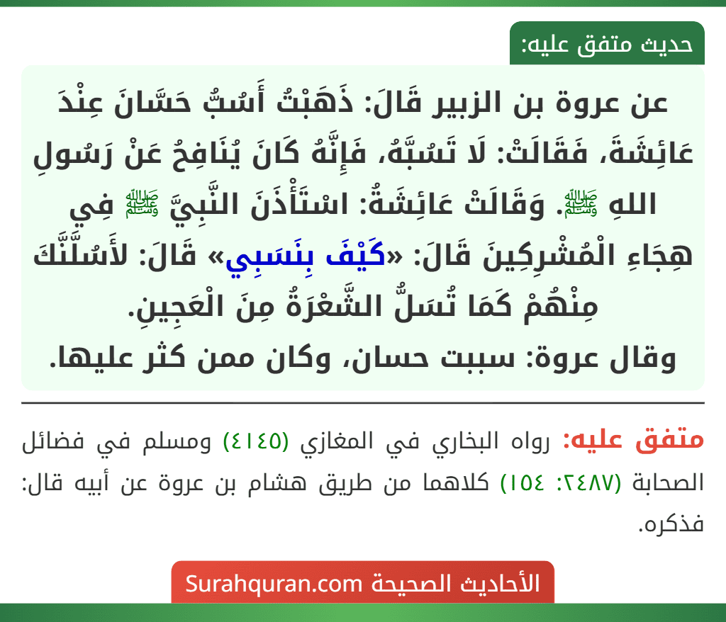 عن عروة بن الزبير قَالَ: ذَهَبْتُ أَسُبُّ حَسَّانَ عِنْدَ عَائِشَةَ، فَقَالَتْ: لَا تَسُبَّهُ، فَإِنَّهُ كَانَ يُنَافِحُ عَنْ رَسُولِ اللهِ ﷺ. وَقَالَتْ عَائِشَةُ: اسْتَأْذَنَ النَّبِيَّ ﷺ فِي هِجَاءِ الْمُشْرِكِينَ قَالَ: «كَيْفَ بِنَسَبِي» قَالَ: لأَسُلَّنَّكَ مِنْهُمْ كَمَا تُسَلُّ الشَّعْرَةُ مِنَ الْعَجِينِ.
وقال عروة: سببت حسان، وكان ممن كثر عليها.