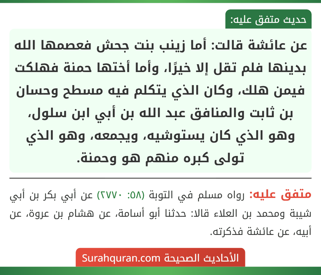 عن عائشة قالت: أما زينب بنت جحش فعصمها الله بدينها فلم تقل إلا خيرًا، وأما أختها حمنة فهلكت فيمن هلك، وكان الذي يتكلم فيه مسطح وحسان بن ثابت والمنافق عبد الله بن أبي ابن سلول، وهو الذي كان يستوشيه، ويجمعه، وهو الذي تولى كبره منهم هو وحمنة.