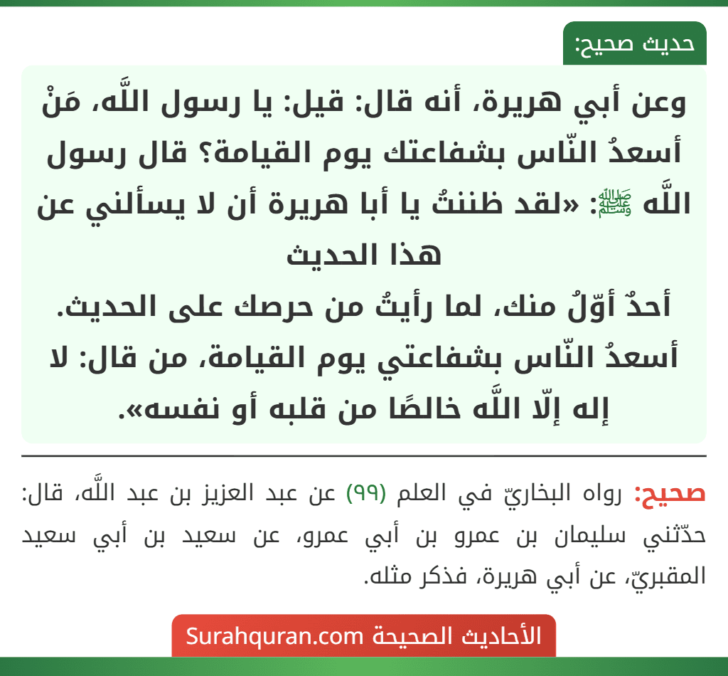 وعن أبي هريرة، أنه قال: قيل: يا رسول اللَّه، مَنْ أسعدُ النّاس بشفاعتك يوم القيامة؟ قال رسول اللَّه ﷺ: «لقد ظننتُ يا أبا هريرة أن لا يسألني عن هذا الحديث
أحدٌ أوّلُ منك، لما رأيتُ من حرصك على الحديث. أسعدُ النّاس بشفاعتي يوم القيامة، من قال: لا إله إلّا اللَّه خالصًا من قلبه أو نفسه». وعن أبي هريرة، أنه قال: قيل: يا رسول اللَّه، مَنْ أسعدُ النّاس بشفاعتك يوم القيامة؟ قال رسول اللَّه ﷺ: «لقد ظننتُ يا أبا هريرة أن لا يسألني عن هذا الحديث
أحدٌ أوّلُ منك، لما رأيتُ من حرصك على الحديث. أسعدُ النّاس بشفاعتي يوم القيامة، من قال: لا إله إلّا اللَّه خالصًا من قلبه أو نفسه».