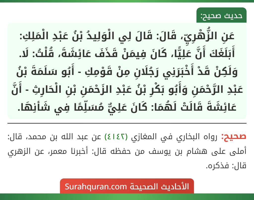 عَنِ الزُّهْرِيِّ، قَالَ: قَالَ لِي الْوَلِيدُ بْنُ عَبْدِ الْمَلِكِ: أَبَلَغَكَ أَنَّ عَلِيًّا، كَانَ فِيمَنْ قَذَفَ عَائِشَةَ، قُلْتُ: لَا. وَلَكِنْ قَدْ أَخْبَرَنِي رَجُلَانِ مِنْ قَوْمِكِ - أَبُو سَلَمَةَ بْنُ عَبْدِ الرَّحْمَنِ وَأَبُو بَكْرِ بْنُ عَبْدِ الزَحْمَنِ بْنِ الْحَارِثِ - أَنَّ عَائِشَةَ قَالَتْ لَهُمَا: كَانَ عَلِيٌّ مُسَلِّمًا فِي شَأنِهَا.