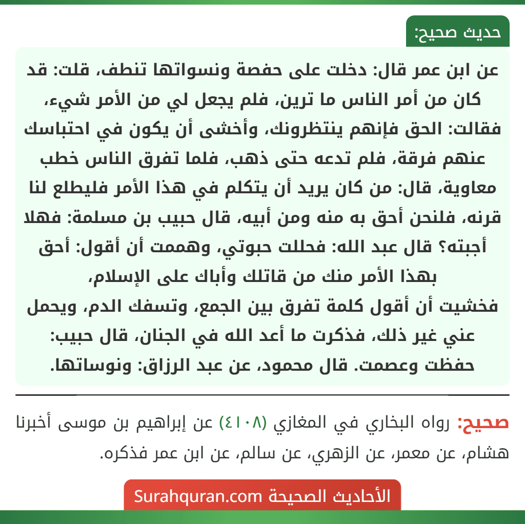 عن ابن عمر قال: دخلت على حفصة ونسواتها تنطف، قلت: قد كان من أمر الناس ما ترين، فلم يجعل لي من الأمر شيء، فقالت: الحق فإنهم ينتظرونك، وأخشى أن يكون في احتباسك عنهم فرقة، فلم تدعه حتى ذهب، فلما تفرق الناس خطب معاوية، قال: من كان يريد أن يتكلم في هذا الأمر فليطلع لنا قرنه، فلنحن أحق به منه ومن أبيه، قال حبيب بن مسلمة: فهلا أجبته؟ قال عبد الله: فحللت حبوتي، وهممت أن أقول: أحق بهذا الأمر منك من قاتلك وأباك على الإسلام،
فخشيت أن أقول كلمة تفرق بين الجمع، وتسفك الدم، ويحمل عني غير ذلك، فذكرت ما أعد الله في الجنان، قال حبيب: حفظت وعصمت. قال محمود، عن عبد الرزاق: ونوساتها.