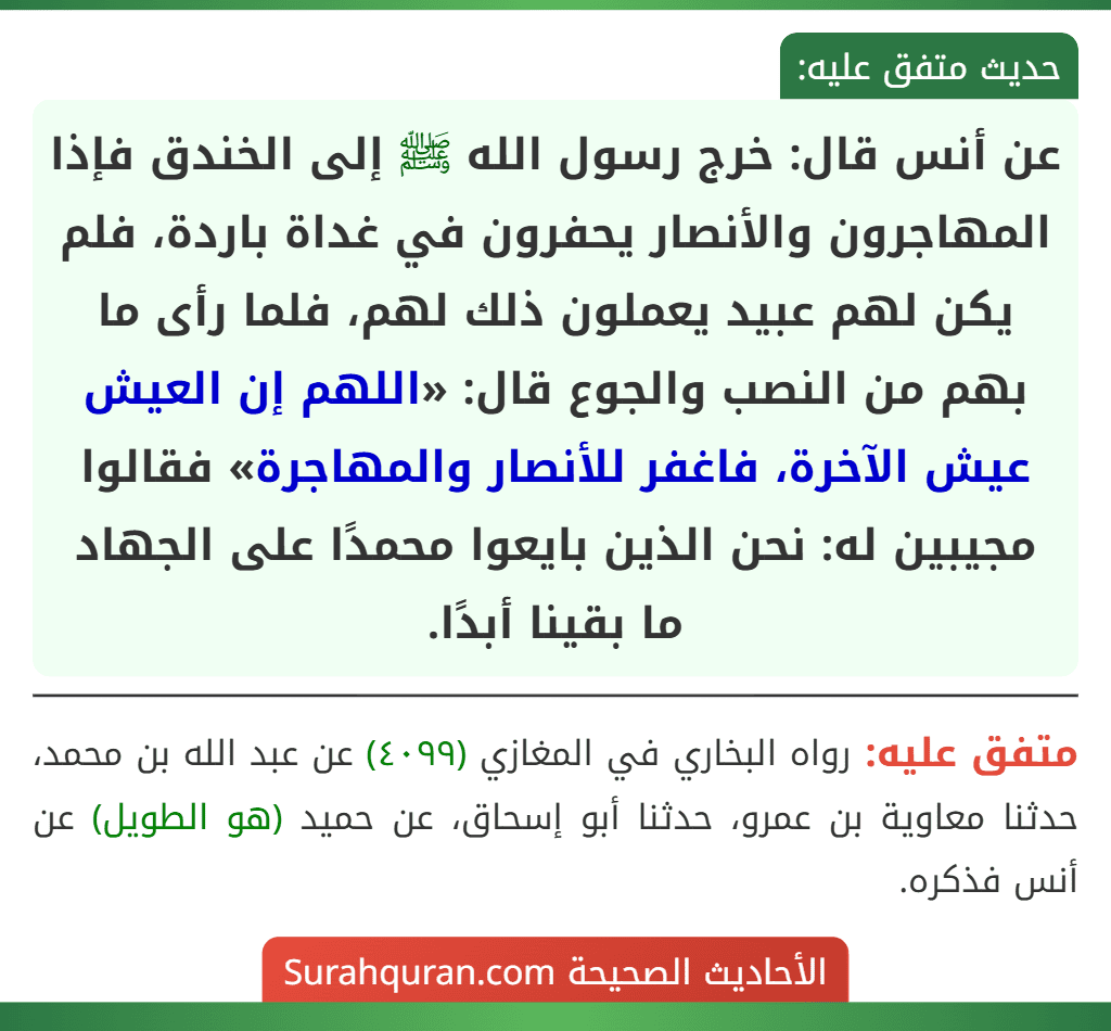 عن أنس قال: خرج رسول الله ﷺ إلى الخندق فإذا المهاجرون والأنصار يحفرون في غداة باردة، فلم يكن لهم عبيد يعملون ذلك لهم، فلما رأى ما بهم من النصب والجوع قال: «اللهم إن العيش عيش الآخرة، فاغفر للأنصار والمهاجرة» فقالوا مجيبين له: نحن الذين بايعوا محمدًا على الجهاد ما بقينا أبدًا. عن أنس قال: خرج رسول الله ﷺ إلى الخندق فإذا المهاجرون والأنصار يحفرون في غداة باردة، فلم يكن لهم عبيد يعملون ذلك لهم، فلما رأى ما بهم من النصب والجوع قال: «اللهم إن العيش عيش الآخرة، فاغفر للأنصار والمهاجرة» فقالوا مجيبين له: نحن الذين بايعوا محمدًا على الجهاد ما بقينا أبدًا.