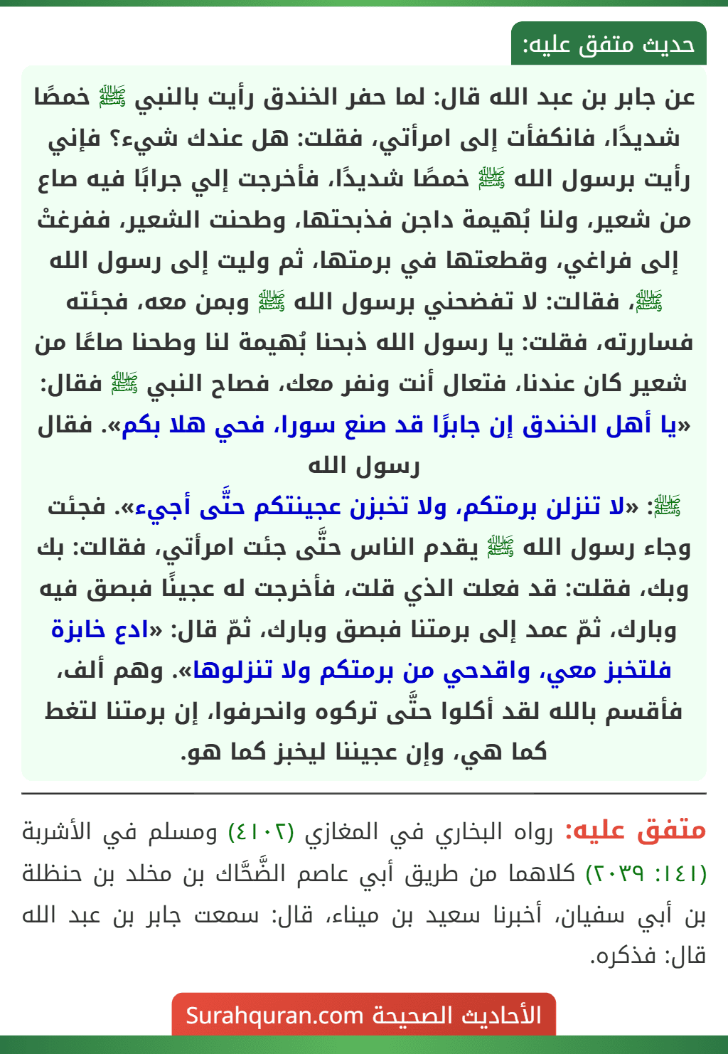 عن جابر بن عبد الله قال: لما حفر الخندق رأيت بالنبي ﷺ خمصًا شديدًا، فانكفأت إلى امرأتي، فقلت: هل عندك شيء؟ فإني رأيت برسول الله ﷺ خمصًا شديدًا، فأخرجت إلي جرابًا فيه صاع من شعير، ولنا بُهيمة داجن فذبحتها، وطحنت الشعير، ففرغتْ إلى فراغي، وقطعتها في برمتها، ثم وليت إلى رسول الله ﷺ، فقالت: لا تفضحني برسول الله ﷺ وبمن معه، فجئته فساررته، فقلت: يا رسول الله ذبحنا بُهيمة لنا وطحنا صاعًا من شعير كان عندنا، فتعال أنت ونفر معك، فصاح النبي ﷺ فقال: «يا أهل الخندق إن جابرًا قد صنع سورا، فحي هلا بكم». فقال رسول الله
ﷺ: «لا تنزلن برمتكم، ولا تخبزن عجينتكم حتَّى أجيء». فجئت وجاء رسول الله ﷺ يقدم الناس حتَّى جئت امرأتي، فقالت: بك وبك، فقلت: قد فعلت الذي قلت، فأخرجت له عجينًا فبصق فيه وبارك، ثمّ عمد إلى برمتنا فبصق وبارك، ثمّ قال: «ادع خابزة فلتخبز معي، واقدحي من برمتكم ولا تنزلوها». وهم ألف، فأقسم بالله لقد أكلوا حتَّى تركوه وانحرفوا، إن برمتنا لتغط كما هي، وإن عجيننا ليخبز كما هو.