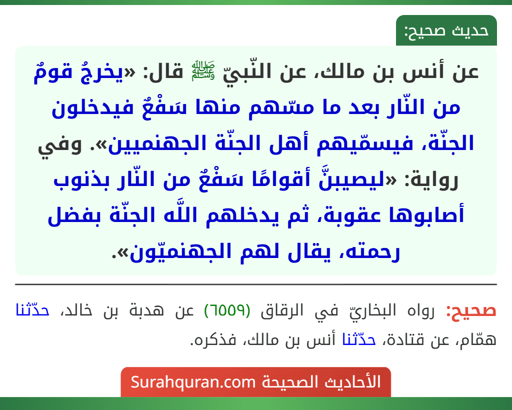 عن أنس بن مالك، عن النّبيّ ﷺ قال: «يخرجُ قومٌ من النّار بعد ما مسّهم منها سَفْعٌ فيدخلون الجنّة، فيسمّيهم أهل الجنّة الجهنميين». وفي رواية: «ليصيبنَّ أقوامًا سَفْعٌ من النّار بذنوب أصابوها عقوبة، ثم يدخلهم اللَّه الجنّة بفضل رحمته، يقال لهم الجهنميّون».