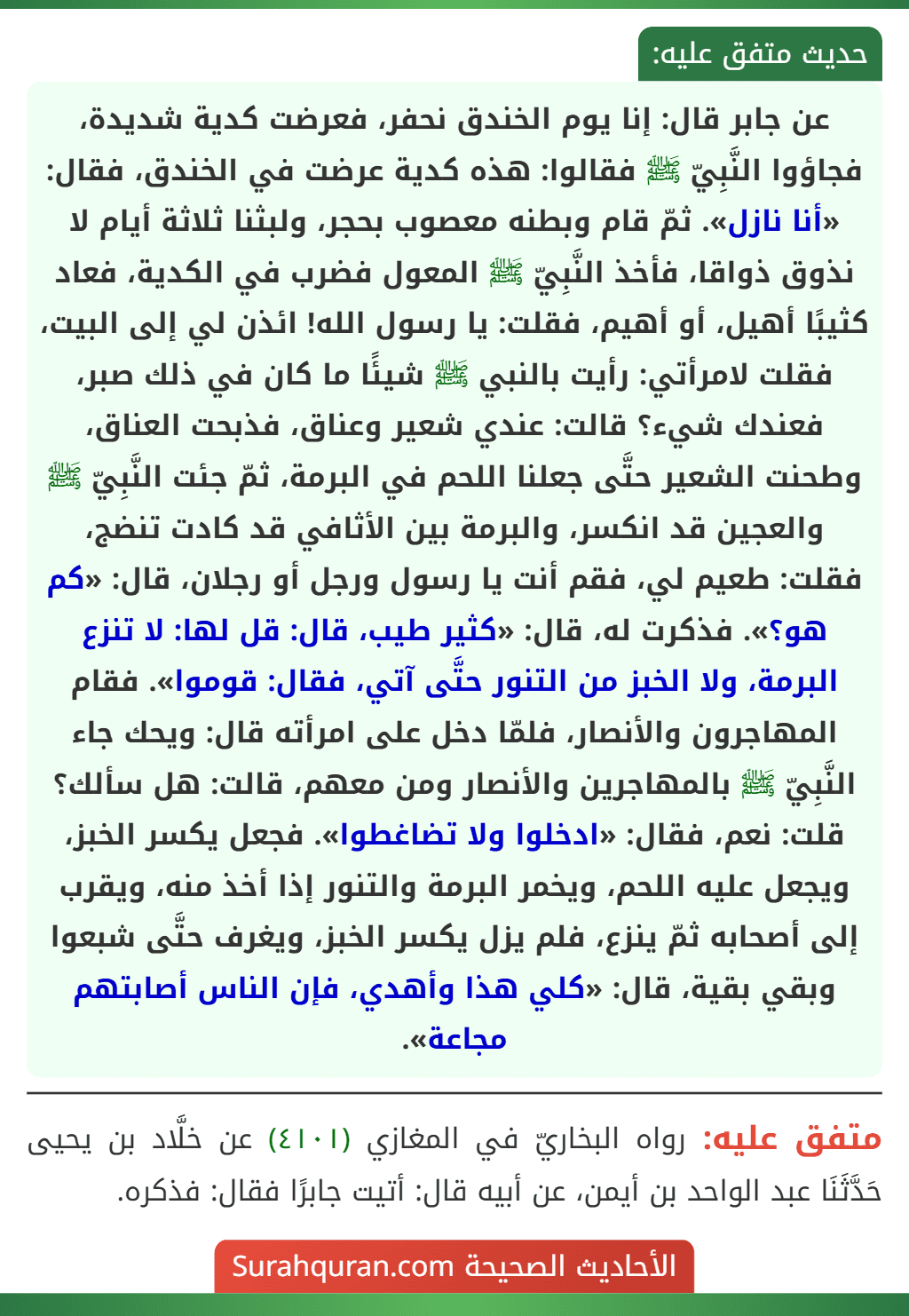 عن جابر قال: إنا يوم الخندق نحفر، فعرضت كدية شديدة، فجاؤوا النَّبِيّ ﷺ فقالوا: هذه كدية عرضت في الخندق، فقال: «أنا نازل». ثمّ قام وبطنه معصوب بحجر، ولبثنا ثلاثة أيام لا نذوق ذواقا، فأخذ النَّبِيّ ﷺ المعول فضرب في الكدية، فعاد كثيبًا أهيل، أو أهيم، فقلت: يا رسول الله! ائذن لي إلى البيت، فقلت لامرأتي: رأيت بالنبي ﷺ شيئًا ما كان في ذلك صبر، فعندك شيء؟ قالت: عندي شعير وعناق، فذبحت العناق، وطحنت الشعير حتَّى جعلنا اللحم في البرمة، ثمّ جئت النَّبِيّ ﷺ والعجين قد انكسر، والبرمة بين الأثافي قد كادت تنضج، فقلت: طعيم لي، فقم أنت يا رسول ورجل أو رجلان، قال: «كم هو؟». فذكرت له، قال: «كثير طيب، قال: قل لها: لا تنزع البرمة، ولا الخبز من التنور حتَّى آتي، فقال: قوموا». فقام
المهاجرون والأنصار، فلمّا دخل على امرأته قال: ويحك جاء النَّبِيّ ﷺ بالمهاجرين والأنصار ومن معهم، قالت: هل سألك؟ قلت: نعم، فقال: «ادخلوا ولا تضاغطوا». فجعل يكسر الخبز، ويجعل عليه اللحم، ويخمر البرمة والتنور إذا أخذ منه، ويقرب إلى أصحابه ثمّ ينزع، فلم يزل يكسر الخبز، ويغرف حتَّى شبعوا وبقي بقية، قال: «كلي هذا وأهدي، فإن الناس أصابتهم مجاعة». عن جابر قال: إنا يوم الخندق نحفر، فعرضت كدية شديدة، فجاؤوا النَّبِيّ ﷺ فقالوا: هذه كدية عرضت في الخندق، فقال: «أنا نازل». ثمّ قام وبطنه معصوب بحجر، ولبثنا ثلاثة أيام لا نذوق ذواقا، فأخذ النَّبِيّ ﷺ المعول فضرب في الكدية، فعاد كثيبًا أهيل، أو أهيم، فقلت: يا رسول الله! ائذن لي إلى البيت، فقلت لامرأتي: رأيت بالنبي ﷺ شيئًا ما كان في ذلك صبر، فعندك شيء؟ قالت: عندي شعير وعناق، فذبحت العناق، وطحنت الشعير حتَّى جعلنا اللحم في البرمة، ثمّ جئت النَّبِيّ ﷺ والعجين قد انكسر، والبرمة بين الأثافي قد كادت تنضج، فقلت: طعيم لي، فقم أنت يا رسول ورجل أو رجلان، قال: «كم هو؟». فذكرت له، قال: «كثير طيب، قال: قل لها: لا تنزع البرمة، ولا الخبز من التنور حتَّى آتي، فقال: قوموا». فقام
المهاجرون والأنصار، فلمّا دخل على امرأته قال: ويحك جاء النَّبِيّ ﷺ بالمهاجرين والأنصار ومن معهم، قالت: هل سألك؟ قلت: نعم، فقال: «ادخلوا ولا تضاغطوا». فجعل يكسر الخبز، ويجعل عليه اللحم، ويخمر البرمة والتنور إذا أخذ منه، ويقرب إلى أصحابه ثمّ ينزع، فلم يزل يكسر الخبز، ويغرف حتَّى شبعوا وبقي بقية، قال: «كلي هذا وأهدي، فإن الناس أصابتهم مجاعة».