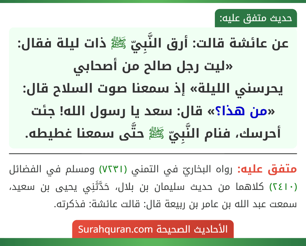عن عائشة قالت: أرق النَّبِيّ ﷺ ذات ليلة فقال: «ليت رجل صالح من أصحابي
يحرسني الليلة» إذ سمعنا صوت السلاح قال: «من هذا؟» قال: سعد يا رسول الله! جئت أحرسك، فنام النَّبِيّ ﷺ حتَّى سمعنا غطيطه.