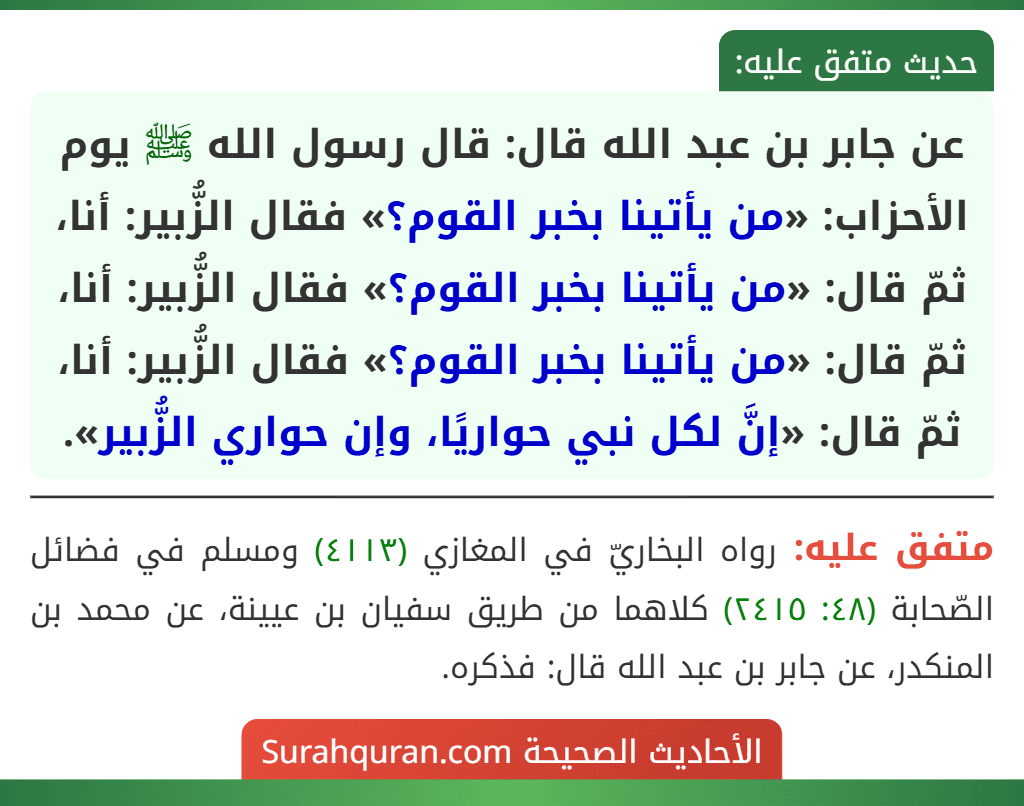 عن جابر بن عبد الله قال: قال رسول الله ﷺ يوم الأحزاب: «من يأتينا بخبر القوم؟» فقال الزُّبير: أنا، ثمّ قال: «من يأتينا بخبر القوم؟» فقال الزُّبير: أنا، ثمّ قال: «من يأتينا بخبر القوم؟» فقال الزُّبير: أنا، ثمّ قال: «إنَّ لكل نبي حواريًا، وإن حواري الزُّبير».