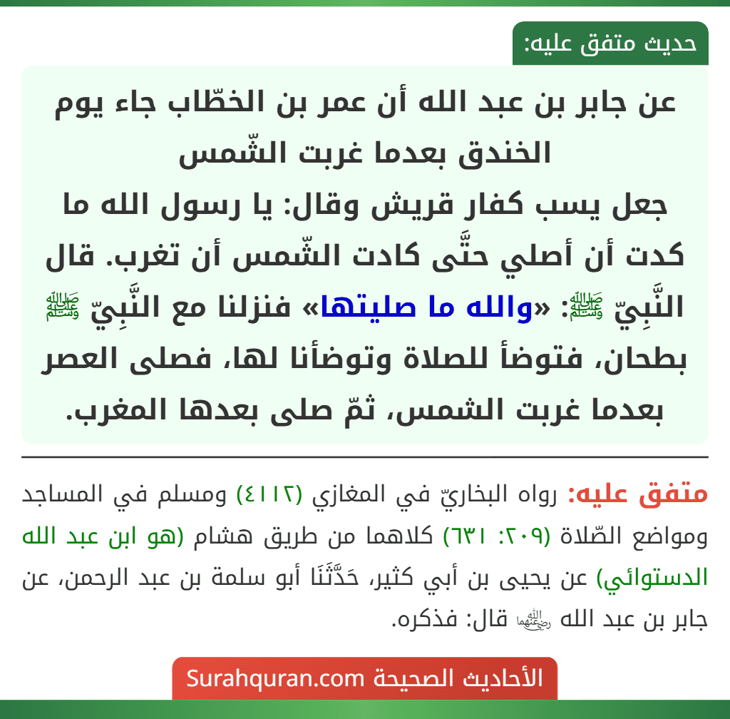 عن جابر بن عبد الله أن عمر بن الخطّاب جاء يوم الخندق بعدما غربت الشّمس
جعل يسب كفار قريش وقال: يا رسول الله ما كدت أن أصلي حتَّى كادت الشّمس أن تغرب. قال النَّبِيّ ﷺ: «والله ما صليتها» فنزلنا مع النَّبِيّ ﷺ بطحان، فتوضأ للصلاة وتوضأنا لها، فصلى العصر بعدما غربت الشمس، ثمّ صلى بعدها المغرب. عن جابر بن عبد الله أن عمر بن الخطّاب جاء يوم الخندق بعدما غربت الشّمس
جعل يسب كفار قريش وقال: يا رسول الله ما كدت أن أصلي حتَّى كادت الشّمس أن تغرب. قال النَّبِيّ ﷺ: «والله ما صليتها» فنزلنا مع النَّبِيّ ﷺ بطحان، فتوضأ للصلاة وتوضأنا لها، فصلى العصر بعدما غربت الشمس، ثمّ صلى بعدها المغرب.