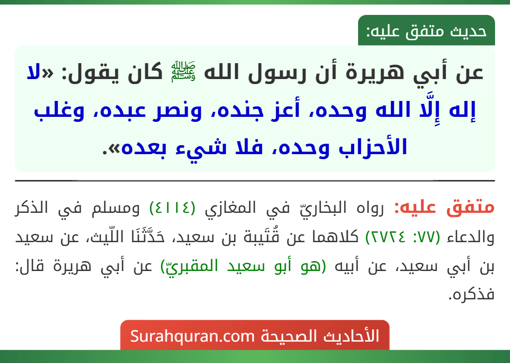 عن أبي هريرة أن رسول الله ﷺ كان يقول: «لا إله إِلَّا الله وحده، أعز جنده، ونصر عبده، وغلب الأحزاب وحده، فلا شيء بعده». عن أبي هريرة أن رسول الله ﷺ كان يقول: «لا إله إِلَّا الله وحده، أعز جنده، ونصر عبده، وغلب الأحزاب وحده، فلا شيء بعده».