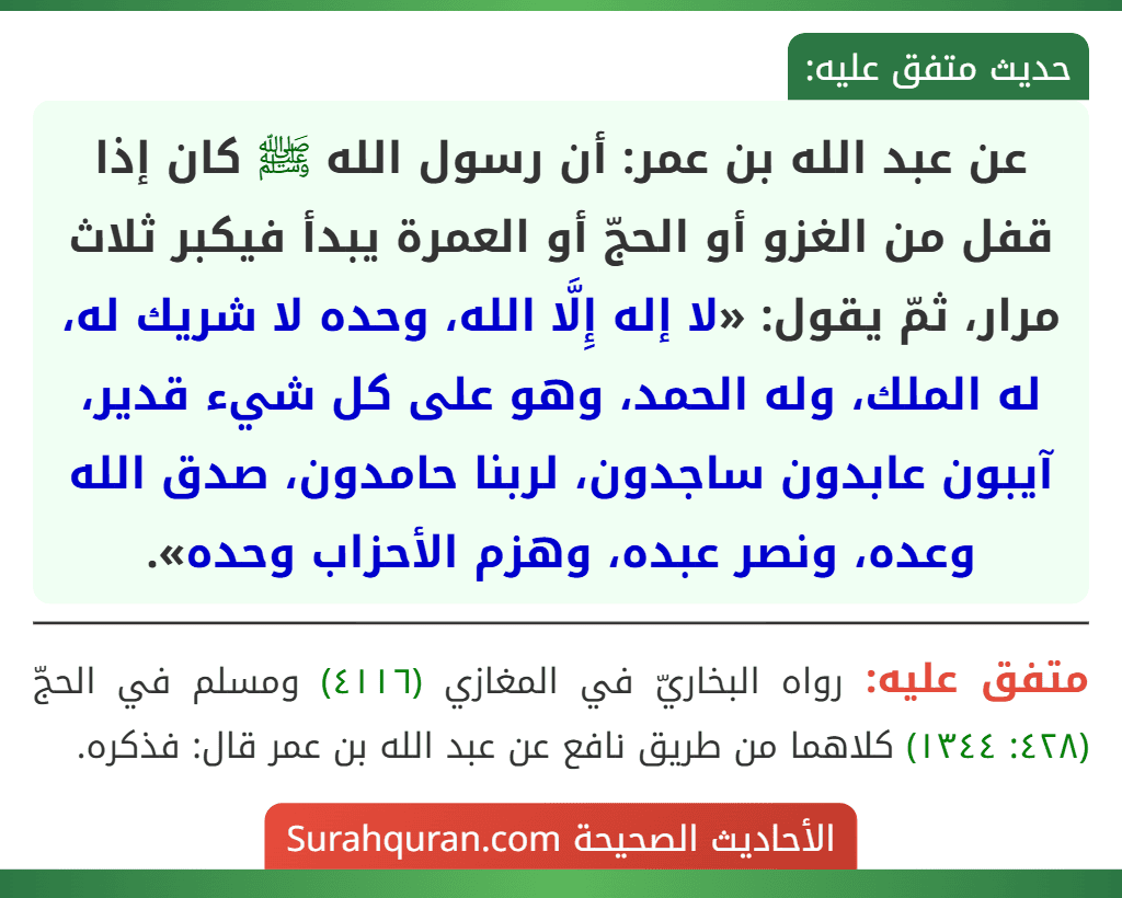 عن عبد الله بن عمر: أن رسول الله ﷺ كان إذا قفل من الغزو أو الحجّ أو العمرة يبدأ فيكبر ثلاث مرار، ثمّ يقول: «لا إله إِلَّا الله، وحده لا شريك له، له الملك، وله الحمد، وهو على كل شيء قدير، آيبون عابدون ساجدون، لربنا حامدون، صدق الله وعده، ونصر عبده، وهزم الأحزاب وحده».
