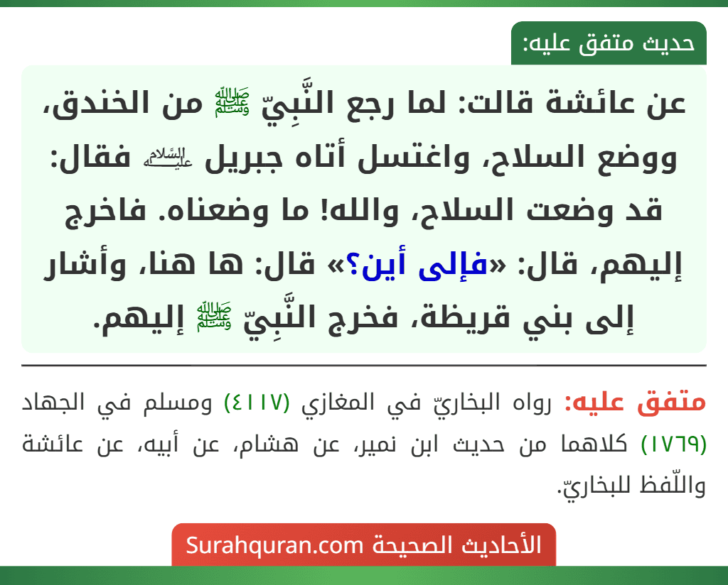 عن عائشة قالت: لما رجع النَّبِيّ ﷺ من الخندق، ووضع السلاح، واغتسل أتاه جبريل ﵇ فقال: قد وضعت السلاح، والله! ما وضعناه. فاخرج إليهم، قال: «فإلى أين؟» قال: ها هنا، وأشار إلى بني قريظة، فخرج النَّبِيّ ﷺ إليهم.