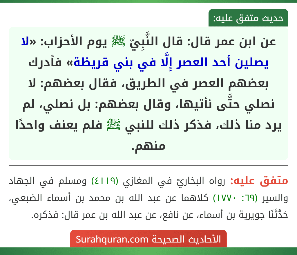 عن ابن عمر قال: قال النَّبِيّ ﷺ يوم الأحزاب: «لا يصلين أحد العصر إِلَّا في بني قريظة» فأدرك بعضهم العصر في الطريق، فقال بعضهم: لا نصلي حتَّى نأتيها، وقال بعضهم: بل نصلي، لم يرد منا ذلك، فذكر ذلك للنبي ﷺ فلم يعنف واحدًا منهم.