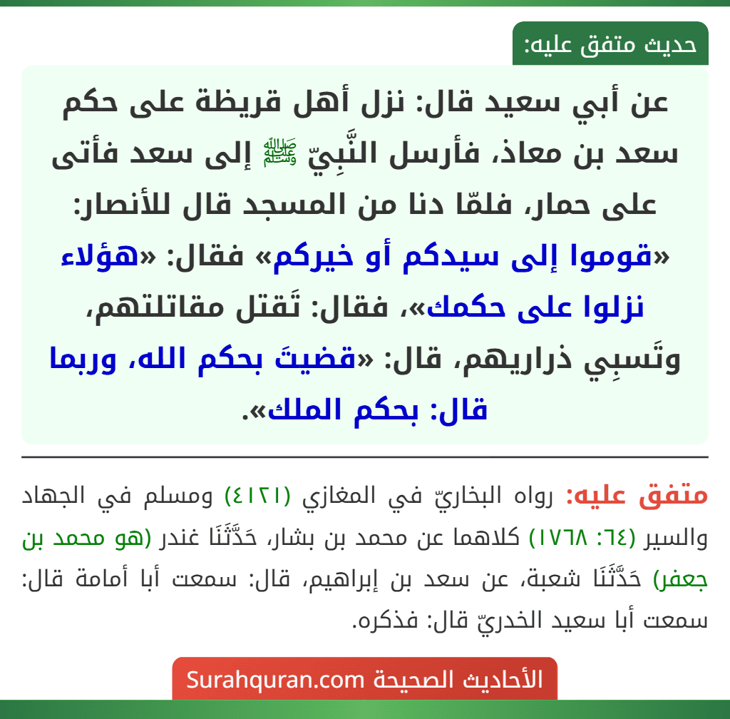 عن أبي سعيد قال: نزل أهل قريظة على حكم سعد بن معاذ، فأرسل النَّبِيّ ﷺ إلى سعد فأتى على حمار، فلمّا دنا من المسجد قال للأنصار: «قوموا إلى سيدكم أو خيركم» فقال: «هؤلاء نزلوا على حكمك»، فقال: تَقتل مقاتلتهم، وتَسبِي ذراريهم، قال: «قضيتَ بحكم الله، وربما قال: بحكم الملك».
