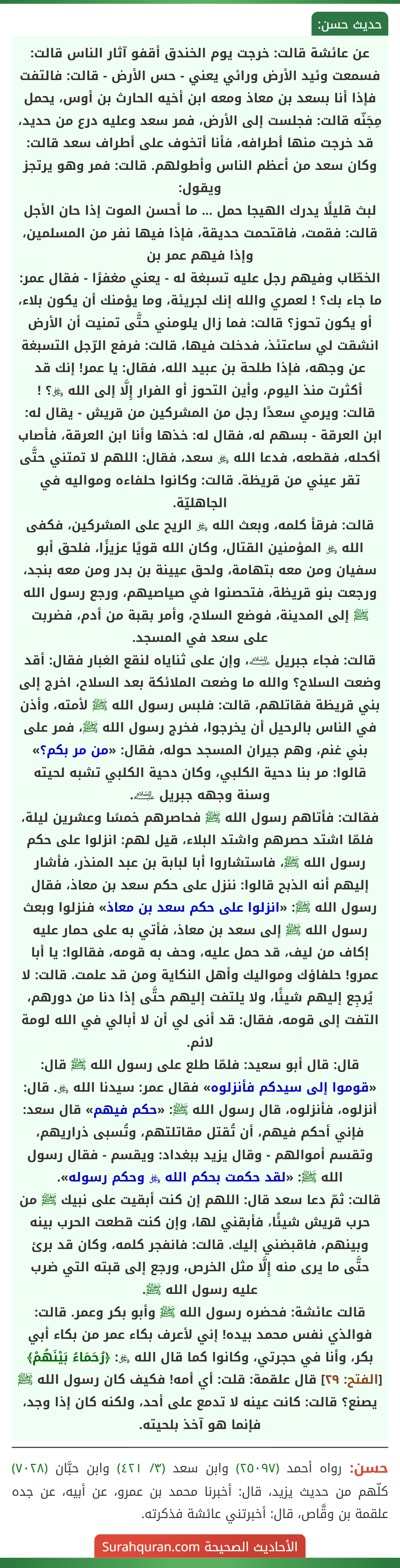 عن عائشة قالت: خرجت يوم الخندق أقفو آثار الناس قالت: فسمعت وئيد الأرض ورائي يعني - حس الأرض - قالت: فالتفت فإذا أنا بسعد بن معاذ ومعه ابن أخيه الحارث بن أوس، يحمل مِجَنّه قالت: فجلست إلى الأرض، فمر سعد وعليه درع من حديد، قد خرجت منها أطرافه، فأنا أتخوف على أطراف سعد قالت: وكان سعد من أعظم الناس وأطولهم. قالت: فمر وهو يرتجز ويقول:
لبث قليلًا يدرك الهيجا حمل ... ما أحسن الموت إذا حان الأجل
قالت: فقمت، فاقتحمت حديقة، فإذا فيها نفر من المسلمين، وإذا فيهم عمر بن
الخطّاب وفيهم رجل عليه تسبغة له - يعني مغفرًا - فقال عمر: ما جاء بك؟ ! لعمري والله إنك لجريئة، وما يؤمنك أن يكون بلاء، أو يكون تحوز؟ قالت: فما زال يلومني حتَّى تمنيت أن الأرض انشقت لي ساعتئذ، فدخلت فيها، قالت: فرفع الرّجل التسبغة عن وجهه، فإذا طلحة بن عبيد الله، فقال: يا عمر! إنك قد أكثرت منذ اليوم، وأين التحوز أو الفرار إِلَّا إلى الله ﷿؟ !
قالت: ويرمي سعدًا رجل من المشركين من قريش - يقال له: ابن العرقة - بسهم له، فقال له: خذها وأنا ابن العرقة، فأصاب أكحله، فقطعه، فدعا الله ﷿ سعد، فقال: اللهم لا تمتني حتَّى تقر عيني من قريظة. قالت: وكانوا حلفاءه ومواليه في الجاهليّة.
قالت: فرقأ كلمه، وبعث الله ﷿ الريح على المشركين، فكفى الله ﷿ المؤمنين القتال، وكان الله قويًا عزيزًا، فلحق أبو سفيان ومن معه بتهامة، ولحق عيينة بن بدر ومن معه بنجد، ورجعت بنو قريظة، فتحصنوا في صياصيهم، ورجع رسول الله ﷺ إلى المدينة، فوضع السلاح، وأمر بقبة من أدم، فضربت على سعد في المسجد.
قالت: فجاء جبريل ﵇، وإن على ثناياه لنقع الغبار فقال: أقد وضعت السلاح؟ والله ما وضعت الملائكة بعد السلاح، اخرج إلى بني قريظة فقاتلهم، قالت: فلبس رسول الله ﷺ لأمته، وأذن في الناس بالرحيل أن يخرجوا، فخرج رسول الله ﷺ، فمر على بني غنم، وهم جيران المسجد حوله، فقال: «من مر بكم؟» قالوا: مر بنا دحية الكلبي، وكان دحية الكلبي تشبه لحيته وسنة وجهه جبريل ﵇.
فقالت: فأتاهم رسول الله ﷺ فحاصرهم خمسًا وعشرين ليلة، فلمّا اشتد حصرهم واشتد البلاء، قيل لهم: انزلوا على حكم رسول الله ﷺ، فاستشاروا أبا لبابة بن عبد المنذر، فأشار إليهم أنه الذبح قالوا: ننزل على حكم سعد بن معاذ، فقال رسول الله ﷺ: «انزلوا على حكم سعد بن معاذ» فنزلوا وبعث رسول الله ﷺ إلى سعد بن معاذ، فأتي به على حمار عليه إكاف من ليف، قد حمل عليه، وحف به قومه، فقالوا: يا أبا عمرو! حلفاؤك ومواليك وأهل النكاية ومن قد علمت. قالت: لا يُرجِع إليهم شيئًا، ولا يلتفت إليهم حتَّى إذا دنا من دورهم، التفت إلى قومه، فقال: قد أنى لي أن لا أبالي في الله لومة لائم.
قال: قال أبو سعيد: فلمّا طلع على رسول الله ﷺ قال: «قوموا إلى سيدكم فأنزلوه» فقال عمر: سيدنا الله ﷿. قال: أنزلوه، فأنزلوه، قال رسول الله ﷺ: «حكم فيهم» قال سعد: فإني أحكم فيهم، أن تُقتل مقاتلتهم، وتُسبى ذراريهم، وتقسم أموالهم - وقال يزيد ببغداد: ويقسم - فقال رسول الله ﷺ: «لقد حكمت بحكم الله ﷿ وحكم رسوله».
قالت: ثمّ دعا سعد قال: اللهم إن كنت أبقيت على نبيك ﷺ من حرب قريش شيئًا، فأبقني لها، وإن كنت قطعت الحرب بينه وبينهم، فاقبضني إليك. قالت: فانفجر كلمه، وكان قد برئ حتَّى ما يرى منه إِلَّا مثل الخرص، ورجع إلى قبته التي ضرب عليه رسول الله ﷺ.
قالت عائشة: فحضره رسول الله ﷺ وأبو بكر وعمر. قالت: فوالذي نفس محمد بيده! إني لأعرف بكاء عمر من بكاء أبي بكر، وأنا في حجرتي، وكانوا كما قال الله ﷿: ﴿رُحَمَاءُ بَيْنَهُمْ﴾ [الفتح: ٢٩] قال علقمة: قلت: أي أمه! فكيف كان رسول الله ﷺ يصنع؟ قالت: كانت عينه لا تدمع على أحد، ولكنه كان إذا وجد، فإنما هو آخذ بلحيته.