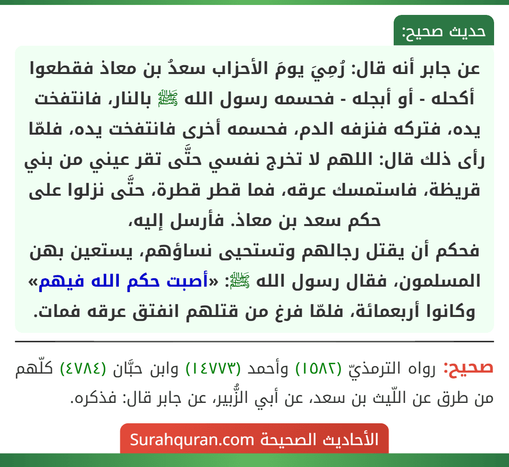 عن جابر أنه قال: رُمِيَ يومَ الأحزاب سعدُ بن معاذ فقطعوا أكحله - أو أبجله - فحسمه رسول الله ﷺ بالنار، فانتفخت يده، فتركه فنزفه الدم، فحسمه أخرى فانتفخت يده، فلمّا رأى ذلك قال: اللهم لا تخرج نفسي حتَّى تقر عيني من بني قريظة، فاستمسك عرقه، فما قطر قطرة، حتَّى نزلوا على حكم سعد بن معاذ. فأرسل إليه،
فحكم أن يقتل رجالهم وتستحيى نساؤهم، يستعين بهن المسلمون، فقال رسول الله ﷺ: «أصبت حكم الله فيهم» وكانوا أربعمائة، فلمّا فرغ من قتلهم انفتق عرقه فمات.