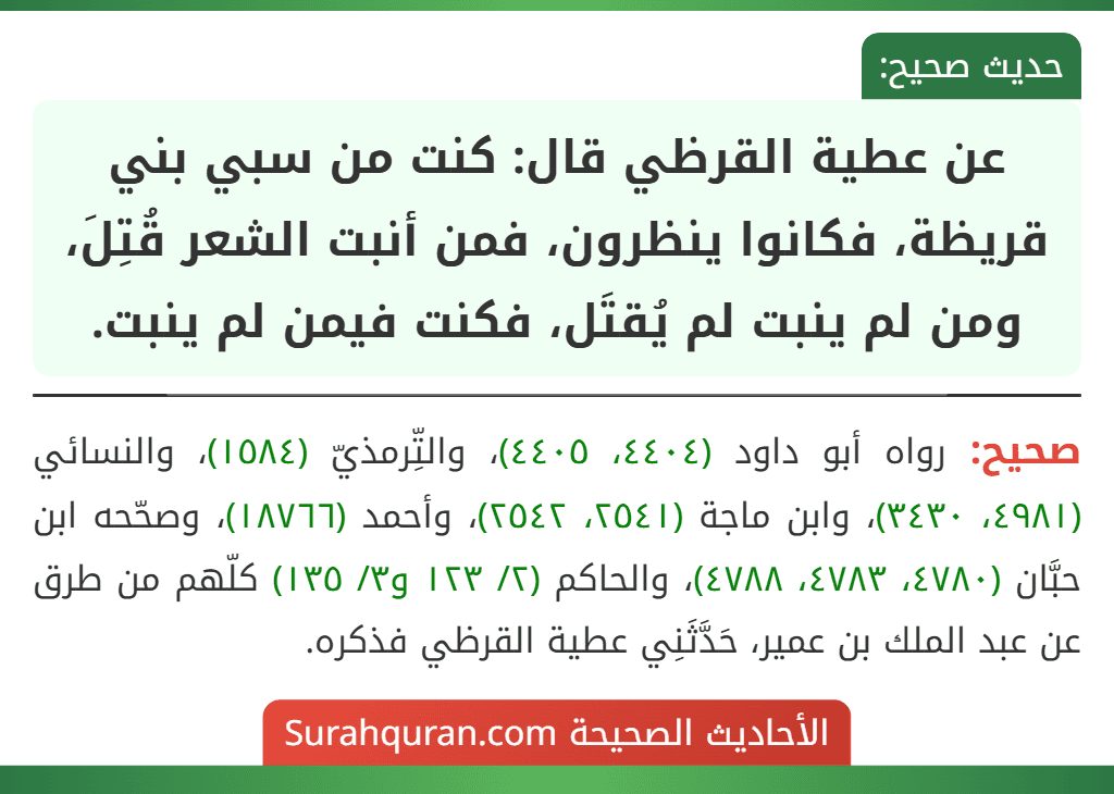 عن عطية القرظي قال: كنت من سبي بني قريظة، فكانوا ينظرون، فمن أنبت الشعر قُتِلَ، ومن لم ينبت لم يُقتَل، فكنت فيمن لم ينبت.