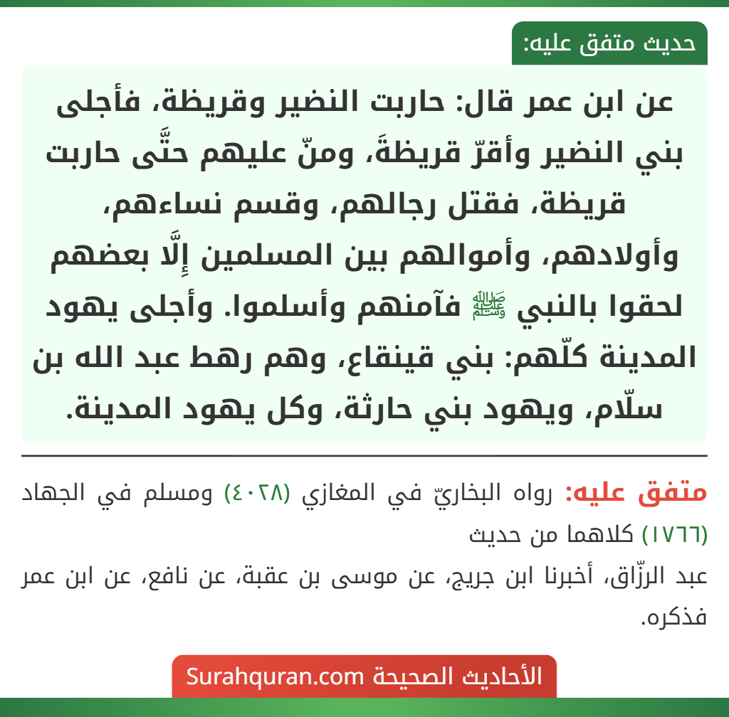 عن ابن عمر قال: حاربت النضير وقريظة، فأجلى بني النضير وأقرّ قريظةَ، ومنّ عليهم حتَّى حاربت قريظة، فقتل رجالهم، وقسم نساءهم، وأولادهم، وأموالهم بين المسلمين إِلَّا بعضهم لحقوا بالنبي ﷺ فآمنهم وأسلموا. وأجلى يهود المدينة كلّهم: بني قينقاع، وهم رهط عبد الله بن سلّام، ويهود بني حارثة، وكل يهود المدينة. عن ابن عمر قال: حاربت النضير وقريظة، فأجلى بني النضير وأقرّ قريظةَ، ومنّ عليهم حتَّى حاربت قريظة، فقتل رجالهم، وقسم نساءهم، وأولادهم، وأموالهم بين المسلمين إِلَّا بعضهم لحقوا بالنبي ﷺ فآمنهم وأسلموا. وأجلى يهود المدينة كلّهم: بني قينقاع، وهم رهط عبد الله بن سلّام، ويهود بني حارثة، وكل يهود المدينة.