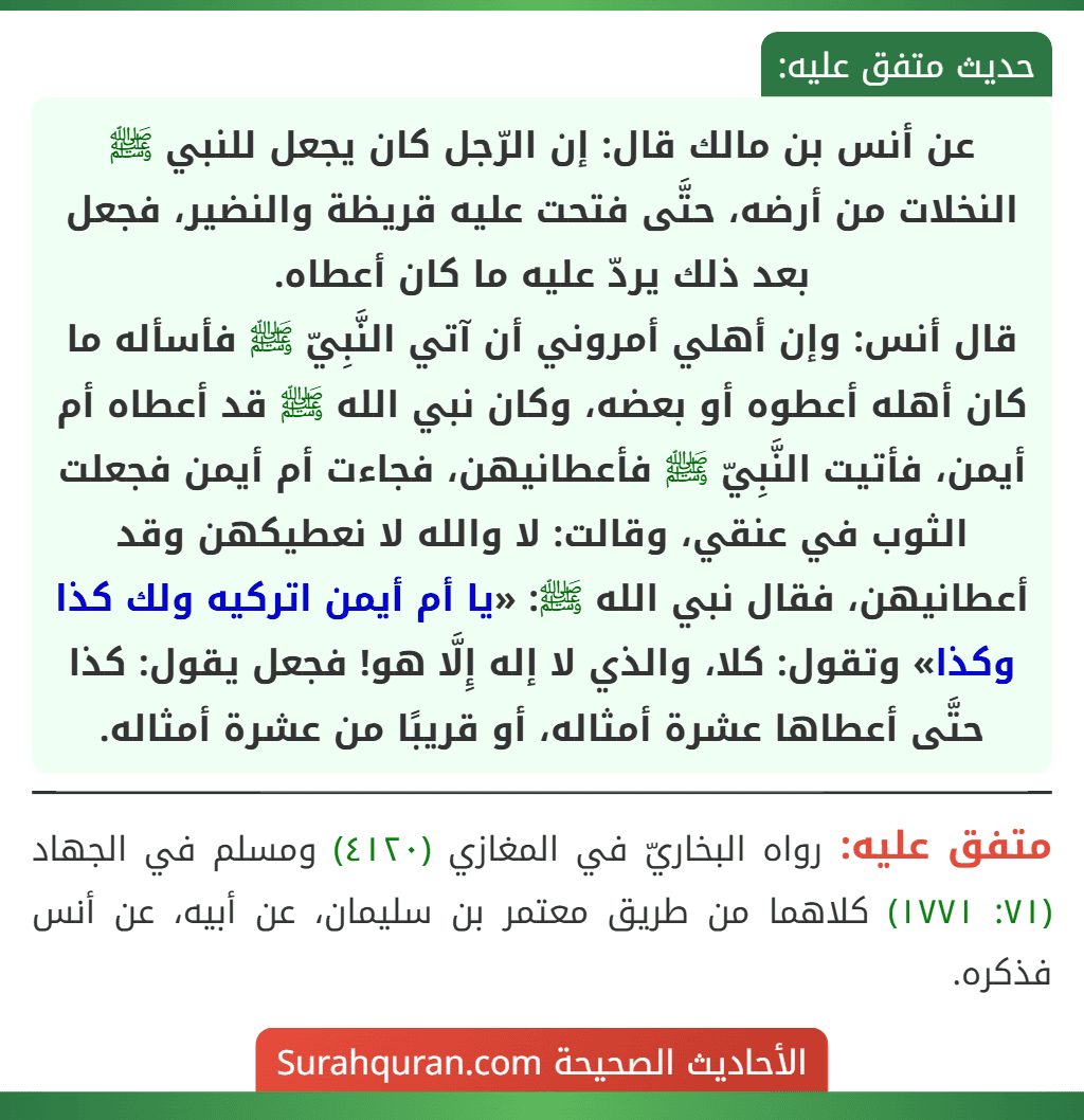 عن أنس بن مالك قال: إن الرّجل كان يجعل للنبي ﷺ النخلات من أرضه، حتَّى فتحت عليه قريظة والنضير، فجعل بعد ذلك يردّ عليه ما كان أعطاه.
قال أنس: وإن أهلي أمروني أن آتي النَّبِيّ ﷺ فأسأله ما كان أهله أعطوه أو بعضه، وكان نبي الله ﷺ قد أعطاه أم أيمن، فأتيت النَّبِيّ ﷺ فأعطانيهن، فجاءت أم أيمن فجعلت الثوب في عنقي، وقالت: لا والله لا نعطيكهن وقد أعطانيهن، فقال نبي الله ﷺ: «يا أم أيمن اتركيه ولك كذا وكذا» وتقول: كلا، والذي لا إله إِلَّا هو! فجعل يقول: كذا حتَّى أعطاها عشرة أمثاله، أو قريبًا من عشرة أمثاله.