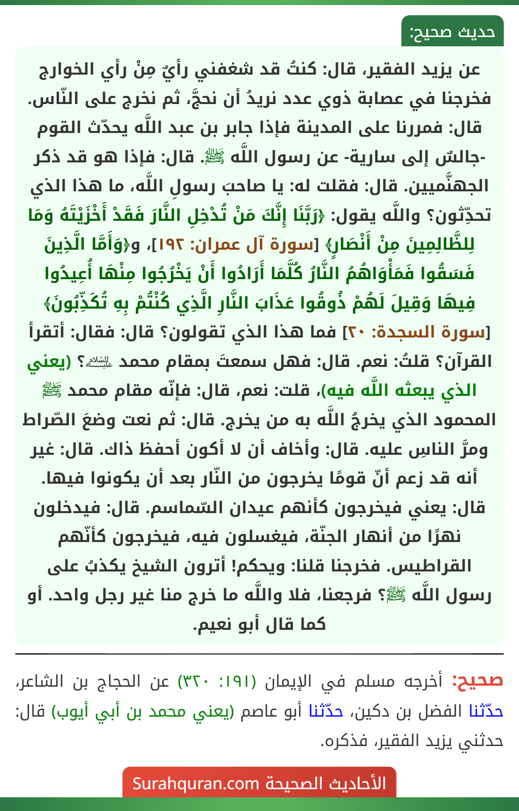 عن يزيد الفقير، قال: كنتُ قد شغفني رأيٌ مِنْ رأي الخوارج فخرجنا في عصابة ذوي عدد نريدُ أن نحجَّ، ثم نخرج على النّاس. قال: فمررنا على المدينة فإذا جابر بن عبد اللَّه يحدّث القوم -جالسٌ إلى سارية- عن رسول اللَّه ﷺ. قال: فإذا هو قد ذكر الجهنَّميين. قال: فقلت له: يا صاحبَ رسولِ اللَّه، ما هذا الذي تحدِّثون؟ واللَّه يقول: ﴿رَبَّنَا إِنَّكَ مَنْ تُدْخِلِ النَّارَ فَقَدْ أَخْزَيْتَهُ وَمَا لِلظَّالِمِينَ مِنْ أَنْصَارٍ﴾ [سورة آل عمران: ١٩٢]، و﴿وَأَمَّا الَّذِينَ فَسَقُوا فَمَأْوَاهُمُ النَّارُ كُلَّمَا أَرَادُوا أَنْ يَخْرُجُوا مِنْهَا أُعِيدُوا فِيهَا وَقِيلَ لَهُمْ ذُوقُوا عَذَابَ النَّارِ الَّذِي كُنْتُمْ بِهِ تُكَذِّبُونَ﴾ [سورة السجدة: ٢٠] فما هذا الذي تقولون؟ قال: فقال: أتقرأ القرآن؟ قلتُ: نعم. قال: فهل سمعتَ بمقام محمد ﵇؟ (يعني الذي يبعثه اللَّه فيه)، قلت: نعم، قال: فإنّه مقام محمد ﷺ المحمود الذي يخرجُ اللَّه به من يخرج. قال: ثم نعت وضعَ الصّراط ومرَّ الناسِ عليه. قال: وأخاف أن لا أكون أحفظ ذاك. قال: غير أنه قد زعم أنّ قومًا يخرجون من النّار بعد أن يكونوا فيها. قال: يعني فيخرجون كأنهم عيدان السّماسم. قال: فيدخلون نهرًا من أنهار الجنّة، فيغسلون فيه، فيخرجون كأنّهم
القراطيس. فخرجنا قلنا: ويحكم! أترون الشيخ يكذبُ على رسول اللَّه ﷺ؟ فرجعنا، فلا واللَّه ما خرج منا غير رجل واحد. أو كما قال أبو نعيم.