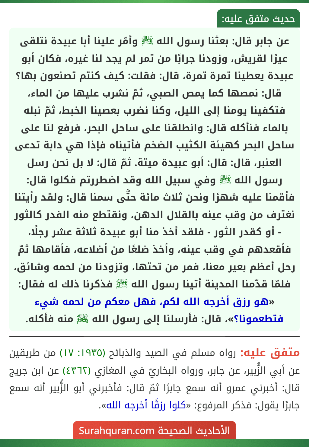 عن جابر قال: بعثنا رسول الله ﷺ وأمّر علينا أبا عبيدة نتلقى عيرًا لقريش، وزودنا جرابًا من تمر لم يجد لنا غيره، فكان أبو عبيدة يعطينا تمرة تمرة، قال: فقلت: كيف كنتم تصنعون بها؟ قال: نمصها كما يمص الصبي، ثمّ نشرب عليها من الماء، فتكفينا يومنا إلى الليل، وكنا نضرب بعصينا الخبط، ثمّ نبله بالماء فنأكله قال: وانطلقنا على ساحل البحر، فرفع لنا على ساحل البحر كهيئة الكثيب الضخم فأتيناه فإذا هي دابة تدعى العنبر، قال: قال: أبو عبيدة ميتة. ثمّ قال: لا بل نحن رسل رسول الله ﷺ وفي سبيل الله وقد اضطررتم فكلوا قال: فأقمنا عليه شهرًا ونحن ثلاث مائة حتَّى سمنا قال: ولقد رأيتنا نغترف من وقب عينه بالقلال الدهن، ونقتطع منه الفدر كالثور - أو كقدر الثور - فلقد أخذ منا أبو عبيدة ثلاثة عشر رجلًا، فأقعدهم في وقب عينه، وأخذ ضلعًا من أضلاعه، فأقامها ثمّ رحل أعظم بعير معنا، فمر من تحتها، وتزودنا من لحمه وشائق، فلمّا قدّمنا المدينة أتينا رسول الله ﷺ فذكرنا ذلك له فقال: «هو رزق أخرجه الله لكم، فهل معكم من لحمه شيء فتطعمونا؟»، قال: فأرسلنا إلى رسول الله ﷺ منه فأكله.