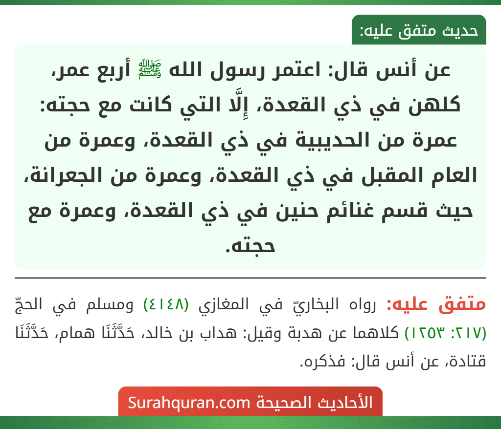 عن أنس قال: اعتمر رسول الله ﷺ أربع عمر، كلهن في ذي القعدة، إِلَّا التي كانت مع حجته: عمرة من الحديبية في ذي القعدة، وعمرة من العام المقبل في ذي القعدة، وعمرة من الجعرانة، حيث قسم غنائم حنين في ذي القعدة، وعمرة مع حجته. عن أنس قال: اعتمر رسول الله ﷺ أربع عمر، كلهن في ذي القعدة، إِلَّا التي كانت مع حجته: عمرة من الحديبية في ذي القعدة، وعمرة من العام المقبل في ذي القعدة، وعمرة من الجعرانة، حيث قسم غنائم حنين في ذي القعدة، وعمرة مع حجته.
