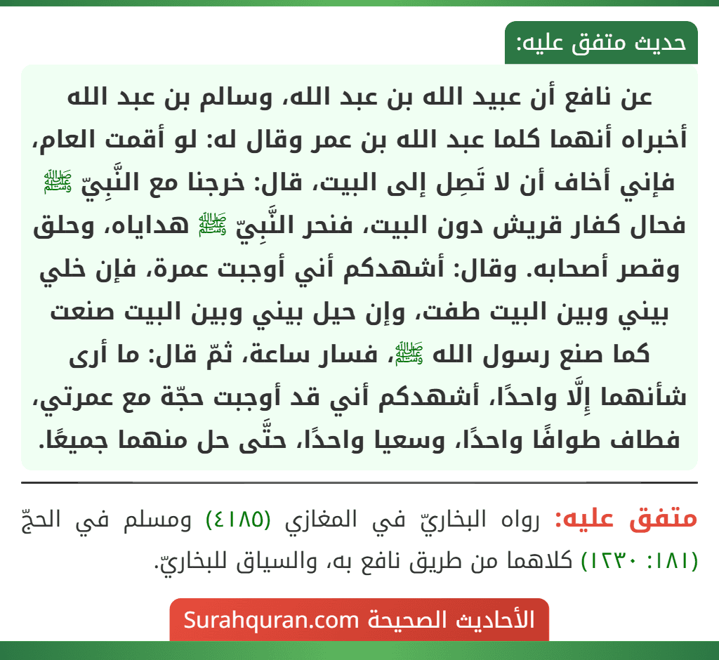 عن نافع أن عبيد الله بن عبد الله، وسالم بن عبد الله أخبراه أنهما كلما عبد الله بن عمر وقال له: لو أقمت العام، فإني أخاف أن لا تَصِل إلى البيت، قال: خرجنا مع النَّبِيّ ﷺ فحال كفار قريش دون البيت، فنحر النَّبِيّ ﷺ هداياه، وحلق وقصر أصحابه. وقال: أشهدكم أني أوجبت عمرة، فإن خلي بيني وبين البيت طفت، وإن حيل بيني وبين البيت صنعت كما صنع رسول الله ﷺ، فسار ساعة، ثمّ قال: ما أرى شأنهما إِلَّا واحدًا، أشهدكم أني قد أوجبت حجّة مع عمرتي، فطاف طوافًا واحدًا، وسعيا واحدًا، حتَّى حل منهما جميعًا.