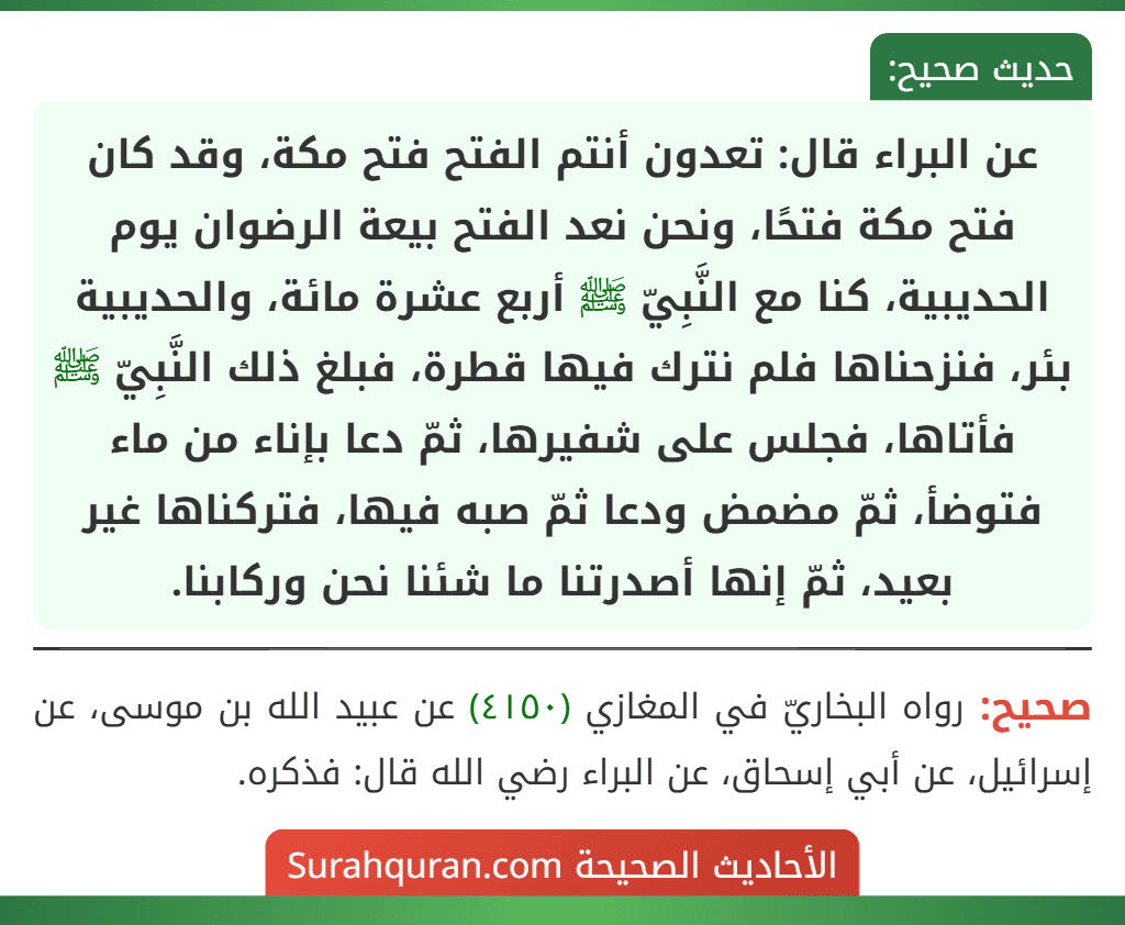 عن البراء قال: تعدون أنتم الفتح فتح مكة، وقد كان فتح مكة فتحًا، ونحن نعد الفتح بيعة الرضوان يوم الحديبية، كنا مع النَّبِيّ ﷺ أربع عشرة مائة، والحديبية بئر، فنزحناها فلم نترك فيها قطرة، فبلغ ذلك النَّبِيّ ﷺ فأتاها، فجلس على شفيرها، ثمّ دعا بإناء من ماء فتوضأ، ثمّ مضمض ودعا ثمّ صبه فيها، فتركناها غير بعيد، ثمّ إنها أصدرتنا ما شئنا نحن وركابنا.