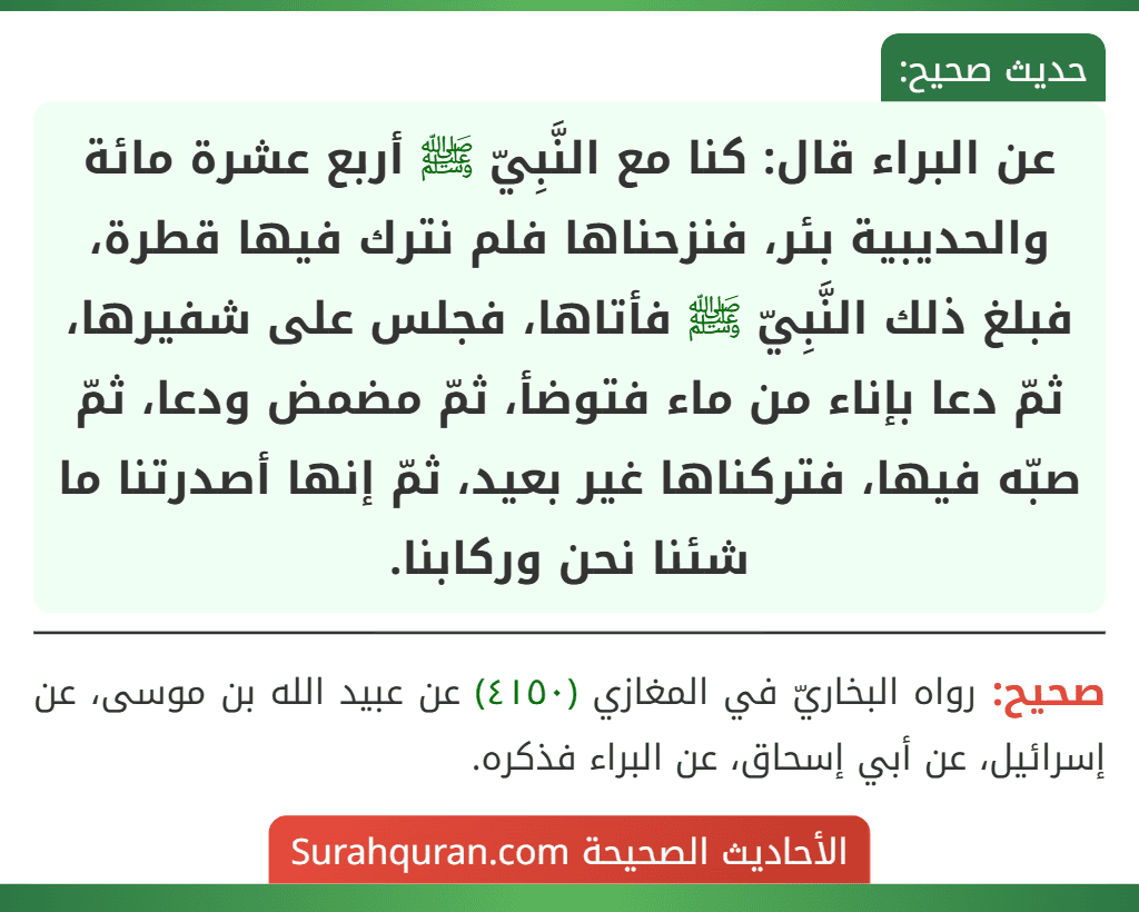 عن البراء قال: كنا مع النَّبِيّ ﷺ أربع عشرة مائة والحديبية بئر، فنزحناها فلم نترك فيها قطرة، فبلغ ذلك النَّبِيّ ﷺ فأتاها، فجلس على شفيرها، ثمّ دعا بإناء من ماء فتوضأ، ثمّ مضمض ودعا، ثمّ صبّه فيها، فتركناها غير بعيد، ثمّ إنها أصدرتنا ما شئنا نحن وركابنا.