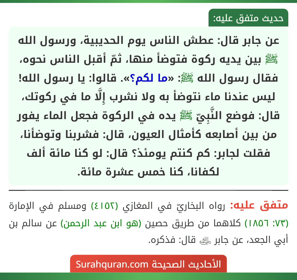 عن جابر قال: عطش الناس يوم الحديبية، ورسول الله ﷺ بين يديه ركوة فتوضأ منها، ثمّ أقبل الناس نحوه، فقال رسول الله ﷺ: «ما لكم؟». قالوا: يا رسول الله! ليس عندنا ماء نتوضأ به ولا نشرب إِلَّا ما في ركوتك، قال: فوضع النَّبِيّ ﷺ يده في الركوة فجعل الماء يفور من بين أصابعه كأمثال العيون، قال: فشربنا وتوضأنا، فقلت لجابر: كم كنتم يومئذ؟ قال: لو كنا مائة ألف لكفانا، كنا خمس عشرة مائة.