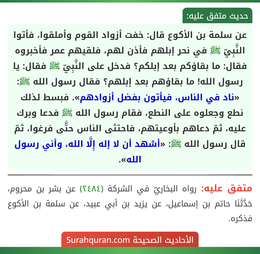 عن سلمة بن الأكوع قال: خفت أزواد القوم وأملقوا، فأتوا النَّبِيّ ﷺ في نحر إبلهم فأذن لهم، فلقيهم عمر فأخبروه فقال: ما بقاؤكم بعد إبلكم؟ فدخل على النَّبِيّ ﷺ فقال: يا رسول الله! ما بقاؤهم بعد إبلهم؟ فقال رسول الله ﷺ: «ناد في الناس، فيأتون بفضل أزوادهم». فبسط لذلك نطع وجعلوه على النطع، فقام رسول الله ﷺ فدعا وبرك عليه، ثمّ دعاهم بأوعيتهم، فاحتثى الناس حتَّى فرغوا، ثمّ قال رسول الله ﷺ: «أشهد أن لا إله إِلَّا الله، وأني رسول الله».