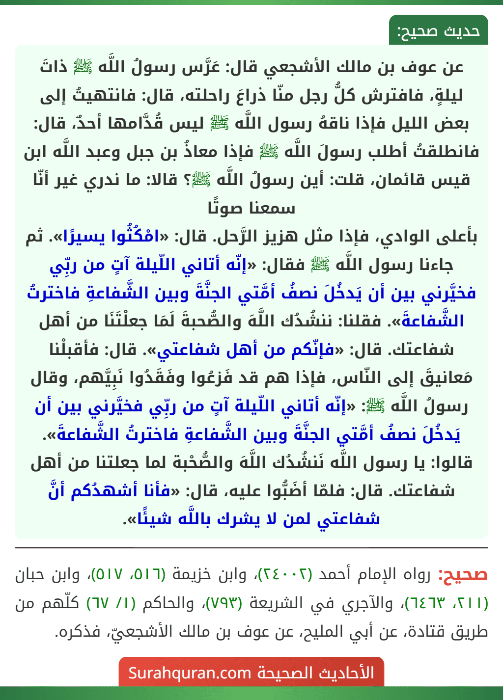 عن عوف بن مالك الأشجعي قال: عَرَّس رسولُ اللَّه ﷺ ذاتَ ليلةٍ، فافترش كلُّ رجل منّا ذراعَ راحلته، قال: فانتهيتُ إلى بعض الليل فإذا ناقهُ رسول اللَّه ﷺ ليس قُدَّامها أحدٌ، قال: فانطلقتُ أطلب رسولَ اللَّه ﷺ فإذا معاذُ بن جبل وعبد اللَّه ابن قيس قائمان، قلت: أين رسولُ اللَّه ﷺ؟ قالا: ما ندري غير أنّا سمعنا صوتًا
بأعلى الوادي، فإذا مثل هزيز الرَّحل. قال: «امْكُثُوا يسيرًا». ثم جاءنا رسول اللَّه ﷺ فقال: «إنّه أتاني اللّيلة آتٍ من ربِّي فخيَّرني بين أن يَدخُلَ نصفُ أمَّتي الجنَّةَ وبين الشَّفاعةِ فاخترتُ الشَّفاعةَ». فقلنا: ننشُدُك اللَّهَ والصُّحبةَ لَمَا جعلْتَنَا من أهل شفاعتك. قال: «فإنّكم من أهل شفاعتي». قال: فأقبلْنا مَعانيقَ إلى النّاس، فإذا هم قد فَزعُوا وفَقَدُوا نَبِيَّهم، وقال رسولُ اللَّه ﷺ: «إنّه أتاني اللّيلة آتٍ من ربِّي فخيَّرني بين أن يَدخُلَ نصفُ أمَّتي الجنَّةَ وبين الشَّفاعةِ فاخترتُ الشَّفاعةَ». قالوا: يا رسول اللَّه نَنشُدُك اللَّهَ والصُّحْبة لما جعلتنا من أهل شفاعتك. قال: فلمّا أضَبُّوا عليه، قال: «فأنا أشهدُكم أنَّ شفاعتي لمن لا يشرك باللَّه شيئًا».