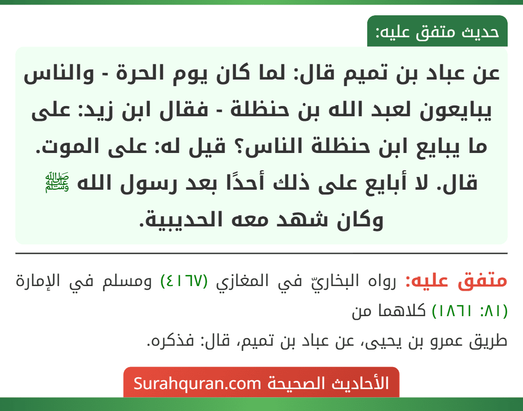 عن عباد بن تميم قال: لما كان يوم الحرة - والناس يبايعون لعبد الله بن حنظلة - فقال ابن زيد: على ما يبايع ابن حنظلة الناس؟ قيل له: على الموت. قال. لا أبايع على ذلك أحدًا بعد رسول الله ﷺ وكان شهد معه الحديبية.