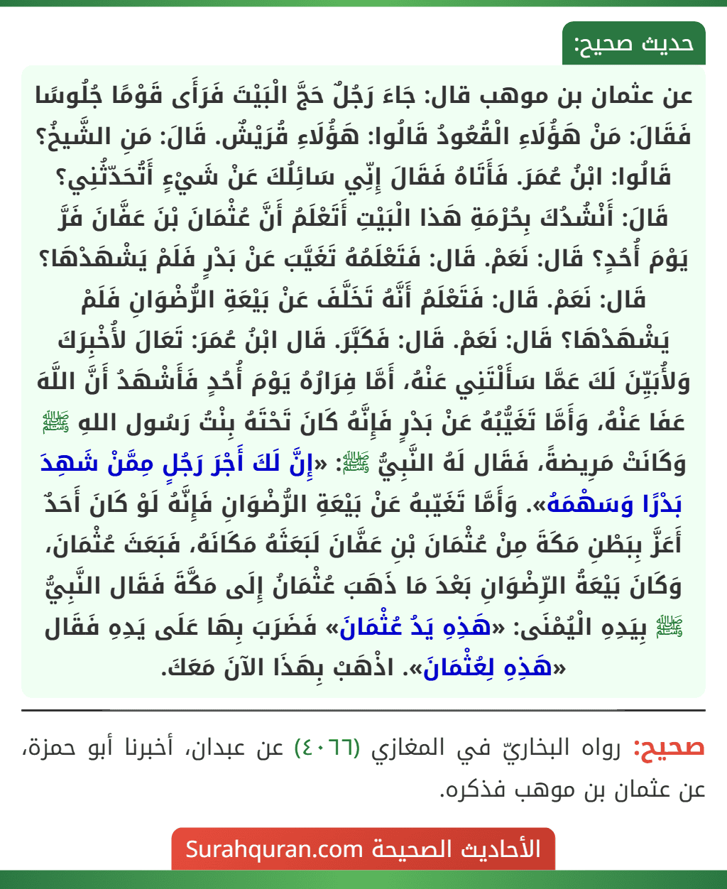 عن عثمان بن موهب قال: جَاءَ رَجُلٌ حَجَّ الْبَيْتَ فَرَأَى قَوْمًا جُلُوسًا فَقَالَ: مَنْ هَؤُلَاءِ الْقُعُودُ قَالُوا: هَؤُلَاءِ قُرَيْشٌ. قَالَ: مَنِ الشَّيخُ؟ قَالُوا: ابْنُ عُمَرَ. فَأَتَاهُ فَقَالَ إِنِّي سَائِلُكَ عَنْ شَيْءٍ أَتُحَدّثُنِي؟ قَالَ: أَنْشُدُكَ بِحُرْمَةِ هَذا الْبَيْتِ أَتَعْلَمُ أَنَّ عُثْمَانَ بْنَ عَفَّانَ فَرَّ
يَوْمَ أُحُدٍ؟ قَال: نَعَمْ. قَال: فَتَعْلَمُهُ تَغَيَّبَ عَنْ بَدْرٍ فَلَمْ يَشْهَدْهَا؟ قَال: نَعَمْ. قَال: فَتَعْلَمُ أَنَّهُ تَخَلَّفَ عَنْ بَيْعَةِ الرُّضْوَانِ فَلَمْ يَشْهَدْهَا؟ قَال: نَعَمْ. قَال: فَكَبَّرَ. قَال ابْنُ عُمَرَ: تَعَالَ لأُخْبِرَكَ وَلأُبَيِّنَ لَكَ عَمَّا سَأَلْتَنِي عَنْهُ، أَمَّا فِرَارُهُ يَوْمَ أُحُدٍ فَأَشْهَدُ أَنَّ اللَّهَ عَفَا عَنْهُ، وَأَمَّا تَغَيُّبُهُ عَنْ بَدْرٍ فَإِنَّهُ كَانَ تَحْتَهُ بِنْتُ رَسُول اللهِ ﷺ وَكَانَتْ مَرِيضةً، فَقَال لَهُ النَّبِيُّ ﷺ: «إِنَّ لَكَ أَجْرَ رَجُلٍ مِمَّنْ شَهِدَ بَدْرًا وَسَهْمَهُ». وَأَمَّا تَغَيّبهُ عَنْ بَيْعَةِ الرُّضْوَانِ فَإِنَّهُ لَوْ كَانَ أَحَدٌ أَعَزَّ بِبَطْنِ مَكَةَ مِنْ عُثْمَانَ بْنِ عَفَّانَ لَبَعَثَهُ مَكَانَهُ، فَبَعَثَ عُثْمَانَ، وَكَانَ بَيْعَةُ الرِّضْوَانِ بَعْدَ مَا ذَهَبَ عُثْمَانُ إِلَى مَكَّةَ فَقَال النَّبِيُّ ﷺ بِيَدِهِ الْيُمْنَى: «هَذِهِ يَدُ عُثْمَانَ» فَضَرَبَ بِهَا عَلَى يَدِهِ فَقَال «هَذِهِ لِعُثْمَانَ». اذْهَبْ بِهَذَا الآنَ مَعَكَ.