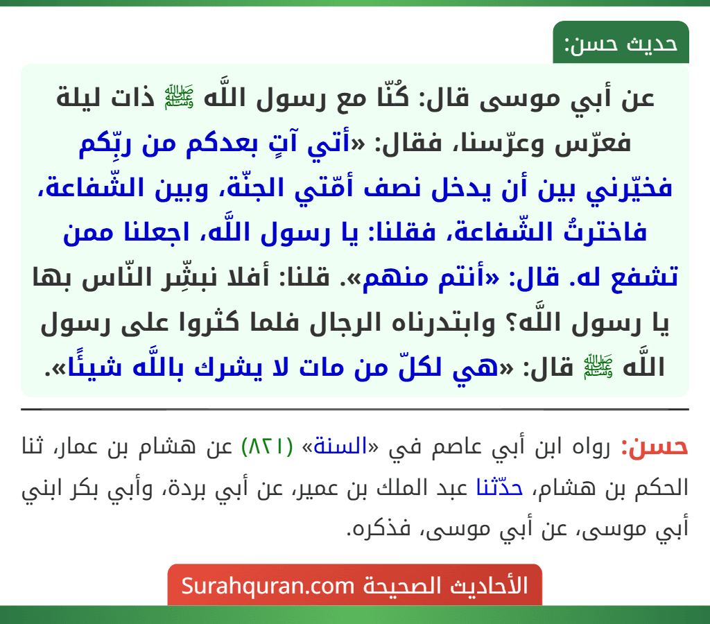 عن أبي موسى قال: كُنّا مع رسول اللَّه ﷺ ذات ليلة فعرّس وعرّسنا، فقال: «أتي آتٍ بعدكم من ربِّكم فخيّرني بين أن يدخل نصف أمّتي الجنّة، وبين الشّفاعة، فاخترتُ الشّفاعة، فقلنا: يا رسول اللَّه، اجعلنا ممن تشفع له. قال: «أنتم منهم». قلنا: أفلا نبشِّر النّاس بها يا رسول اللَّه؟ وابتدرناه الرجال فلما كثروا على رسول اللَّه ﷺ قال: «هي لكلّ من مات لا يشرك باللَّه شيئًا».