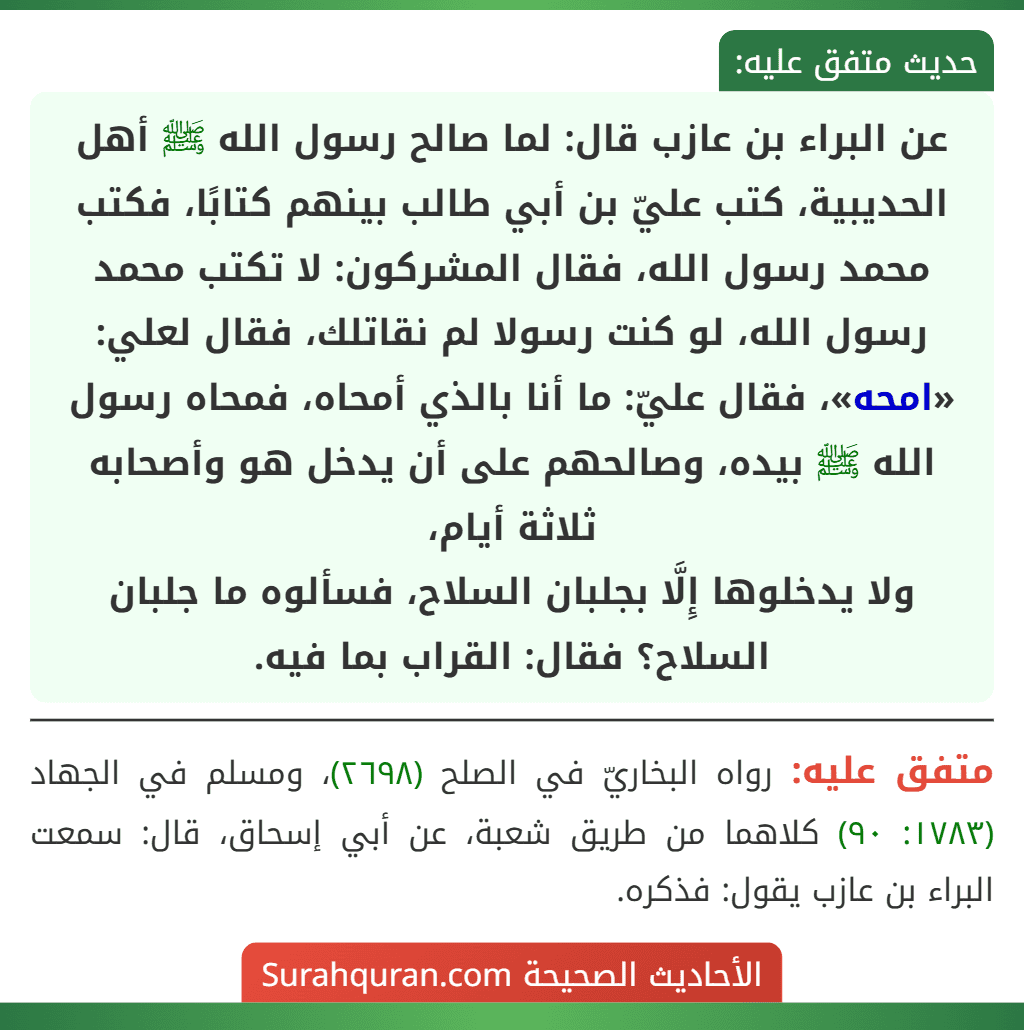 عن البراء بن عازب قال: لما صالح رسول الله ﷺ أهل الحديبية، كتب عليّ بن أبي طالب بينهم كتابًا، فكتب محمد رسول الله، فقال المشركون: لا تكتب محمد رسول الله، لو كنت رسولا لم نقاتلك، فقال لعلي: «امحه»، فقال عليّ: ما أنا بالذي أمحاه، فمحاه رسول الله ﷺ بيده، وصالحهم على أن يدخل هو وأصحابه ثلاثة أيام،
ولا يدخلوها إِلَّا بجلبان السلاح، فسألوه ما جلبان السلاح؟ فقال: القراب بما فيه.