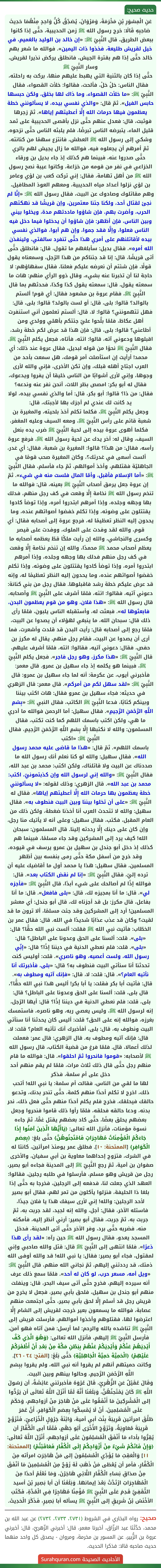 عَنِ الْمِسْوَرِ بْنِ مَخْرَمَةَ، وَمَرْوَانَ، يُصَدِّقُ كُلُّ وَاحِدٍ مِنْهُمَا حَدِيثَ صَاحِبِهِ قَالَا: خرج رسول الله ﷺ زمن الحديبية، حتَّى إذا كانوا ببعض الطريق، قال النَّبِيّ ﷺ: «إن خالد بن الوليد بالغميم، في خيل لقريش طليعة، فخذوا ذات اليمين». فوالله ما شعر بهم خالد حتَّى إذا هم بقترة الجيش، فانطلق يركض نذيرا لقريش، وسار النَّبِيّ ﷺ
حتَّى إذا كان بالثنية التي يهبط عليهم منها، بركت به راحلته، فقال الناس: حَلْ حَلْ، فألحت، فقالوا: خلأت القصواء، فقال النَّبِيّ ﷺ: «ما خلأت القصواء، وما ذاك لها بخلق، ولكن حبسها حابس الفيل». ثمّ قال: «والذي نفسي بيده، لا يسألونني خطة يعظمون فيها حرمات الله إِلَّا أعطيتهم إياها». ثمّ زجرها فوثبت، قال: فعدل عنهم حتَّى نزل بأقصى الحديبية على ثمد قليل الماء، يتبرضه الناس تبرضًا، فلم يلبثه الناس حتَّى نزحوه، وشكي إلى رسول الله ﷺ العطش، فانتزع سهمًا من كنانته، ثمّ أمرهم أن يجعلوه فيه، فوالله ما زال يجيش لهم بالري حتَّى صدروا عنه، فبينما هم كذلك إذ جاء بديل بن ورقاء الخزاعي في نفر من قومه من خزاعة، وكانوا عيبة نصح رسول الله ﷺ من أهل تهامة، فقال: إني تركت كعب بن لؤي وعامر بن لؤي نزلوا أعداد مياه الحديبية، ومعهم العوذ المطافيل، وهم مقاتلوك وصادوك عن البيت، فقال رسول الله ﷺ: «إنَّا لم نجئ لقتال أحد، ولكنا جئنا معتمرين، وإن قريشًا قد نهكتهم الحرب، وأضرت بهم، فإن شاؤوا ماددتهم مدة، ويخلوا بيني وبين الناس، فإن أظهر: فإن شاؤوا أن يدخلوا فيما دخل فيه الناس فعلوا، وإلَّا فقد جموا، وإن هم أبوا، فوالذي نفسي بيده لأقاتلنهم على أمري هذا حتَّى تنفرد سالفتي، ولينفذن الله أمره». فقال بديل: سأبلغهم ما تقول، قال: فانطلق حتَّى أتى قريشًا، قال: إنا قد جئناكم من هذا الرّجل، وسمعناه يقول قولًا، فإن شئتم أن نعرضه عليكم فعلنا، فقال سفهاؤهم: لا حاجة لنا أن تخبرنا عنه بشيء، وقال ذوو الرأي منهم: هات ما سمعته يقول، قال: سمعته يقول كذا وكذا، فحدثهم بما قال النَّبِيّ ﷺ، فقام عروة بن مشعود فقال: أي قوم! ألستم بالوالد؟ قالوا: بلى، قال: أو لست بالولد؟ قالوا: بلى، قال: فهل تتهمونني؟ قالوا: لا، قال: ألستم تعلمون أني استنفرت أهل عكاظ، فلمّا بلَّحوا عليّ جئتكم بأهلي وولدي ومن أطاعني؟ قالوا: بلى، قال: فإن هذا قد عرض لكم خطة رشد، اقبلوها ودعوني آته، قالوا: ائته، فأتاه، فجعل يكلم النَّبِيّ ﷺ، فقال النَّبِيّ ﷺ نحوًا من قوله لبديل، فقال عروة عند ذلك: أي محمد! أرأيت إن استأصلت أمر قومك، هل سمعت بأحد من العرب اجتاح أهله قبلك، وإن تكن الأخرى، فإني والله لأرى وجوها، وإني لأرى أشوابًا من الناس خليقا أن يفروا ويدعوك، فقال له أبو بكر: امصص بظر اللات، أنحن نفر عنه وندعه؟ فقال: من ذا؟ قالوا: أبو بكر، قال: أما والذي نفسي بيده، لولا يد كانت لك عندي لم أجزك بها لأجبتك، قال:
وجعل يكلم النَّبِيّ ﷺ، فكلما تكلم أخذ بلحيته، والمغيرة بن شعبة قائم على رأس النَّبِيّ ﷺ، ومعه السيف وعليه المغفر، فكلما أهوى عروة بيده إلى لحية النَّبِيّ ﷺ ضرب يده بنعل السيف، وقال له: أخر يدك عن لحية رسول الله ﷺ، فرفع عروة رأسه، فقال: من هذا؟ قالوا: المغيرة بن شعبة، فقال: أي غدر، ألست أسعى في غدرتك؟، وكان المغيرة صحب قومًا في الجاهليّة فقتلهم، وأخذ أموالهم، ثمّ جاء فأسلم، فقال النَّبِيّ ﷺ: «أما الإسلام فأقبل، وأمّا المال فلست منه في شيء». ثمّ إن عروة جعل يرمق أصحاب النَّبِيّ ﷺ بعينه، قال: فوالله ما تنخم رسول الله ﷺ نخامة إِلَّا وقعت في كف رجل منهم، فدلك بها وجهه وجلده، وإذا أمرهم ابتدروا أمره، وإذا توضأ كادوا يقتتلون على وضوئه، وإذا تكلم خفضوا أصواتهم عنده، وما يحدون إليه النظر تعظيمًا له، فرجع عروة إلى أصحابه فقال: أي قوم، والله لقد وفدت على الملوك، ووفدت على قيصر وكسرى والنجاشي، والله إن رأيت ملكًا قطّ يعظمه أصحابه ما يعظم أصحاب محمد ﷺ محمدًا، والله إن تنخم نخامة إِلَّا وقعت في كف رجل منهم فدلك بها وجهه وجلده، وإذا أمرهم ابتدروا أمره، وإذا توضأ كادوا يقتتلون على وضوئه، وإذا تكلم خفضوا أصواتهم عنده، وما يحدون إليه النظر تعظيمًا له، وإنه قد عرض عليكم خطة رشد فاقبلوها. فقال رجل من بني كنانة: دعوني آتيه، فقالوا: ائته، فلمّا أشرف على النَّبِيّ ﷺ وأصحابه، قال رسول الله ﷺ: «هذا فلان، وهو من قوم يعظمون البدن، فابعثوها له». فبعثت له، وأستقبله الناس يلبون، فلمّا رأى ذلك قال: سبحان الله، ما ينبغي لهؤلاء أن يصدوا عن البيت، فلمّا رجع إلى أصحابه قال: رأيت البدن قد قلدت وأشعرت، فما أرى أن يصدوا عن البيت، فقام رجل منهم، يقال له مكرز بن حفص، فقال: دعوني آتيه، فقالوا: ائته، فلمّا أشرف عليهم، قال النَّبِيّ ﷺ: «هذا مكرز، وهو رجل فاجر». فجعل يكلم النَّبِيّ ﷺ، فبينما هو يكلمه إذ جاء سهيل بن عمرو. قال معمر: فأخبرني أيوب، عن عكرمة: أنه لما جاء سهيل بن عمرو: قال النَّبِيّ ﷺ: «لقد سهل لكم من أمركم». قال معمر: قال الزهري في حديثه: فجاء سهيل بن عمرو فقال: هات اكتب بيننا وبينكم كتابًا، فدعا النَّبِيّ ﷺ الكاتب، فقال النبي ﷺ: «بِسْمِ اللَّهِ الرَّحْمَنِ الرَّحِيمِ». فقال سهيل: أما الرحمن فوالله ما أدري ما هي، ولكن اكتب باسمك اللهم كما كنت تكتب، فقال المسلمون: والله لا نكتبها إِلَّا بِسْمِ اللَّهِ الرَّحْمَنِ الرَّحِيمِ، فقال النَّبِيّ ﷺ: «اكتب
باسمك اللهم». ثمّ قال: «هذا ما قاضى عليه محمد رسول الله». فقال سهيل: والله لو كنا نعلم أنك رسول الله ما صددناك عن البيت ولا قاتلناك، ولكن اكتب: محمد بن عبد الله، فقال النَّبِيّ ﷺ: «والله إني لرسول الله وإن كذبتمونيّ، اكتب: محمد بن عبد الله». قال الزهري: وذلك لقوله: «لا يسألونني خطة يعظمون بها حرمات الله إِلَّا أعطيتهم إياها». فقال له النَّبِيّ ﷺ: «على أن تخلوا بيننا وبين البيت فنطوف به». فقال سهيل: والله لا تتحدث العرب أنا أخذنا ضغطة، ولكن ذلك من العام المقبل، فكتب، فقال سهيل: وعلى أنه لا يأتيك منا رجل، وإن كان على دينك إِلَّا رددته إلينا. قال المسلمون: سبحان الله! كيف يرد إلى المشركين وقد جاء مسلمًا، فبينما هم كذلك إذ دخل أبو جندل بن سهيل بن عمرو يرسف في قيوده، وقد خرج من أسفل مكة حتَّى رمى بنفسه بين أظهر المسلمين، فقال سهيل: هذا يا محمد أول ما أقاضيك عليه أن ترده إليّ، فقال النَّبِيّ ﷺ: «إنا لم نقض الكتاب بعد». قال: فوالله إذًا لم أصالحك على شيء أبدًا، قال النَّبِيّ ﷺ: «فأجزه لي». قال: ما أنا بمجيزه لك، قال: «بلى فافعل». قال: ما أنا بفاعل، قال مكرز: بل قد أجزناه لك، قال أبو جندل: أي معشر المسلمين! أرد إلى المشركين وقد جئت مسلمًا، ألا ترون ما قد لقيت؟ وكان قد عذب عذابًا شديدًا في الله. قال: فقال عمر بن الخطّاب: فأتيت نبي الله ﷺ فقلت: ألست نبي الله حقًّا؟ قال: «بلى». قلت: ألسنا على الحق وعدونا على الباطل؟ قال: «بلى». قلت: فلم نعطي الدنية في ديننا إذًا؟ قال: «إنِّي رسول الله، ولست أعصيه، وهو ناصري». قلت: أوليس كنت تحدثنا أنا سنأتي البيت فنطوف به؟ قال: «بلى، فأخبرتك أنا نأتيه العام؟». قال: قلت: لا، قال: «فإنك آتيه ومطوف به». قال: فأتيت أبا بكر فقلت: يا أبا بكر! أليس هذا نبي الله حقًّا؟، قال بلى، قلت: ألسنا على الحق وعدونا على الباطل؟ قال: بلى، قلت: فلم نعطي الدنية في ديننا إذًا؟ قال: أيها الرّجل، إنه لرسول الله ﷺ، وليس يعصي ربه، وهو ناصره، فاستمسك بغرزه، فوالله إنه على الحق؟ قلت: أليس كان يحدثنا أنا سنأتي البيت ونطوف به، قال: بلى، أفأخبرك أنك تأتيه العام؟ قلت: لا، قال: فإنك آتيه ومطوف به. قال الزهري: قال عمر: فعملت لذلك أعمالا، قال. فلمّا فرغ من قضية الكتاب، قال رسول الله ﷺ لأصحابه: «قوموا فانحروا ثمّ احلقوا». قال: فوالله ما قام منهم رجل حتَّى قال ذلك ثلاث مرات، فلمّا لم يقم منهم أحد دخل على أم سلمة، فذكر
لها ما لقي من الناس، فقالت أم سلمة: يا نبي الله! أتحب ذلك، اخرج لا تكلم أحدًا منهم كلمة، حتَّى تنحر بدنك، وتدعو حالقك فيحلقك. فخرج فلم يكلم أحدًا منهم حتَّى فعل ذلك، نحر بدنه، ودعا حالقه فحلقه، فلمّا رأوا ذلك قاموا فنحروا وجعل بعضهم يحلق بعضًا، حتَّى كاد بعضهم يقتل غمًّا، ثمّ جاءه نسوة مؤمنات، فأنزل الله تعالى: ﴿يَاأَيُّهَا الَّذِينَ آمَنُوا إِذَا جَاءَكُمُ الْمُؤْمِنَاتُ مُهَاجِرَاتٍ فَامْتَحِنُوهُنَّ﴾ حتَّى بلغ: ﴿بِعِصَمِ الْكَوَافِرِ﴾ [الممتحنة: ١٠]. فطلق عمر يومئذ امرأتين، كانتا له في الشرك، فتزوج إحداهما معاوية بن أبي سفيان، والأخرى صفوان بن أمية، ثمّ رجع النَّبِيّ ﷺ إلى المدينة فجاءه أبو بصير، رجل من قريش وهو مسلم، فأرسلوا في طلبه رجلين، فقالوا: العهد الذي جعلت لنا، فدفعه إلى الرجلين، فخرجا به حتَّى إذا بلغا ذا الحليفة، فنزلوا يأكلون من تمر لهم، فقال أبو بصير لأحد الرجلين: والله! إني لأرى سيفك هذا يا فلان جيدًا، فاستله الآخر، فقال: أجل، والله إنه لجيد، لقد جربت به، ثمّ جربت به، ثمّ جربت، فقال أبو بصير: أرني أنظر إليه، فأمكنه منه، فضربه حتَّى برد، وفر الآخر حتَّى أتى المدينة، فدخل المسجد يعدو، فقال رسول الله ﷺ حين رآه: «لقد رأى هذا ذعرًا». فلمّا انتهى إلى النَّبِيّ ﷺ قال: قتل والله صاحبي وإني لمقتول، فجاء أبو بصير: فقال: يا نبي الله! قد والله أوفى الله ذمتك، قد رددتني إليهم، ثمّ نجاني الله منهم، قال النَّبِيّ ﷺ: «ويل أمه، مسعر حرب، لو كان له أحد». فلمّا سمع ذلك عرف أنه سيرده إليهم، فخرج حتَّى أتى سيف البحر، قال: وينفلت منهم أبو جندل بن سهيل، فلحق بأبي بصير، فجعل لا يخرج من قريش رجل قد أسلم إِلَّا لحق بأبي بصير، حتَّى اجتمعت منهم عصابة، فوالله ما يسمعون بعير خرجت لقريش إلى الشام إِلَّا اعترضوا لها، فقتلوهم وأخذوا أموالهم، فأرسلت قريش إلى النَّبِيّ ﷺ تناشده بالله والرحم: لما أرسل: فمن آتاه فهو آمن، فأرسل النَّبِيّ ﷺ إليهم، فأنزل الله تعالى: ﴿وَهُوَ الَّذِي كَفَّ أَيْدِيَهُمْ عَنْكُمْ وَأَيْدِيَكُمْ عَنْهُمْ بِبَطْنِ مَكَّةَ مِنْ بَعْدِ أَنْ أَظْفَرَكُمْ عَلَيْهِمْ﴾ ﴿الْحَمِيَّةَ حَمِيَّةَ الْجَاهِلِيَّةِ﴾ حَتَّى بَلَغَ: [الفتح: ٢٤ - ٢٦]. وكانت حميتهم أنهم لم يقروا أنه نبي الله، ولم يقروا ببِسْمِ اللَّهِ الرَّحْمَنِ الرَّحِيمِ، وحالوا بينهم وبين البيت.
وَقَالَ عُقَيْلٌ عَنِ الزُّهْرِيِّ، قَالَ عُرْوَهُ فأخبرتني عَائِشَةُ، أن رَسُولَ اللَّهِ ﷺ كَانَ يَمْتَحِنُهُنَّ، وَبَلَغَنَا أَنَّهُ لَمَّا أَنْزَلَ اللَّهُ تَعَالَى أن يَرُدُّوا إلى الْمُشْرِكِينَ مَا أَنْفَقُوا عَلَى مَنْ هَاجَرَ مِنْ أزواجهم، وَحَكَمَ عَلَى الْمُسْلِمِينَ، أَنْ لَا يُمْسِكُوا بِعِصَمِ الْكَوَافِرِ، أَنَّ عُمَرَ
طَلَّقَ امرأتين قَرِيبَةَ بِنْتَ أبي أمية، وَابْنَةَ جَرْوَلٍ الْخُزَاعِيِّ، فَتَزَوَّجَ قَرِيبَةَ مُعَاوِيَةُ، وَتَزَوَّجَ الأُخْرَى أَبُو جَهْمٍ، فَلَمَّا أبى الْكُفَّارُ أن يُقِرُّوا بأداء مَا أَنْفَقَ الْمُسْلِمُونَ عَلَى أزواجهم، أَنْزَلَ اللَّهُ تَعَالَى: ﴿وَإِنْ فَاتَكُمْ شَيْءٌ مِنْ أَزْوَاجِكُمْ إِلَى الْكُفَّارِ فَعَاقَبْتُمْ﴾ [الممتحنة: ١١] وَالْعَقِبُ مَا يُؤَدِّي الْمُسْلِمُونَ إلى مَنْ هَاجَرَتِ امرأته مِنَ الْكُفَّارِ، فأمر أن يُعْطَى مَنْ ذَهَبَ لَهُ زَوْجٌ مِنَ الْمُسْلِمِينَ مَا أنْفَقَ مِنْ صدَاقِ نِسَاءِ الْكُفَّارِ اللَّائِي هَاجَرْنَ، وَمَا نَعْلَمُ أحدًا مِنَ الْمُهَاجِرَاتِ ارْتَدَّتْ بَعْدَ إيمانها. وَبَلَغَنَا أن أبا بَصِيرِ بْنَ أسيد الثّقَفِيَّ قَدِمَ عَلَى النَّبِيِّ ﷺ مُؤْمِنًا مُهَاجِرًا فِي الْمُدَّةِ، فَكَتَبَ الأخْنَسُ بْنُ شَرِيقٍ إلى النَّبِيِّ ﷺ يسأله أبا بَصِيرٍ، فَذَكَرَ الْحَدِيثَ.
