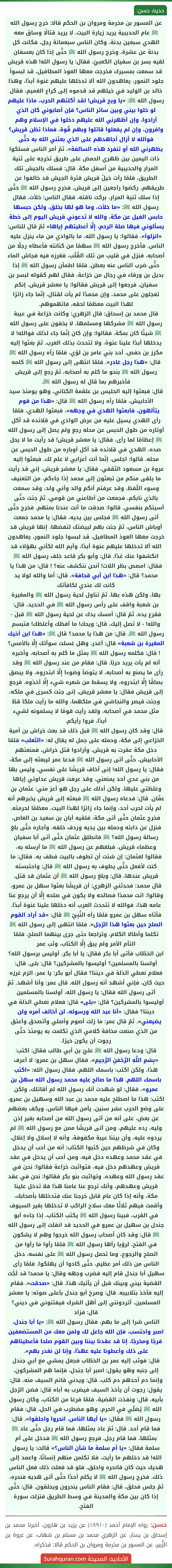 عن المسور بن مخرمة ومروان بن الحكم قالا: خرج رسول الله ﷺ عام الحديبية يريد زيارة البيت، لا يريد قتالًا وساق معه الهدي سبعين بدنة، وكان الناس سبعمائة رجل، فكانت كل بدنة عن عشرة، وخرج رسول الله ﷺ حتَّى إذا كان بعسفان لقيه بسر بن سفيان الكعبيّ، فقال: يا رسول الله! هذه قريش قد سمعت بمسيرك فخرجت معها العوذ المطافيل، قد لبسوأ جلود النمور، يعاهدون الله ألا تدخلها عليهم عَنوة أبدًا، وهذا خالد بن الوليد في خيلهم قد قدموه إلى كراع الغميم، فقال رسول الله ﷺ: «يا ويح قريش! لقد أكلتهم الحرب، ماذا عليهم لو خلوا بيني وبين سائر الناس؟ فإن أصابوني كان الذي أرادوا، وإن أظهرني الله عليهم دخلوا في الإسلام وهم وافرون، وإن لم يفعلوا قاتلوا وبهم قُوة، فماذا تظن قريش؟ فوالله لا أزال أجاهدهم على الذي بعثني الله به حتَّى يظهرني الله أو تنفرد هذه السالفة». ثمّ أمر الناس فسلكوا ذات اليمين بين ظهري الحمض على طريق تخرجه على ثنية المرار والحديبية من أسفل مكة. قال: فسلك بالجيش تلك الطريق، فلمّا رأت خيلُ قريش قترة الجيش قد خالفوا عن طريقهم، ركضوا راجعين إلى قريش، فخرج رسول الله ﷺ حتَّى إذا سلك ثنية المرار، بركت ناقته، فقال الناس: خلأت. فقال رسول الله ﷺ: «ما خلأت، وما هو لها بخلق، ولكن حبسها حابس الفيل عن مكة، والله لا تدعوني قريش اليوم إلى خطة يسألوني فيها صلة الرحم، إِلَّا أعطيتهم إياها» ثمّ قال للناس:
«انزلوا». فقالوا: يا رسول الله، ما بالوادي من ماء ينزل عليه الناس. فأخرج رسول الله ﷺ سهمًا من كنانته فأعطاه رجلًا من أصحابه، فنزل في قليب من تلك القُلُب، فغرزه فيه فجاش الماء حتَّى ضرب الناس عنه بعطن. فلمّا اطمأن رسول الله ﷺ إذا بديل بن ورقاء في رجال من خزاعة، فقال لهم كقوله لبسر بن سفيان، فرجعوا إلى قريش فقالوا: يا معشر قريش، إنكم تعجلون على محمد، وإن محمدًا لم يأت لقتال، إنّما جاء زائرًا لهذا البيت معظمًا لحقه، فاتهموهم.
قال محمد بن إسحاق: قال الزهري: وكانت خزاعة في عيبة رسول الله ﷺ مشركها ومسلمها، لا يخفون على رسول الله ﷺ شيئًا كان بمكة، فقالوا: وإن كان إنّما جاء لذلك فوالله! لا يدخلها أبدًا علينا عنوة، ولا تتحدث بذلك العرب. ثمّ بعثوا إليه مكرز بن حفص، أحد بني عامر بن لؤي، فلمّا رآه رسول الله ﷺ قال: «هذا رجل غادر». فلمّا انتهى إلى رسول الله ﷺ كلمه رسول الله ﷺ بنحو ما كلم به أصحابه، ثمّ رجع إلى قريش فأخبرهم بما قال له رسول الله ﷺ.
قال: فبعثوا إليه الحليس بن علقمة الكناني، وهو يومئذ سيد الأحابيش، فلمّا رآه رسول الله ﷺ قال: «هذا من قوم يتألهون، فابعثوا الهدي في وجهه»، فبعثوا الهدي، فلمّا رأى الهدي يسيل عليه من عرض الوادي في قلائده قد أكل أوتاره من طول الحبس عن محله رجع ولم يصل إلى رسول الله ﷺ إعظامًا لما رأى، فقال: يا معشر قريش! قد رأيت ما لا يحل صده، الهدي في قلائده قد أكل أوباره من طول الحبس عن محله. قالوا: اجلس، إنّما أنت أعرابي لا علم لك. فبعثوا إليه عروة بن مسعود الثقفي، فقال: يا معشر قريش، إني قد رأيت ما يلقى منكم من تبعثون إلى محمد إذا جاءكم، من التعنيف وسوء اللّفظ، وقد عرفتم أنكم والد وأني ولد، وقد سمعت بالذي نابكم، فجمعت من أطاعني من قومي، ثمّ جئت حتَّى آسيتكم بنفسي. قالوا: صدقت ما أنت عندنا بمتهم. فخرج حتَّى أتى رسول الله ﷺ فجلس بين يديه، فقال: يا محمد جمعت أوباش الناس، ثمّ جئت بهم لبيضتك لتفضها، إنها قريش قد خرجت معها العوذ المطافيل، قد لبسوا جلود النمور، يعاهدون الله ألا تدخلها عليهم عنوة أبدًا، وأيم الله لكأني بهؤلاء قد انكشفوا عنك غدًا. قال: وأبو بكر قاعد خلف رسول الله ﷺ فقال: امصص بظر اللات! أنحن ننكشف عنه؟ ! قال: من هذا يا محمد؟ قال: «هذا ابن أبي قحافة». قال: أما والله لولا يد كانت لك عندي لكافأتك
بها، ولكن هذه بها. ثمّ تناول لحية رسول الله ﷺ والمغيرة بن شعبة واقف على رأس رسول الله ﷺ في الحديد، قال: فقرع يده. ثمّ قال: أمسك يدك عن لحية رسول الله ﷺ قبلَ - والله! - لا تصل إليك. قال: ويحك! ما أفظك وأغلظك! فتبسم رسول الله ﷺ. قال: من هذا يا محمد؟ قال ﷺ: «هذا ابن أخيك المغيرة بن شعبة» قال: أغدر، وهل غسلت سوأتك إِلَّا بالأمس؟ ! قال: فكلمه رسول الله ﷺ بمثل ما كلم به أصحابه، وأخبره أنه لم يأت يريد حربًا. قال: فقام من عند رسول الله ﷺ وقد رأى ما يصنع به أصحابه، لا يتوضأ وضوءا إِلَّا ابتدروه، ولا يبصق بصاقًا إِلَّا ابتدروه، ولا يسقط من شعره شيء إِلَّا أخذوه. فرجع إلى قريش فقال: يا معشر قريش، إنى جئت كسرى في ملكه، وجئت قيصر والنجاشي في ملكهما، والله ما رأيت ملكا قطّ مثل محمد في أصحابه، ولقد رأيت قومًا لا يسلمونه لشيء أبدًا، فروا رأيكم.
قال: وقد كان رسول الله ﷺ قبل ذلك قد بعث خراش بن أمية الخزاعي إلى مكة، وحمله على جمل له يقال له: «الثعلب» فلمّا دخل مكة عقرت به قريش، وأرادوا قتل خراش، فمنعتهم الأحابيش، حتَّى أتى رسول الله ﷺ فدعا عمر ليبعثه إلى مكة، فقال: يا رسول الله! إنى أخاف قريشًا على نفسي، وليس بها من بني عدي أحد يمنعني، وقد عرفت قريش عداوتي إياها وغلظتي عليها، ولكن أدلك على رجل هو أعز مني: عثمان بن عفّان. قال: فدعاه رسول الله ﷺ فبعثه إلى قريش يخبرهم أنه لم يأت لحرب أحد، وإنما جاء زائرًا لهذا البيت، معظمًا لحرمته. فخرج عثمان حتَّى أتى مكة، فلقيه أبان بن سعيد بن العاص، فنزل عن دابته وحمله بين يديه وردف خلفه، وأجاره حتَّى بلغ رسالة رسول الله؟ ﷺ فانطلق عثمان حتَّى أتى أبا سفيان وعظماء قريش، فبلغهم عن رسول الله ﷺ ما أرسله به، فقالوا لعثمان: إن شئت أن تطوف بالبيت فطف به، فقال: ما كنت لأفعل حتَّى يطوف به رسول الله ﷺ قال: واحتبسته قريش عندها، قال: وبلغ رسول الله ﷺ أن عثمان قد قتل.
قال محمد: فحدثني الزهري: أن قريشًا بعثوا سهل بن عمرو، وقالوا: ائت محمدًا فصالحه ولا يكون في صلحه إِلَّا أن يرجع عنا عامه هذا، فوالله لا تتحدث العرب أنه دخلها علينا عَنوة أبدًا. فأتاه سهل بن عمرو فلمّا رآه النَّبِيّ ﷺ قال: «قد أراد القوم الصلح حين بعثوا هذا الرّجل». فلمّا انتهى إلى رسول الله ﷺ تكلما وأطالا الكلام، وتراجعا حتى جرى بينهما الصلح، فلمّا التأم الأمر ولم يبق إِلَّا الكتاب، وثب عمر
ابن الخطّاب فأتى أبا بكر فقال: يا أبا بكر، أوليس برسول الله؟ أولسنا بالمسلمين؟ أوليسوا بالمشركين؟ قال: بلى. قال: فعلام نعطي الذلة في ديننا؟ فقال أبو بكر: يا عمر، الزم غرزه حيث كان، فإني أشهد أنه رسول الله. قال عمر: وأنا أشهد. ثمّ أتى رسول الله فقال: يا رسول الله، أولسنا بالمسلمين أوليسوا بالمشركين؟ قال: «بلى» قال: فعلام نعطي الذلة في ديننا؟ فقال: «أنا عبد الله ورسوله، لن أخالف أمره ولن يضيعني». ثمّ قال عمر: ما زلت أصوم وأصلي وأتصدق وأعتق من الذي صنعت مخافة كلامي الذي تكلمت به يومئذ حتَّى رجوت أن يكون خيرًا.
قال: ودعا رسول الله ﷺ عليّ بن أبي طالب فقال: اكتب: «بِسْمِ اللَّهِ الرَّحْمَنِ الرَّحِيمِ». فقال سهل بن عمرو: لا أعرف هذا، ولكن اكتب: باسمك اللهم، فقال رسول الله: «اكتب باسمك اللهم. هذا ما صالح عليه محمد رسول الله سهلَ بن عمرو»، فقال: لو شهدت أنك رسول الله لم أقاتلك، ولكن اكتب: هذا ما اصطلح عليه محمد بن عبد الله وسهيل بن عمرو، على وضع الحرب عشر سنين، يأمن فيها الناس، ويكف بعضهم عن بعض، على أنه من أتى رسول الله من أصحابه بغير إذن وليه، رده عليهم، ومن أتى قريشًا ممن مع رسول الله ﷺ لم يردوه عليه، وأن بيننا عيبة مكفوفة، وأنه لا إسلال ولا إغلال، وكان في شرطهم حين كتبوا الكتاب: أنه من أحب أن يدخل في عقد محمد وعهده دخل فيه، ومن أحب أن يدخل في عقد قريش وعهدهم دخل فيه، فتواثبت خزاعة فقالوا: نحن في عقد رسول الله وعهده، وتواثبت بنو بكر فقالوا: نحن في عقد قريش وعهدهم، وأنك ترجع عنا عامنا هذا فلا تدخل علينا مكة، وأنه إذا كان عام قابل خرجنا عنك فتدخلها بأصحابك، وأقمت فيهم ثلاثًا معك سلاح الراكب لا تدخلها بغير السيوف في القرب، فبينا رسول الله ﷺ يكتب الكتاب، إذا جاءه أبو جندل بن سهيل بن عمرو في الحديد قد انفلت إلى رسول الله ﷺ قال: وقد كان أصحاب رسول الله خرجوا وهم لا يشكون في الفتح، لرؤيا رآها رسول الله ﷺ فلمّا رأوا ما رأوا من الصلح والرجوع، وما تحمل رسول الله ﷺ على نفسه، دخل الناس من ذلك أمر عظيم، حتَّى كادوا أن يهلكوا. فلمّا رأى سهيل أبا جندل قام إليه فضرب وجهه وقال: يا محمد! قد لَجَّت القضية بيني وبينك قبل أن يأتيك هذا. قال: «صدقت». فقام إليه فأخذ بتلابيبه. قال: وصرخ أبو جندل بأعلى صوته: يا معشر المسلمين، أتردونني إلى أهل الشرك فيفتنوني في ديني؟ قال: فزاد
الناس شرا إلى ما بهم، فقال رسول الله ﷺ: «يا أبا جندل، اصبر واحتسب، فإن الله جاعل لك ولمن معك من المستضعفين فرجًا ومخرجًا، إنا قد عقدنا بيننا وبين القوم صلحا فأعطيناهم على ذلك وأعطونا عليه عهدًا، وإنا لن نغدر بهم».
قال: فوثب إليه عمر بن الخطّاب فجعل يمشي مع أبي جندل إلى جنبه وهو يقول: اصبر أبا جندل، فإنما هم المشركون، وإنما دم أحدهم دم كلب، قال: ويدني قائم السيف منه، قال: يقول: رجوت أن يأخذ السيف فيضرب به أباه قال: فضن الرّجل بأبيه. قال: ونفذت القضية، فلمّا فرغا من الكتاب، وكان رسول الله ﷺ يُصَلِّي في الحرم، وهو مضطرب في الحل، قال: فقام رسول الله ﷺ فقال: «يا أيها الناس، انحروا واحلقوا». قال: فما قام أحد. قال: ثمّ عاد بمثلها، فما قام رجل حتَّى عاد ﷺ بمثلها، فما قام رجل. فرجع رسول الله ﷺ فدخل على أم سلمة فقال: «يا أم سلمة ما شأن الناس؟» قالت: يا رسول الله! قد دخلهم ما رأيت، فلا تكلمن منهم إنسانًا، واعمد إلى هديك حيث كان فانحره واحلق، فلو قد فعلت ذلك فعل الناس ذلك. فخرج رسول الله ﷺ لا يكلم أحدًا حتَّى أتى هديه فنحره، ثمّ جلس فحلق، قال: فقام الناس ينحرون ويحلقون. قال: حتَّى إذا كان بين مكة والمدينة في وسط الطريق فنزلت سورة الفتح. عن المسور بن مخرمة ومروان بن الحكم قالا: خرج رسول الله ﷺ عام الحديبية يريد زيارة البيت، لا يريد قتالًا وساق معه الهدي سبعين بدنة، وكان الناس سبعمائة رجل، فكانت كل بدنة عن عشرة، وخرج رسول الله ﷺ حتَّى إذا كان بعسفان لقيه بسر بن سفيان الكعبيّ، فقال: يا رسول الله! هذه قريش قد سمعت بمسيرك فخرجت معها العوذ المطافيل، قد لبسوأ جلود النمور، يعاهدون الله ألا تدخلها عليهم عَنوة أبدًا، وهذا خالد بن الوليد في خيلهم قد قدموه إلى كراع الغميم، فقال رسول الله ﷺ: «يا ويح قريش! لقد أكلتهم الحرب، ماذا عليهم لو خلوا بيني وبين سائر الناس؟ فإن أصابوني كان الذي أرادوا، وإن أظهرني الله عليهم دخلوا في الإسلام وهم وافرون، وإن لم يفعلوا قاتلوا وبهم قُوة، فماذا تظن قريش؟ فوالله لا أزال أجاهدهم على الذي بعثني الله به حتَّى يظهرني الله أو تنفرد هذه السالفة». ثمّ أمر الناس فسلكوا ذات اليمين بين ظهري الحمض على طريق تخرجه على ثنية المرار والحديبية من أسفل مكة. قال: فسلك بالجيش تلك الطريق، فلمّا رأت خيلُ قريش قترة الجيش قد خالفوا عن طريقهم، ركضوا راجعين إلى قريش، فخرج رسول الله ﷺ حتَّى إذا سلك ثنية المرار، بركت ناقته، فقال الناس: خلأت. فقال رسول الله ﷺ: «ما خلأت، وما هو لها بخلق، ولكن حبسها حابس الفيل عن مكة، والله لا تدعوني قريش اليوم إلى خطة يسألوني فيها صلة الرحم، إِلَّا أعطيتهم إياها» ثمّ قال للناس:
«انزلوا». فقالوا: يا رسول الله، ما بالوادي من ماء ينزل عليه الناس. فأخرج رسول الله ﷺ سهمًا من كنانته فأعطاه رجلًا من أصحابه، فنزل في قليب من تلك القُلُب، فغرزه فيه فجاش الماء حتَّى ضرب الناس عنه بعطن. فلمّا اطمأن رسول الله ﷺ إذا بديل بن ورقاء في رجال من خزاعة، فقال لهم كقوله لبسر بن سفيان، فرجعوا إلى قريش فقالوا: يا معشر قريش، إنكم تعجلون على محمد، وإن محمدًا لم يأت لقتال، إنّما جاء زائرًا لهذا البيت معظمًا لحقه، فاتهموهم.
قال محمد بن إسحاق: قال الزهري: وكانت خزاعة في عيبة رسول الله ﷺ مشركها ومسلمها، لا يخفون على رسول الله ﷺ شيئًا كان بمكة، فقالوا: وإن كان إنّما جاء لذلك فوالله! لا يدخلها أبدًا علينا عنوة، ولا تتحدث بذلك العرب. ثمّ بعثوا إليه مكرز بن حفص، أحد بني عامر بن لؤي، فلمّا رآه رسول الله ﷺ قال: «هذا رجل غادر». فلمّا انتهى إلى رسول الله ﷺ كلمه رسول الله ﷺ بنحو ما كلم به أصحابه، ثمّ رجع إلى قريش فأخبرهم بما قال له رسول الله ﷺ.
قال: فبعثوا إليه الحليس بن علقمة الكناني، وهو يومئذ سيد الأحابيش، فلمّا رآه رسول الله ﷺ قال: «هذا من قوم يتألهون، فابعثوا الهدي في وجهه»، فبعثوا الهدي، فلمّا رأى الهدي يسيل عليه من عرض الوادي في قلائده قد أكل أوتاره من طول الحبس عن محله رجع ولم يصل إلى رسول الله ﷺ إعظامًا لما رأى، فقال: يا معشر قريش! قد رأيت ما لا يحل صده، الهدي في قلائده قد أكل أوباره من طول الحبس عن محله. قالوا: اجلس، إنّما أنت أعرابي لا علم لك. فبعثوا إليه عروة بن مسعود الثقفي، فقال: يا معشر قريش، إني قد رأيت ما يلقى منكم من تبعثون إلى محمد إذا جاءكم، من التعنيف وسوء اللّفظ، وقد عرفتم أنكم والد وأني ولد، وقد سمعت بالذي نابكم، فجمعت من أطاعني من قومي، ثمّ جئت حتَّى آسيتكم بنفسي. قالوا: صدقت ما أنت عندنا بمتهم. فخرج حتَّى أتى رسول الله ﷺ فجلس بين يديه، فقال: يا محمد جمعت أوباش الناس، ثمّ جئت بهم لبيضتك لتفضها، إنها قريش قد خرجت معها العوذ المطافيل، قد لبسوا جلود النمور، يعاهدون الله ألا تدخلها عليهم عنوة أبدًا، وأيم الله لكأني بهؤلاء قد انكشفوا عنك غدًا. قال: وأبو بكر قاعد خلف رسول الله ﷺ فقال: امصص بظر اللات! أنحن ننكشف عنه؟ ! قال: من هذا يا محمد؟ قال: «هذا ابن أبي قحافة». قال: أما والله لولا يد كانت لك عندي لكافأتك
بها، ولكن هذه بها. ثمّ تناول لحية رسول الله ﷺ والمغيرة بن شعبة واقف على رأس رسول الله ﷺ في الحديد، قال: فقرع يده. ثمّ قال: أمسك يدك عن لحية رسول الله ﷺ قبلَ - والله! - لا تصل إليك. قال: ويحك! ما أفظك وأغلظك! فتبسم رسول الله ﷺ. قال: من هذا يا محمد؟ قال ﷺ: «هذا ابن أخيك المغيرة بن شعبة» قال: أغدر، وهل غسلت سوأتك إِلَّا بالأمس؟ ! قال: فكلمه رسول الله ﷺ بمثل ما كلم به أصحابه، وأخبره أنه لم يأت يريد حربًا. قال: فقام من عند رسول الله ﷺ وقد رأى ما يصنع به أصحابه، لا يتوضأ وضوءا إِلَّا ابتدروه، ولا يبصق بصاقًا إِلَّا ابتدروه، ولا يسقط من شعره شيء إِلَّا أخذوه. فرجع إلى قريش فقال: يا معشر قريش، إنى جئت كسرى في ملكه، وجئت قيصر والنجاشي في ملكهما، والله ما رأيت ملكا قطّ مثل محمد في أصحابه، ولقد رأيت قومًا لا يسلمونه لشيء أبدًا، فروا رأيكم.
قال: وقد كان رسول الله ﷺ قبل ذلك قد بعث خراش بن أمية الخزاعي إلى مكة، وحمله على جمل له يقال له: «الثعلب» فلمّا دخل مكة عقرت به قريش، وأرادوا قتل خراش، فمنعتهم الأحابيش، حتَّى أتى رسول الله ﷺ فدعا عمر ليبعثه إلى مكة، فقال: يا رسول الله! إنى أخاف قريشًا على نفسي، وليس بها من بني عدي أحد يمنعني، وقد عرفت قريش عداوتي إياها وغلظتي عليها، ولكن أدلك على رجل هو أعز مني: عثمان بن عفّان. قال: فدعاه رسول الله ﷺ فبعثه إلى قريش يخبرهم أنه لم يأت لحرب أحد، وإنما جاء زائرًا لهذا البيت، معظمًا لحرمته. فخرج عثمان حتَّى أتى مكة، فلقيه أبان بن سعيد بن العاص، فنزل عن دابته وحمله بين يديه وردف خلفه، وأجاره حتَّى بلغ رسالة رسول الله؟ ﷺ فانطلق عثمان حتَّى أتى أبا سفيان وعظماء قريش، فبلغهم عن رسول الله ﷺ ما أرسله به، فقالوا لعثمان: إن شئت أن تطوف بالبيت فطف به، فقال: ما كنت لأفعل حتَّى يطوف به رسول الله ﷺ قال: واحتبسته قريش عندها، قال: وبلغ رسول الله ﷺ أن عثمان قد قتل.
قال محمد: فحدثني الزهري: أن قريشًا بعثوا سهل بن عمرو، وقالوا: ائت محمدًا فصالحه ولا يكون في صلحه إِلَّا أن يرجع عنا عامه هذا، فوالله لا تتحدث العرب أنه دخلها علينا عَنوة أبدًا. فأتاه سهل بن عمرو فلمّا رآه النَّبِيّ ﷺ قال: «قد أراد القوم الصلح حين بعثوا هذا الرّجل». فلمّا انتهى إلى رسول الله ﷺ تكلما وأطالا الكلام، وتراجعا حتى جرى بينهما الصلح، فلمّا التأم الأمر ولم يبق إِلَّا الكتاب، وثب عمر
ابن الخطّاب فأتى أبا بكر فقال: يا أبا بكر، أوليس برسول الله؟ أولسنا بالمسلمين؟ أوليسوا بالمشركين؟ قال: بلى. قال: فعلام نعطي الذلة في ديننا؟ فقال أبو بكر: يا عمر، الزم غرزه حيث كان، فإني أشهد أنه رسول الله. قال عمر: وأنا أشهد. ثمّ أتى رسول الله فقال: يا رسول الله، أولسنا بالمسلمين أوليسوا بالمشركين؟ قال: «بلى» قال: فعلام نعطي الذلة في ديننا؟ فقال: «أنا عبد الله ورسوله، لن أخالف أمره ولن يضيعني». ثمّ قال عمر: ما زلت أصوم وأصلي وأتصدق وأعتق من الذي صنعت مخافة كلامي الذي تكلمت به يومئذ حتَّى رجوت أن يكون خيرًا.
قال: ودعا رسول الله ﷺ عليّ بن أبي طالب فقال: اكتب: «بِسْمِ اللَّهِ الرَّحْمَنِ الرَّحِيمِ». فقال سهل بن عمرو: لا أعرف هذا، ولكن اكتب: باسمك اللهم، فقال رسول الله: «اكتب باسمك اللهم. هذا ما صالح عليه محمد رسول الله سهلَ بن عمرو»، فقال: لو شهدت أنك رسول الله لم أقاتلك، ولكن اكتب: هذا ما اصطلح عليه محمد بن عبد الله وسهيل بن عمرو، على وضع الحرب عشر سنين، يأمن فيها الناس، ويكف بعضهم عن بعض، على أنه من أتى رسول الله من أصحابه بغير إذن وليه، رده عليهم، ومن أتى قريشًا ممن مع رسول الله ﷺ لم يردوه عليه، وأن بيننا عيبة مكفوفة، وأنه لا إسلال ولا إغلال، وكان في شرطهم حين كتبوا الكتاب: أنه من أحب أن يدخل في عقد محمد وعهده دخل فيه، ومن أحب أن يدخل في عقد قريش وعهدهم دخل فيه، فتواثبت خزاعة فقالوا: نحن في عقد رسول الله وعهده، وتواثبت بنو بكر فقالوا: نحن في عقد قريش وعهدهم، وأنك ترجع عنا عامنا هذا فلا تدخل علينا مكة، وأنه إذا كان عام قابل خرجنا عنك فتدخلها بأصحابك، وأقمت فيهم ثلاثًا معك سلاح الراكب لا تدخلها بغير السيوف في القرب، فبينا رسول الله ﷺ يكتب الكتاب، إذا جاءه أبو جندل بن سهيل بن عمرو في الحديد قد انفلت إلى رسول الله ﷺ قال: وقد كان أصحاب رسول الله خرجوا وهم لا يشكون في الفتح، لرؤيا رآها رسول الله ﷺ فلمّا رأوا ما رأوا من الصلح والرجوع، وما تحمل رسول الله ﷺ على نفسه، دخل الناس من ذلك أمر عظيم، حتَّى كادوا أن يهلكوا. فلمّا رأى سهيل أبا جندل قام إليه فضرب وجهه وقال: يا محمد! قد لَجَّت القضية بيني وبينك قبل أن يأتيك هذا. قال: «صدقت». فقام إليه فأخذ بتلابيبه. قال: وصرخ أبو جندل بأعلى صوته: يا معشر المسلمين، أتردونني إلى أهل الشرك فيفتنوني في ديني؟ قال: فزاد
الناس شرا إلى ما بهم، فقال رسول الله ﷺ: «يا أبا جندل، اصبر واحتسب، فإن الله جاعل لك ولمن معك من المستضعفين فرجًا ومخرجًا، إنا قد عقدنا بيننا وبين القوم صلحا فأعطيناهم على ذلك وأعطونا عليه عهدًا، وإنا لن نغدر بهم».
قال: فوثب إليه عمر بن الخطّاب فجعل يمشي مع أبي جندل إلى جنبه وهو يقول: اصبر أبا جندل، فإنما هم المشركون، وإنما دم أحدهم دم كلب، قال: ويدني قائم السيف منه، قال: يقول: رجوت أن يأخذ السيف فيضرب به أباه قال: فضن الرّجل بأبيه. قال: ونفذت القضية، فلمّا فرغا من الكتاب، وكان رسول الله ﷺ يُصَلِّي في الحرم، وهو مضطرب في الحل، قال: فقام رسول الله ﷺ فقال: «يا أيها الناس، انحروا واحلقوا». قال: فما قام أحد. قال: ثمّ عاد بمثلها، فما قام رجل حتَّى عاد ﷺ بمثلها، فما قام رجل. فرجع رسول الله ﷺ فدخل على أم سلمة فقال: «يا أم سلمة ما شأن الناس؟» قالت: يا رسول الله! قد دخلهم ما رأيت، فلا تكلمن منهم إنسانًا، واعمد إلى هديك حيث كان فانحره واحلق، فلو قد فعلت ذلك فعل الناس ذلك. فخرج رسول الله ﷺ لا يكلم أحدًا حتَّى أتى هديه فنحره، ثمّ جلس فحلق، قال: فقام الناس ينحرون ويحلقون. قال: حتَّى إذا كان بين مكة والمدينة في وسط الطريق فنزلت سورة الفتح.