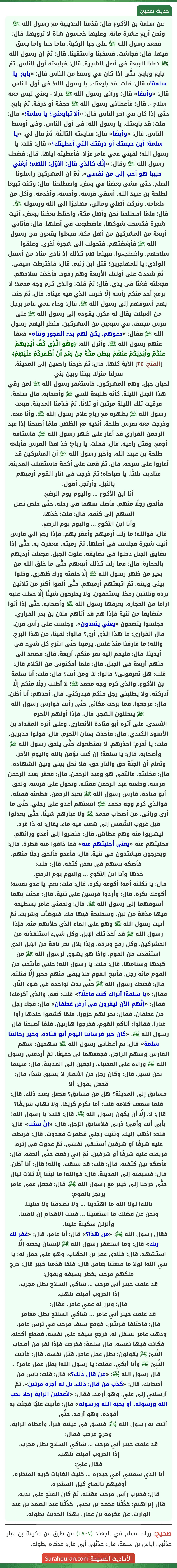 عن سلمة بن الأكوع قال: قدّمنا الحديبية مع رسول الله ﷺ ونحن أربع عشرة مائة. وعليها خمسون شاة لا ترويها. قال: فقعد رسول الله ﷺ على جبا الركية. فإما دعا وإما بسق فيها. قال: فجاشت. فسقينا واستقينا. قال: ثمّ إن رسول الله ﷺ دعانا للبيعة في أصل الشجرة. قال: فبايعته أول الناس. ثمّ بايع وبايع. حتَّى إذا كان في وسط من الناس قال: «بايع. يا سلمة!» قال: قلت: قد بايعتك. يا رسول الله! في أول الناس. قال: «وأيضا» قال: ورآني رسول الله ﷺ عزلا - يعني ليس معه سلاح -. قال: فأعطاني رسول الله ﷺ حجفة أو درقة. ثمّ بايع. حتَّى إذا كان في آخر الناس قال: «ألا تبايعني؟ يا سلمة!» قال: قلت: قد بايعتك. يا رسول الله! في أول الناس، وفي أوسط الناس. قال: «وأيضًا» قال: فبايعته الثالثة. ثمّ قال لي: «يا سلمة! أين حجفتك أو درقتك التي أعطيتك؟» قال: قلت: يا رسول الله! لقيني عمي عامر عزلا. فأعطيته إياها. قال: فضحك رسول الله ﷺ وقال: «إنَّك كالذي قال: الأوّل: اللهم! أبغني حبيبا هو أحب إلي من نفسي». ثمّ إن المشركين راسلونا الصلح. حتَّى مشى بعضنا في بعض. واصطلحنا. قال: وكنت تبيعًا لطلحة بن عبيد الله. أسقي فرسه، وأحسه، وأخدمه. وآكل من طعامه. وتركت أهلي ومالي، مهاجرًا إلى الله ورسوله ﷺ. قال: فلمّا اصطلحنا نحن وأهل مكة، واختلط بعضنا ببعض، أتيت شجرة فكسحت شوكها. فاضطجعت في أصلها. قال: فأتاني أربعة من المشركين من أهل مكة. فجعلوا يقعون في رسول الله ﷺ فأبغضتهم. فتحولت إلى شجرة أخرى. وعلقوا سلاحهم. واضطجعوا. فبينما هم كذلك إذ نادى مناد من أسفل الوادي: يا للمهاجرين! قتل ابن زنيم. قال: فاخترطت سيفي. ثمّ شددت على أولئك الأربعة وهم رقود. فأخذت سلاحهم. فجعلته ضغثا في يدي. قال: ثمّ قلت: والذي كرم وجه محمد! لا يرفع أحد منكم رأسه إِلَّا ضربت الذي فيه عيناه. قال: ثمّ جئت بهم أسوقهم إلى رسول الله ﷺ. قال: وجاء عمي عامر برجل من العبلات يقال له مكرز. يقوده إلى رسول الله ﷺ على فرس مجفف. في سبعين من المشركين. فنظر إليهم رسول الله ﷺ فقال: «دعوهم. يكن لهم بدء الفجور وثناه» فعفا عنهم رسول الله ﷺ. وأنزل الله: ﴿وَهُوَ الَّذِي كَفَّ أَيْدِيَهُمْ عَنْكُمْ وَأَيْدِيَكُمْ عَنْهُمْ بِبَطْنِ مَكَّةَ مِنْ بَعْدِ أَنْ أَظْفَرَكُمْ عَلَيْهِمْ﴾ [الفتح: ٢٤] الآية كلها. قال: ثمّ خرجنا راجعين إلى المدينة. فنزلنا منزلا. بيننا وبين بني
لحيان جبل. وهم المشركون. فاستغفر رسول الله ﷺ لمن رقي هذا الجبل الليلة. كأنه طليعة للنبي ﷺ وأصحابه. قال سلمة: فرقيت تلك الليلة مرتين أو ثلاثًا. ثمّ قدّمنا المدينة. فبعث رسول الله ﷺ بظهره مع رباح غلام رسول الله ﷺ. وأنا معه. وخرجت معه بفرس طلحة. أنديه مع الظهر. فلمّا أصبحنا إذا عبد الرحمن الفزاري قد أغار على ظهر رسول الله ﷺ. فاستاقه أجمع. وقتل راعيه. قال: فقلت: يا رباح! خذ هذا الفرس فأبلغه طلحة بن عبيد الله. وأخبر رسول الله ﷺ أن المشركين قد أغاروا على سرحه. قال: ثمّ قمت على أكمة فاستقبلت المدينة. فناديت ثلاثًا: يا صباحاه! ثمّ خرجت في آثار القوم أرميهم بالنبل. وأرتجز. أقول:
أنا ابن الأكوع ... واليوم يوم الرضع.
فألحق رجلًا منهم. فأصك سهما في رحله. حتَّى خلص نصل السهم إلى كتفه. قال: قلت: خذها.
وأنا ابن الأكوع ... واليوم يوم الرضع.
قال: فوالله! ما زلت أرميهم وأعقر بهم. فإذا رجع إلي فارس أتيت شجرة فجلست في أصلها. ثمّ رميته. فعقرت به. حتَّى إذا تضايق الجبل دخلوا في تضايقه، علوت الجبل. فجعلت أرديهم بالحجارة. قال: فما زلت كذلك أتبعهم حتَّى ما خلق الله من بعير من ظهر رسول الله ﷺ إِلَّا خلفته وراء ظهري. وخلوا بيني وبينه. ثمّ اتبعتهم أرميهم. حتَّى ألقوا أكثر من ثلاثين بردة وثلاثين رمحًا. يستخفون. ولا يطرحون شيئًا إِلَّا جعلت عليه آراما من الحجارة. يعرفها رسول الله ﷺ وأصحابه. حتَّى إذا أتوا متضايقًا من ثنية فإذا هم قد أتاهم فلان بن بدر الفزاري. فجلسوا يتضحون «يعني يتغدون». وجلست على رأس قرن. قال الفزاري: ما هذا الذي أرى؟ قالوا: لقينا، من هذا البرح. والله! ما فارقنا منذ غلس. يرمينا حتَّى انتزع كل شيء في أيدينا. قال: فليقم إليه نفر منكم، أربعة. قال: فصعد إلي منهم أربعة في الجبل. قال: فلمّا أمكنوني من الكلام قال: قلت: هل تعرفوني؟ قالوا: لا. ومن أنت؟ قال: قلت: أنا سلمة بن الأكوع. والذي كرم وجه محمد ﷺ! لا أطلب رجلًا منكم إِلَّا أدركته. ولا يطلبني رجل منكم فيدركني. قال: أحدهم: أنا أظن. قال: فرجعوا. فما برحت مكاني حتَّى رأيت فوارس رسول الله ﷺ يتخللون الشجر. قال: فإذا أولهم الأخرم
الأسدي. على أثره أبو قتادة الأنصاري. وعلى أثره المقداد بن الأسود الكندي. قال: فأخذت بعنان الأخرم. قال: فولوا مدبرين. قلت: يا أخرم! احذرهم. لا يقتطعوك حتَّى يلحق رسول الله ﷺ وأصحابه. قال: يا سلمة! إن كنت تؤمن بالله واليوم الآخر، وتعلم أن الجنّة حق والنار حق، فلا تحل بيني وبين الشهادة. قال: فخليته. فالتقى هو وعبد الرحمن. قال: فعقر بعبد الرحمن فرسه. وطعنه عبد الرحمن فقتله. وتحول على فرسه. ولحق أبو قتادة، فارس رسول الله ﷺ بعبد الرحمن. فطعنه فقتله. فوالذي كرم وجه محمد ﷺ! اتبعتهم أعدو على رجلي. حتَّى ما أرى ورائي، من أصحاب محمد ﷺ ولا غبارهم شيئًا. حتَّى يعدلوا قبل غروب الشّمس إلى شعب فيه ماء. يقال: له ذا قرد. ليشربوا منه وهم عطاش. قال: فنظروا إلي أعدو ورائهم. فحليتهم عنه «يعني أجليتهم عنه» فما ذاقوا منه قطرة. قال: ويخرجون فيشتدون في ثنية. قال: فأعدو فألحق رجلًا منهم. فأصكه بسهم في نغض كتفه. قال: قلت:
خذها وأنا ابن الأكوع ... واليوم يوم الرضع.
قال: يا ثكلته أمه! أكوعه بكرة. قال: قلت: نعم. يا عدو نفسه! أكوعك بكرة. قال: وأردوا فرسين على ثنية. قال: فجئت بهما أسوقهما إلى رسول الله ﷺ. قال: ولحقني عامر بسطيحة فيها مذقة من لبن. وسطيحة فيها ماء. فتوضأت وشربت. ثمّ أتيت رسول الله ﷺ وهو على الماء الذي حلأتهم منه. فإذا رسول الله ﷺ قد أخذ تلك الإبل. وكل شيء استنقذته من المشركين. وكل رمح وبردة. وإذا بلال نحر ناقة من الإبل الذي استنقذت من القوم. وإذا هو يشوي لرسول الله ﷺ من كبدها وسنامها. قال: قلت: يا رسول الله! خلني فأنتخب من القوم مائة رجل. فأتبع القوم فلا يبقى منهم مخبر إِلَّا قتلته. قال: فضحك رسول الله ﷺ حتَّى بدت نواجذه في ضوء النّار. فقال: «يا سلمة! أتراك كنت فاعلًا؟» قلت: نعم. والذي أكرمك! فقال: «إنَّهم الآن ليقرون في أرض غطفان» قال: فجاء رجل من غطفان. فقال: نحر لهم جزورا. فلمّا كشفوا جلدها رأوا غبارا. فقالوا: أتاكم القوم، فخرجوا هاربين. فلمّا أصبحنا قال رسول الله ﷺ: «كان خير فرساننا اليوم أبو قتادة. وخير رجالتنا سلمة» قال: ثمّ أعطاني رسول الله ﷺ سهمين: سهم الفارس وسهم الراجل. فجمعهما لي جميعًا. ثمّ أردفني رسول الله ﷺ وراءه على العضباء. راجعين إلى المدينة. قال: فبينما نحن نسير. قال: وكان رجل من الأنصار لا يسبق شدًا، قال: فجعل يقول: ألا
مسابق إلى المدينة؟ هل من مسابق؟ فجعل يعيد ذلك. قال: فلمّا سمعت كلامه قلت: أما تكرم كريمًا، ولا تهاب شريفًا؟ قال: لا. إِلَّا أن يكون رسول الله ﷺ. قال: قلت: يا رسول الله! بأبي أنت وأمي! ذرني فلأسابق الرّجل. قال: «إنَّ شئت» قال: قلت: اذهب إليك. وثنيت رجلي فطفرت فعدوت. قال: فربطت عليه شرفًا أو شرفين أستبقي نفسي. ثمّ عدوت في إثره. فربطت عليه شرفًا أو شرفين. ثمّ إني رفعت حتَّى ألحقه. قال: فأصكه بين كتفيه. قال: قلت: قد سبقت. والله! قال: أنا أظن. قال: فسبقته إلى المدينة. قال: فوالله! ما لبثنا إِلَّا ثلاث ليال حتَّى خرجنا إلى خيبر مع رسول الله ﷺ. قال: فجعل عمي عامر يرتجز بالقوم:
تالله! لولا الله ما اهتدينا ... ولا تصدقنا ولا صلينا.
ونحن عن فضلك ما استغنينا ... فثبت الأقدام إن لاقينا.
وأنزلن سكينة علينا.
فقال رسول الله ﷺ: «من هذا؟» قال: أنا عامر. قال: «غفر لك ربك» قال: وما استغفر رسول الله ﷺ لإنسان يخصه إِلَّا استشهد. قال: فنادى عمر بن الخطّاب، وهو على جمل له: يا نبي الله! لولا ما متعتنا بعامر. قال: فلمّا قدّمنا خيبر قال: خرج ملكهم مرحب يخطر بسيفه ويقول:
قد علمت خيبر أني مرحب ... شاكي السلاح بطل مجرب.
إذا الحروب أقبلت تلهب.
قال: وبرز له عمي عامر، فقال:
قد علمت خيبر أني عامر ... شاكي السلاح بطل مغامر
قال: فاختلفا ضربتين. فوقع سيف مرحب في ترس عامر. وذهب عامر يسفل له. فرجع سيفه على نفسه. فقطع أكحله. فكانت فيها نفسه. قال سلمة: فخرجت فإذا نفر من أصحاب النَّبِيّ ﷺ يقولون: بطل عمل عامر. قتل نفسه. قال: فأتيت النَّبِيّ ﷺ وأنا أبكي. فقلت: يا رسول الله! بطل عمل عامر؟ . قال رسول الله ﷺ: «من قال ذلك؟» قال: قلت: ناس من أصحابك. قال: «كذب من قال: ذلك. بل له أجره مرتين». ثمّ أرسلني إلى علي، وهو أرمد. فقال: «لأعطين الراية رجلًا يحب الله ورسوله، أو يحبه الله ورسوله» قال: فأتيت عليًا فجئت به أقوده، وهو أرمد. حتَّى
أتيت به رسول الله ﷺ. فبسق في عينيه فبرأ. وأعطاه الراية. وخرج مرحب فقال:
قد علمت خيبر أني مرحب ... شاكي السلاح بطل مجرب.
إذا الحروب أقبلت تلهب.
فقال عليّ:
أنا الذي سمتني أمي حيدره ... كليث الغابات كريه المنظره.
أوفيهم بالصاع كيل السندره.
قال: فضرب رأس مرحب فقتله. ثمّ كان الفتح على يديه.
قال إبراهيم: حَدَّثَنَا محمد بن يحيى، حَدَّثَنَا عبد الصمد بن عبد الوارث، عن عكرمة بن عمار، بهذا الحديث بطوله.