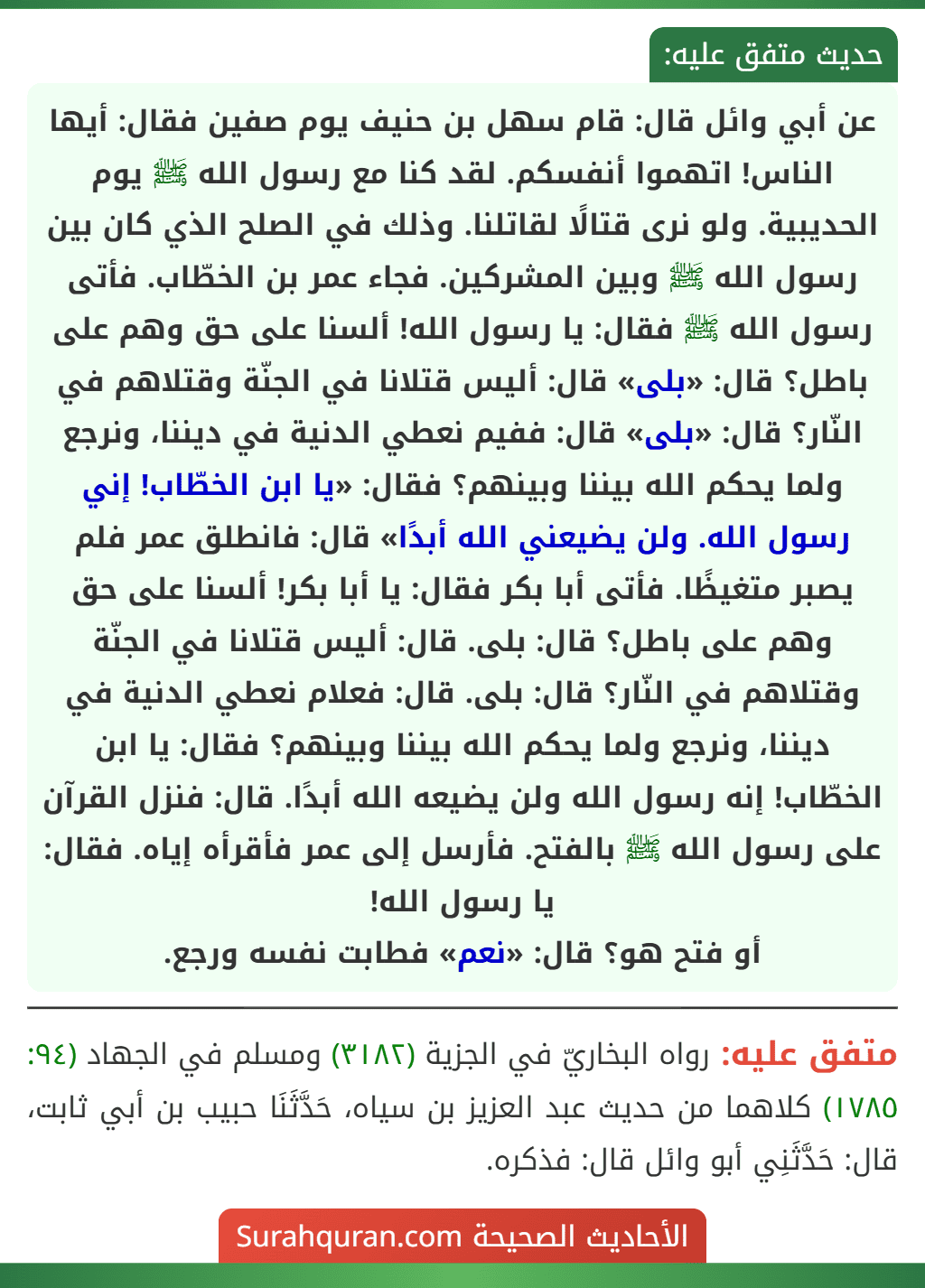 عن أبي وائل قال: قام سهل بن حنيف يوم صفين فقال: أيها الناس! اتهموا أنفسكم. لقد كنا مع رسول الله ﷺ يوم الحديبية. ولو نرى قتالًا لقاتلنا. وذلك في الصلح الذي كان بين رسول الله ﷺ وبين المشركين. فجاء عمر بن الخطّاب. فأتى رسول الله ﷺ فقال: يا رسول الله! ألسنا على حق وهم على باطل؟ قال: «بلى» قال: أليس قتلانا في الجنّة وقتلاهم في النّار؟ قال: «بلى» قال: ففيم نعطي الدنية في ديننا، ونرجع ولما يحكم الله بيننا وبينهم؟ فقال: «يا ابن الخطّاب! إني رسول الله. ولن يضيعني الله أبدًا» قال: فانطلق عمر فلم يصبر متغيظًا. فأتى أبا بكر فقال: يا أبا بكر! ألسنا على حق وهم على باطل؟ قال: بلى. قال: أليس قتلانا في الجنّة وقتلاهم في النّار؟ قال: بلى. قال: فعلام نعطي الدنية في ديننا، ونرجع ولما يحكم الله بيننا وبينهم؟ فقال: يا ابن الخطّاب! إنه رسول الله ولن يضيعه الله أبدًا. قال: فنزل القرآن على رسول الله ﷺ بالفتح. فأرسل إلى عمر فأقرأه إياه. فقال: يا رسول الله!
أو فتح هو؟ قال: «نعم» فطابت نفسه ورجع. عن أبي وائل قال: قام سهل بن حنيف يوم صفين فقال: أيها الناس! اتهموا أنفسكم. لقد كنا مع رسول الله ﷺ يوم الحديبية. ولو نرى قتالًا لقاتلنا. وذلك في الصلح الذي كان بين رسول الله ﷺ وبين المشركين. فجاء عمر بن الخطّاب. فأتى رسول الله ﷺ فقال: يا رسول الله! ألسنا على حق وهم على باطل؟ قال: «بلى» قال: أليس قتلانا في الجنّة وقتلاهم في النّار؟ قال: «بلى» قال: ففيم نعطي الدنية في ديننا، ونرجع ولما يحكم الله بيننا وبينهم؟ فقال: «يا ابن الخطّاب! إني رسول الله. ولن يضيعني الله أبدًا» قال: فانطلق عمر فلم يصبر متغيظًا. فأتى أبا بكر فقال: يا أبا بكر! ألسنا على حق وهم على باطل؟ قال: بلى. قال: أليس قتلانا في الجنّة وقتلاهم في النّار؟ قال: بلى. قال: فعلام نعطي الدنية في ديننا، ونرجع ولما يحكم الله بيننا وبينهم؟ فقال: يا ابن الخطّاب! إنه رسول الله ولن يضيعه الله أبدًا. قال: فنزل القرآن على رسول الله ﷺ بالفتح. فأرسل إلى عمر فأقرأه إياه. فقال: يا رسول الله!
أو فتح هو؟ قال: «نعم» فطابت نفسه ورجع.