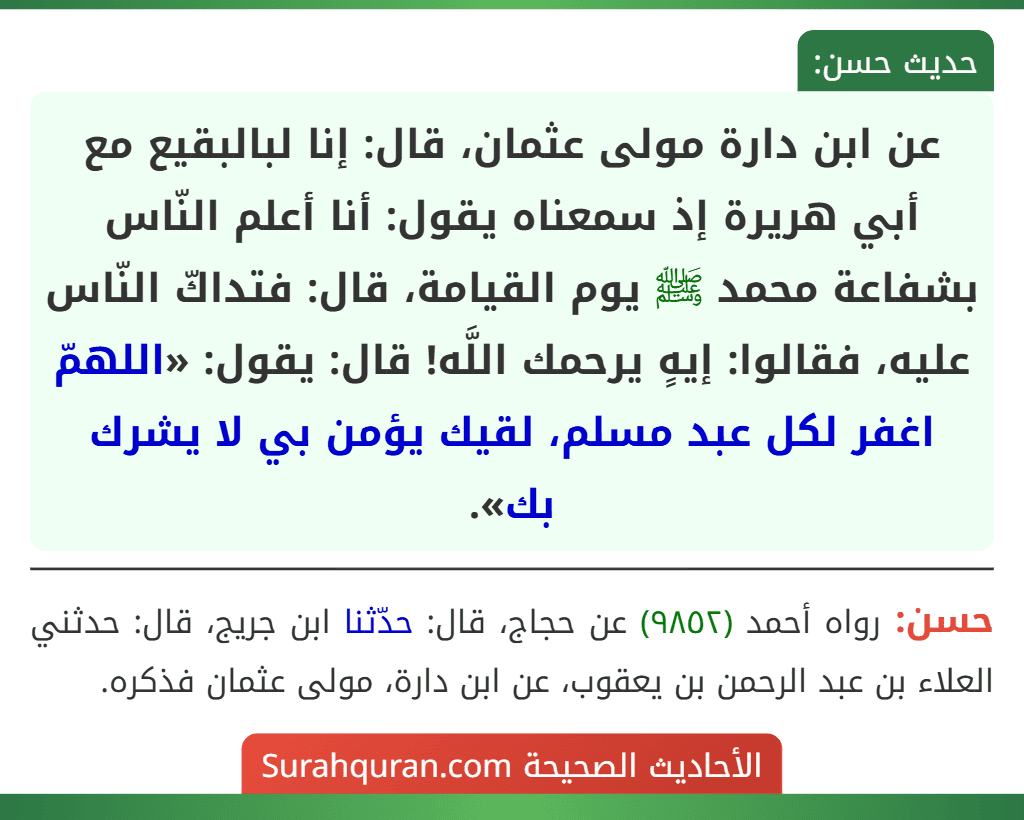 عن ابن دارة مولى عثمان، قال: إنا لبالبقيع مع أبي هريرة إذ سمعناه يقول: أنا أعلم النّاس بشفاعة محمد ﷺ يوم القيامة، قال: فتداكّ النّاس عليه، فقالوا: إيهٍ يرحمك اللَّه! قال: يقول: «اللهمّ اغفر لكل عبد مسلم، لقيك يؤمن بي لا يشرك بك».
