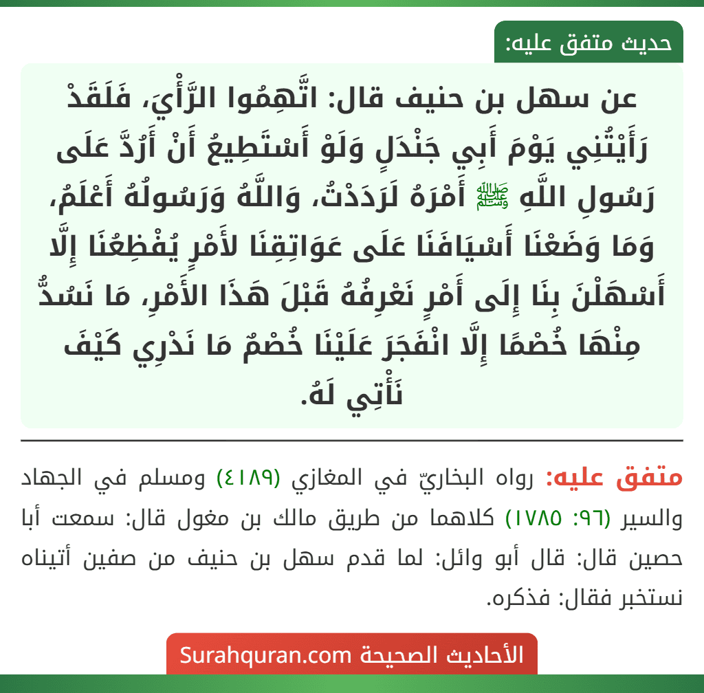 عن سهل بن حنيف قال: اتَّهِمُوا الرَّأْيَ، فَلَقَدْ رَأَيْتُنِي يَوْمَ أَبِي جَنْدَلٍ وَلَوْ أَسْتَطِيعُ أَنْ أَرُدَّ عَلَى رَسُولِ اللَّهِ ﷺ أَمْرَهُ لَرَدَدْتُ، وَاللَّهُ وَرَسُولُهُ أَعْلَمُ، وَمَا وَضَعْنَا أَسْيَافَنَا عَلَى عَوَاتِقِنَا لأَمْرٍ يُفْظِعُنَا إِلَّا أَسْهَلْنَ بِنَا إِلَى أَمْرٍ نَعْرِفُهُ قَبْلَ هَذَا الأَمْرِ، مَا نَسُدُّ مِنْهَا خُصْمًا إِلَّا انْفَجَرَ عَلَيْنَا خُصْمٌ مَا نَدْرِي كَيْفَ نَأْتِي لَهُ.
