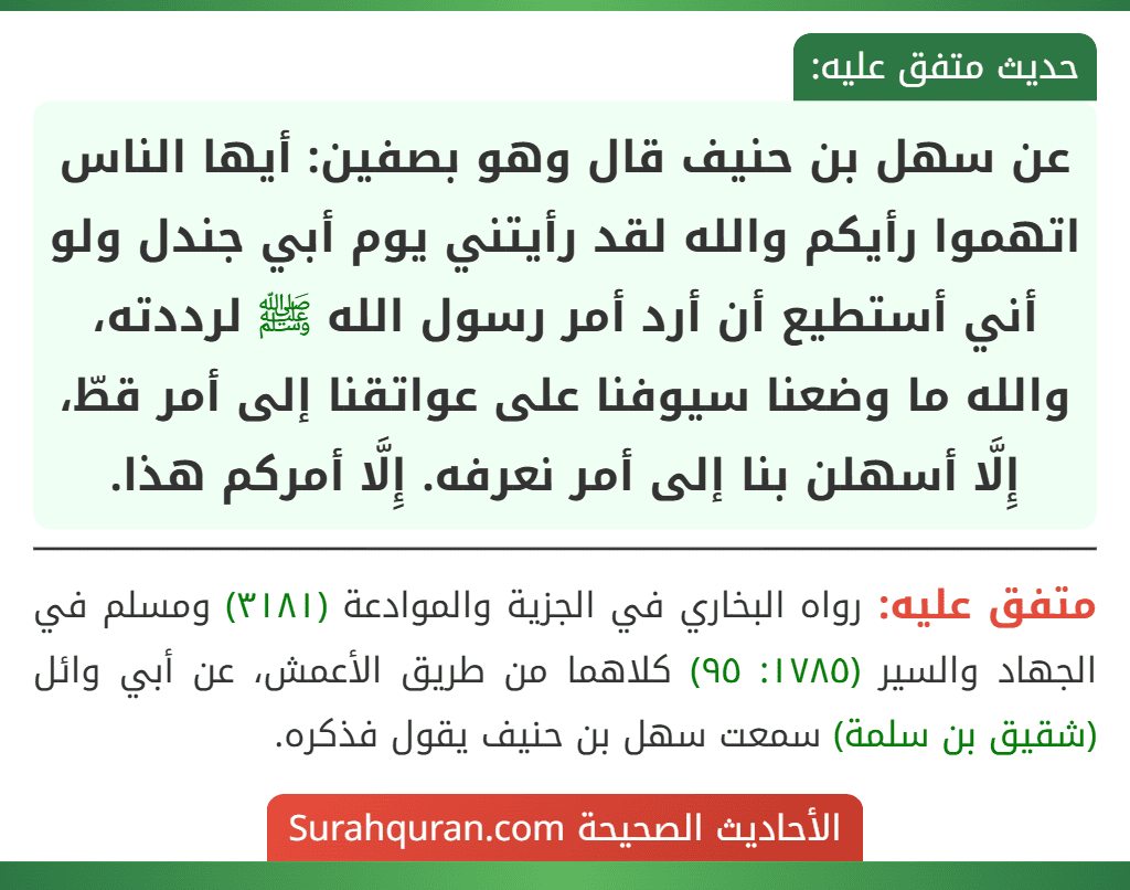 عن سهل بن حنيف قال وهو بصفين: أيها الناس اتهموا رأيكم والله لقد رأيتني يوم أبي جندل ولو أني أستطيع أن أرد أمر رسول الله ﷺ لرددته، والله ما وضعنا سيوفنا على عواتقنا إلى أمر قطّ، إِلَّا أسهلن بنا إلى أمر نعرفه. إِلَّا أمركم هذا.
