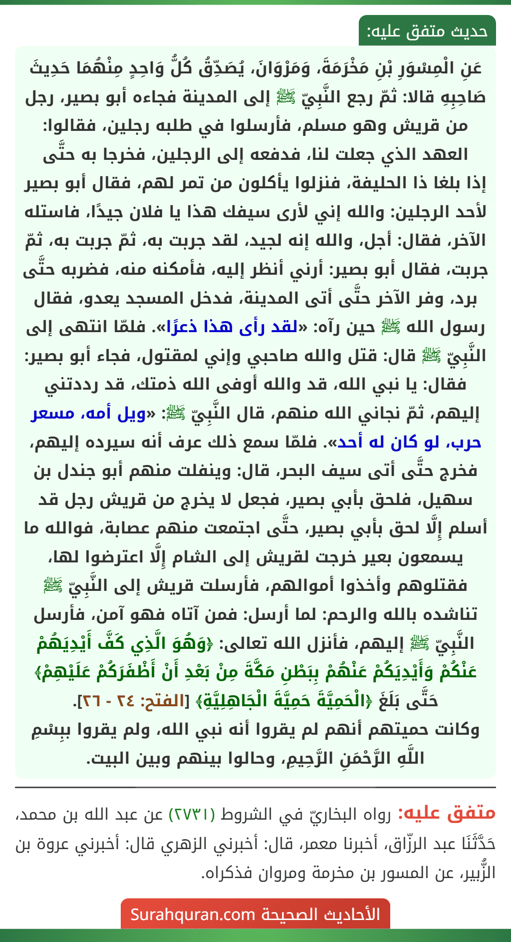 عَنِ الْمِسْوَرِ بْنِ مَخْرَمَةَ، وَمَرْوَانَ، يُصَدِّقُ كُلُّ وَاحِدٍ مِنْهُمَا حَدِيثَ صَاحِبِهِ قالا: ثمّ رجع النَّبِيّ ﷺ إلى المدينة فجاءه أبو بصير، رجل من قريش وهو مسلم، فأرسلوا في طلبه رجلين، فقالوا: العهد الذي جعلت لنا، فدفعه إلى الرجلين، فخرجا به حتَّى
إذا بلغا ذا الحليفة، فنزلوا يأكلون من تمر لهم، فقال أبو بصير لأحد الرجلين: والله إني لأرى سيفك هذا يا فلان جيدًا، فاستله الآخر، فقال: أجل، والله إنه لجيد، لقد جربت به، ثمّ جربت به، ثمّ جربت، فقال أبو بصير: أرني أنظر إليه، فأمكنه منه، فضربه حتَّى برد، وفر الآخر حتَّى أتى المدينة، فدخل المسجد يعدو، فقال رسول الله ﷺ حين رآه: «لقد رأى هذا ذعرًا». فلمّا انتهى إلى النَّبِيّ ﷺ قال: قتل والله صاحبي وإني لمقتول، فجاء أبو بصير: فقال: يا نبي الله، قد والله أوفى الله ذمتك، قد رددتني إليهم، ثمّ نجاني الله منهم، قال النَّبِيّ ﷺ: «ويل أمه، مسعر حرب، لو كان له أحد». فلمّا سمع ذلك عرف أنه سيرده إليهم، فخرج حتَّى أتى سيف البحر، قال: وينفلت منهم أبو جندل بن سهيل، فلحق بأبي بصير، فجعل لا يخرج من قريش رجل قد أسلم إِلَّا لحق بأبي بصير، حتَّى اجتمعت منهم عصابة، فوالله ما يسمعون بعير خرجت لقريش إلى الشام إِلَّا اعترضوا لها، فقتلوهم وأخذوا أموالهم، فأرسلت قريش إلى النَّبِيّ ﷺ تناشده بالله والرحم: لما أرسل: فمن آتاه فهو آمن، فأرسل النَّبِيّ ﷺ إليهم، فأنزل الله تعالى: ﴿وَهُوَ الَّذِي كَفَّ أَيْدِيَهُمْ عَنْكُمْ وَأَيْدِيَكُمْ عَنْهُمْ بِبَطْنِ مَكَّةَ مِنْ بَعْدِ أَنْ أَظْفَرَكُمْ عَلَيْهِمْ﴾ حَتَّى بَلَغَ ﴿الْحَمِيَّةَ حَمِيَّةَ الْجَاهِلِيَّةِ﴾ [الفتح: ٢٤ - ٢٦].
وكانت حميتهم أنهم لم يقروا أنه نبي الله، ولم يقروا ببِسْمِ اللَّهِ الرَّحْمَنِ الرَّحِيمِ، وحالوا بينهم وبين البيت.